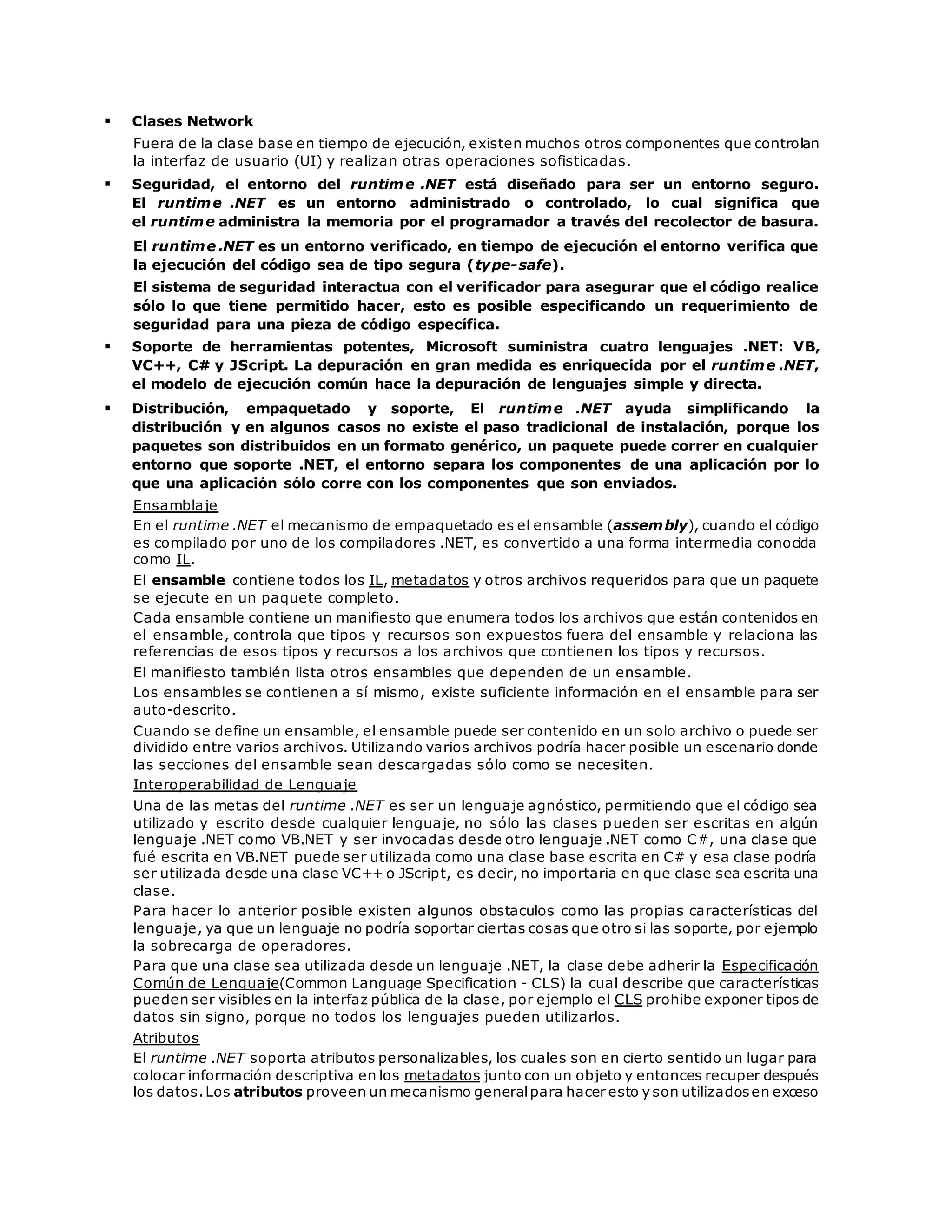  Clases Network 
Fuera de la clase base en tiempo de ejecución, existen muchos otros componentes que controlan 
la interfaz de usuario (UI) y realizan otras operaciones sofisticadas. 
 Seguridad, el entorno del runtime .NET está diseñado para ser un entorno seguro. 
El runtime .NET es un entorno administrado o controlado, lo cual significa que 
el runtime administra la memoria por el programador a través del recolector de basura. 
El runtime .NET es un entorno verificado, en tiempo de ejecución el entorno verifica que 
la ejecución del código sea de tipo segura (type-safe). 
El sistema de seguridad interactua con el verificador para asegurar que el código realice 
sólo lo que tiene permitido hacer, esto es posible especificando un requerimiento de 
seguridad para una pieza de código específica. 
 Soporte de herramientas potentes, Microsoft suministra cuatro lenguajes .NET: VB, 
VC++, C# y JScript. La depuración en gran medida es enriquecida por el runtime .NET, 
el modelo de ejecución común hace la depuración de lenguajes simple y directa. 
 Distribución, empaquetado y soporte, El runtime .NET ayuda simplificando la 
distribución y en algunos casos no existe el paso tradicional de instalación, porque los 
paquetes son distribuidos en un formato genérico, un paquete puede correr en cualquier 
entorno que soporte .NET, el entorno separa los componentes de una aplicación por lo 
que una aplicación sólo corre con los componentes que son enviados. 
Ensamblaje 
En el runtime .NET el mecanismo de empaquetado es el ensamble (assembly), cuando el código 
es compilado por uno de los compiladores .NET, es convertido a una forma intermedia conocida 
como IL. 
El ensamble contiene todos los IL, metadatos y otros archivos requeridos para que un paquete 
se ejecute en un paquete completo. 
Cada ensamble contiene un manifiesto que enumera todos los archivos que están contenidos en 
el ensamble, controla que tipos y recursos son expuestos fuera del ensamble y relaciona las 
referencias de esos tipos y recursos a los archivos que contienen los tipos y recursos. 
El manifiesto también lista otros ensambles que dependen de un ensamble. 
Los ensambles se contienen a sí mismo, existe suficiente información en el ensamble para ser 
auto-descrito. 
Cuando se define un ensamble, el ensamble puede ser contenido en un solo archivo o puede ser 
dividido entre varios archivos. Utilizando varios archivos podría hacer posible un escenario donde 
las secciones del ensamble sean descargadas sólo como se necesiten. 
Interoperabilidad de Lenguaje 
Una de las metas del runtime .NET es ser un lenguaje agnóstico, permitiendo que el código sea 
utilizado y escrito desde cualquier lenguaje, no sólo las clases pueden ser escritas en algún 
lenguaje .NET como VB.NET y ser invocadas desde otro lenguaje .NET como C#, una clase que 
fué escrita en VB.NET puede ser utilizada como una clase base escrita en C# y esa clase podría 
ser utilizada desde una clase VC++ o JScript, es decir, no importaria en que clase sea escrita una 
clase. 
Para hacer lo anterior posible existen algunos obstaculos como las propias características del 
lenguaje, ya que un lenguaje no podría soportar ciertas cosas que otro si las soporte, por ejemplo 
la sobrecarga de operadores. 
Para que una clase sea utilizada desde un lenguaje .NET, la clase debe adherir la Especificación 
Común de Lenguaje(Common Language Specification - CLS) la cual describe que características 
pueden ser visibles en la interfaz pública de la clase, por ejemplo el CLS prohibe exponer tipos de 
datos sin signo, porque no todos los lenguajes pueden utilizarlos. 
Atributos 
El runtime .NET soporta atributos personalizables, los cuales son en cierto sentido un lugar para 
colocar información descriptiva en los metadatos junto con un objeto y entonces recuper después 
los datos. Los atributos proveen un mecanismo general para hacer esto y son utilizados en exceso 
 