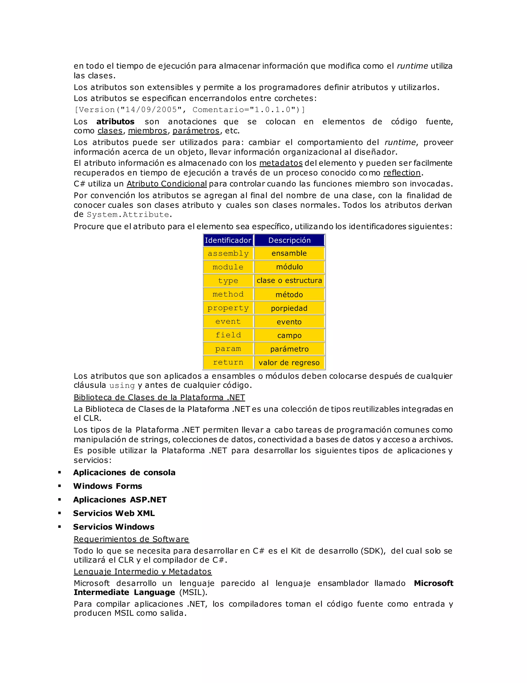 en todo el tiempo de ejecución para almacenar información que modifica como el runtime utiliza 
las clases. 
Los atributos son extensibles y permite a los programadores definir atributos y utilizarlos. 
Los atributos se especifican encerrandolos entre corchetes: 
[Version("14/09/2005", Comentario="1.0.1.0")] 
Los atributos son anotaciones que se colocan en elementos de código fuente, 
como clases, miembros, parámetros, etc. 
Los atributos puede ser utilizados para: cambiar el comportamiento del runtime, proveer 
información acerca de un objeto, llevar información organizacional al diseñador. 
El atributo información es almacenado con los metadatos del elemento y pueden ser facilmente 
recuperados en tiempo de ejecución a través de un proceso conocido como reflection. 
C# utiliza un Atributo Condicional para controlar cuando las funciones miembro son invocadas. 
Por convención los atributos se agregan al final del nombre de una clase, con la finalidad de 
conocer cuales son clases atributo y cuales son clases normales. Todos los atributos derivan 
de System.Attribute. 
Procure que el atributo para el elemento sea específico, utilizando los identificadores siguientes: 
Identificador Descripción 
assembly ensamble 
module módulo 
type clase o estructura 
method método 
property porpiedad 
event evento 
field campo 
param parámetro 
return valor de regreso 
Los atributos que son aplicados a ensambles o módulos deben colocarse después de cualquier 
cláusula using y antes de cualquier código. 
Biblioteca de Clases de la Plataforma .NET 
La Biblioteca de Clases de la Plataforma .NET es una colección de tipos reutilizables integradas en 
el CLR. 
Los tipos de la Plataforma .NET permiten llevar a cabo tareas de programación comunes como 
manipulación de strings, colecciones de datos, conectividad a bases de datos y acceso a archivos. 
Es posible utilizar la Plataforma .NET para desarrollar los siguientes tipos de aplicaciones y 
servicios: 
 Aplicaciones de consola 
 Windows Forms 
 Aplicaciones ASP.NET 
 Servicios Web XML 
 Servicios Windows 
Requerimientos de Software 
Todo lo que se necesita para desarrollar en C# es el Kit de desarrollo (SDK), del cual solo se 
utilizará el CLR y el compilador de C#. 
Lenguaje Intermedio y Metadatos 
Microsoft desarrollo un lenguaje parecido al lenguaje ensamblador llamado Microsoft 
Intermediate Language (MSIL). 
Para compilar aplicaciones .NET, los compiladores toman el código fuente como entrada y 
producen MSIL como salida. 
 