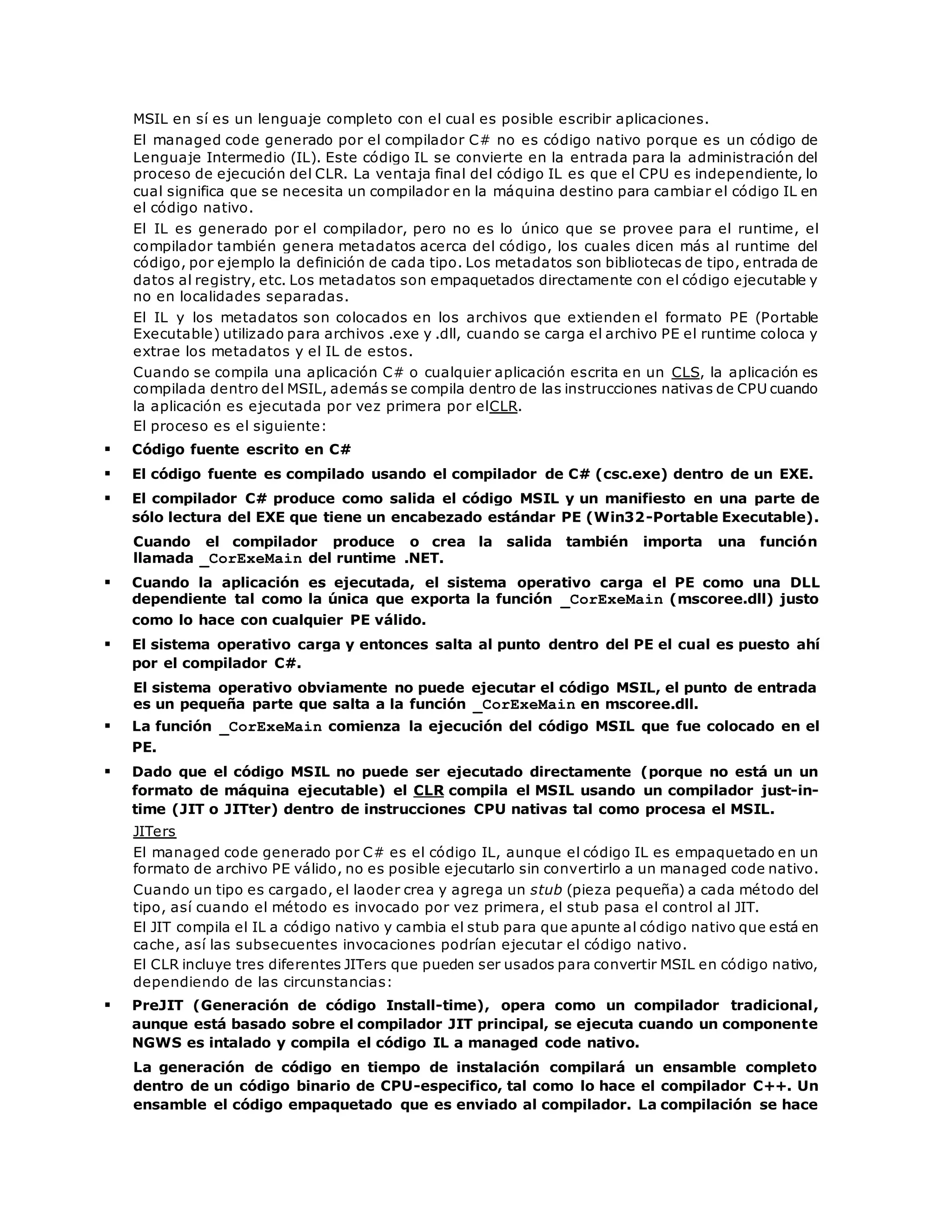 MSIL en sí es un lenguaje completo con el cual es posible escribir aplicaciones. 
El managed code generado por el compilador C# no es código nativo porque es un código de 
Lenguaje Intermedio (IL). Este código IL se convierte en la entrada para la administración del 
proceso de ejecución del CLR. La ventaja final del código IL es que el CPU es independiente, lo 
cual significa que se necesita un compilador en la máquina destino para cambiar el código IL en 
el código nativo. 
El IL es generado por el compilador, pero no es lo único que se provee para el runtime, el 
compilador también genera metadatos acerca del código, los cuales dicen más al runtime del 
código, por ejemplo la definición de cada tipo. Los metadatos son bibliotecas de tipo, entrada de 
datos al registry, etc. Los metadatos son empaquetados directamente con el código ejecutable y 
no en localidades separadas. 
El IL y los metadatos son colocados en los archivos que extienden el formato PE (Portable 
Executable) utilizado para archivos .exe y .dll, cuando se carga el archivo PE el runtime coloca y 
extrae los metadatos y el IL de estos. 
Cuando se compila una aplicación C# o cualquier aplicación escrita en un CLS, la aplicación es 
compilada dentro del MSIL, además se compila dentro de las instrucciones nativas de CPU cuando 
la aplicación es ejecutada por vez primera por elCLR. 
El proceso es el siguiente: 
 Código fuente escrito en C# 
 El código fuente es compilado usando el compilador de C# (csc.exe) dentro de un EXE. 
 El compilador C# produce como salida el código MSIL y un manifiesto en una parte de 
sólo lectura del EXE que tiene un encabezado estándar PE (Win32-Portable Executable). 
Cuando el compilador produce o crea la salida también importa una función 
llamada _CorExeMain del runtime .NET. 
 Cuando la aplicación es ejecutada, el sistema operativo carga el PE como una DLL 
dependiente tal como la única que exporta la función _CorExeMain (mscoree.dll) justo 
como lo hace con cualquier PE válido. 
 El sistema operativo carga y entonces salta al punto dentro del PE el cual es puesto ahí 
por el compilador C#. 
El sistema operativo obviamente no puede ejecutar el código MSIL, el punto de entrada 
es un pequeña parte que salta a la función _CorExeMain en mscoree.dll. 
 La función _CorExeMain comienza la ejecución del código MSIL que fue colocado en el 
PE. 
 Dado que el código MSIL no puede ser ejecutado directamente (porque no está un un 
formato de máquina ejecutable) el CLR compila el MSIL usando un compilador just-in-time 
(JIT o JITter) dentro de instrucciones CPU nativas tal como procesa el MSIL. 
JITers 
El managed code generado por C# es el código IL, aunque el código IL es empaquetado en un 
formato de archivo PE válido, no es posible ejecutarlo sin convertirlo a un managed code nativo. 
Cuando un tipo es cargado, el laoder crea y agrega un stub (pieza pequeña) a cada método del 
tipo, así cuando el método es invocado por vez primera, el stub pasa el control al JIT. 
El JIT compila el IL a código nativo y cambia el stub para que apunte al código nativo que está en 
cache, así las subsecuentes invocaciones podrían ejecutar el código nativo. 
El CLR incluye tres diferentes JITers que pueden ser usados para convertir MSIL en código nativo, 
dependiendo de las circunstancias: 
 PreJIT (Generación de código Install-time), opera como un compilador tradicional, 
aunque está basado sobre el compilador JIT principal, se ejecuta cuando un componente 
NGWS es intalado y compila el código IL a managed code nativo. 
La generación de código en tiempo de instalación compilará un ensamble completo 
dentro de un código binario de CPU-especifico, tal como lo hace el compilador C++. Un 
ensamble el código empaquetado que es enviado al compilador. La compilación se hace 
 
