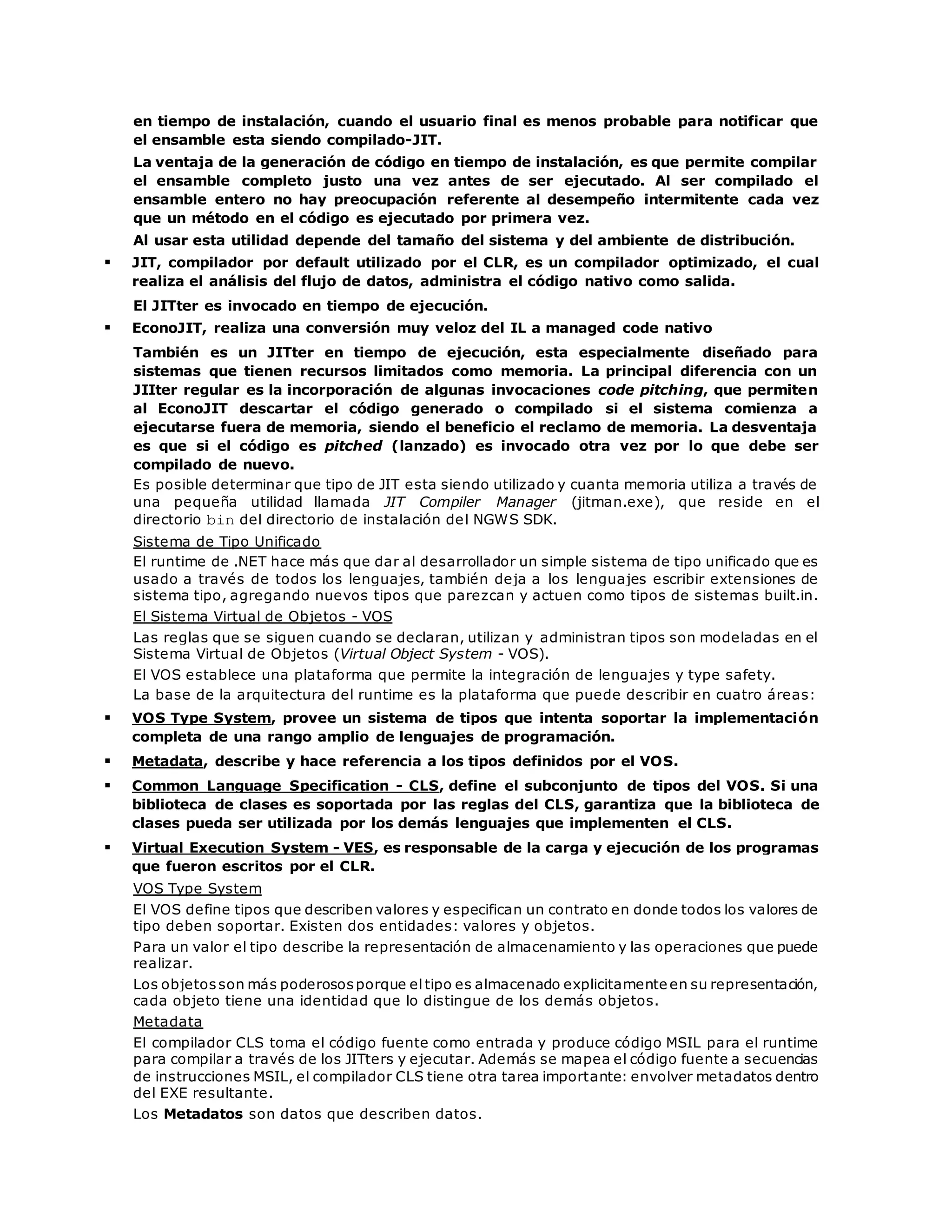en tiempo de instalación, cuando el usuario final es menos probable para notificar que 
el ensamble esta siendo compilado-JIT. 
La ventaja de la generación de código en tiempo de instalación, es que permite compilar 
el ensamble completo justo una vez antes de ser ejecutado. Al ser compilado el 
ensamble entero no hay preocupación referente al desempeño intermitente cada vez 
que un método en el código es ejecutado por primera vez. 
Al usar esta utilidad depende del tamaño del sistema y del ambiente de distribución. 
 JIT, compilador por default utilizado por el CLR, es un compilador optimizado, el cual 
realiza el análisis del flujo de datos, administra el código nativo como salida. 
El JITter es invocado en tiempo de ejecución. 
 EconoJIT, realiza una conversión muy veloz del IL a managed code nativo 
También es un JITter en tiempo de ejecución, esta especialmente diseñado para 
sistemas que tienen recursos limitados como memoria. La principal diferencia con un 
JIIter regular es la incorporación de algunas invocaciones code pitching, que permiten 
al EconoJIT descartar el código generado o compilado si el sistema comienza a 
ejecutarse fuera de memoria, siendo el beneficio el reclamo de memoria. La desventaja 
es que si el código es pitched (lanzado) es invocado otra vez por lo que debe ser 
compilado de nuevo. 
Es posible determinar que tipo de JIT esta siendo utilizado y cuanta memoria utiliza a través de 
una pequeña utilidad llamada JIT Compiler Manager (jitman.exe), que reside en el 
directorio bin del directorio de instalación del NGWS SDK. 
Sistema de Tipo Unificado 
El runtime de .NET hace más que dar al desarrollador un simple sistema de tipo unificado que es 
usado a través de todos los lenguajes, también deja a los lenguajes escribir extensiones de 
sistema tipo, agregando nuevos tipos que parezcan y actuen como tipos de sistemas built.in. 
El Sistema Virtual de Objetos - VOS 
Las reglas que se siguen cuando se declaran, utilizan y administran tipos son modeladas en el 
Sistema Virtual de Objetos (Virtual Object System - VOS). 
El VOS establece una plataforma que permite la integración de lenguajes y type safety. 
La base de la arquitectura del runtime es la plataforma que puede describir en cuatro áreas: 
 VOS Type System, provee un sistema de tipos que intenta soportar la implementación 
completa de una rango amplio de lenguajes de programación. 
 Metadata, describe y hace referencia a los tipos definidos por el VOS. 
 Common Language Specification - CLS, define el subconjunto de tipos del VOS. Si una 
biblioteca de clases es soportada por las reglas del CLS, garantiza que la biblioteca de 
clases pueda ser utilizada por los demás lenguajes que implementen el CLS. 
 Virtual Execution System - VES, es responsable de la carga y ejecución de los programas 
que fueron escritos por el CLR. 
VOS Type System 
El VOS define tipos que describen valores y especifican un contrato en donde todos los valores de 
tipo deben soportar. Existen dos entidades: valores y objetos. 
Para un valor el tipo describe la representación de almacenamiento y las operaciones que puede 
realizar. 
Los objetos son más poderosos porque el tipo es almacenado explicitamente en su representación, 
cada objeto tiene una identidad que lo distingue de los demás objetos. 
Metadata 
El compilador CLS toma el código fuente como entrada y produce código MSIL para el runtime 
para compilar a través de los JITters y ejecutar. Además se mapea el código fuente a secuencias 
de instrucciones MSIL, el compilador CLS tiene otra tarea importante: envolver metadatos dentro 
del EXE resultante. 
Los Metadatos son datos que describen datos. 
 