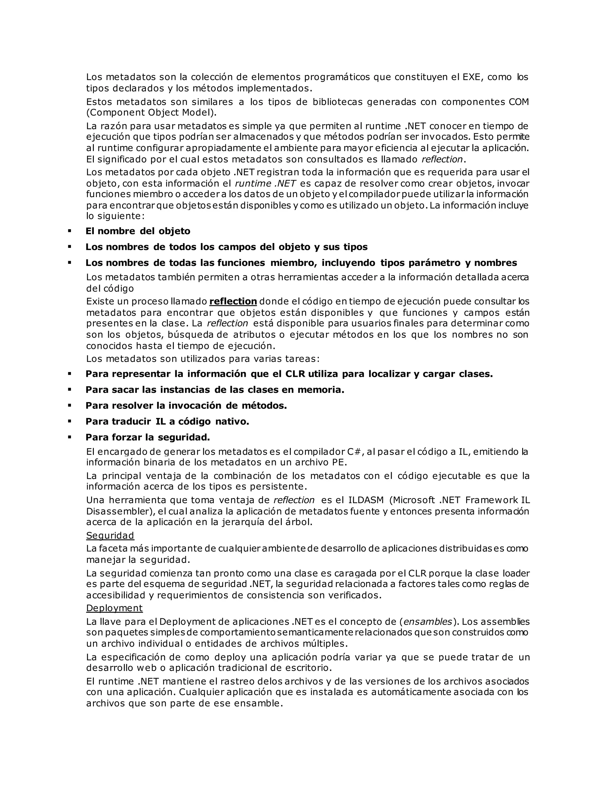 Los metadatos son la colección de elementos programáticos que constituyen el EXE, como los 
tipos declarados y los métodos implementados. 
Estos metadatos son similares a los tipos de bibliotecas generadas con componentes COM 
(Component Object Model). 
La razón para usar metadatos es simple ya que permiten al runtime .NET conocer en tiempo de 
ejecución que tipos podrían ser almacenados y que métodos podrían ser invocados. Esto permite 
al runtime configurar apropiadamente el ambiente para mayor eficiencia al ejecutar la aplicación. 
El significado por el cual estos metadatos son consultados es llamado reflection. 
Los metadatos por cada objeto .NET registran toda la información que es requerida para usar el 
objeto, con esta información el runtime .NET es capaz de resolver como crear objetos, invocar 
funciones miembro o acceder a los datos de un objeto y el compilador puede utilizar la información 
para encontrar que objetos están disponibles y como es utilizado un objeto. La información incluye 
lo siguiente: 
 El nombre del objeto 
 Los nombres de todos los campos del objeto y sus tipos 
 Los nombres de todas las funciones miembro, incluyendo tipos parámetro y nombres 
Los metadatos también permiten a otras herramientas acceder a la información detallada acerca 
del código 
Existe un proceso llamado reflection donde el código en tiempo de ejecución puede consultar los 
metadatos para encontrar que objetos están disponibles y que funciones y campos están 
presentes en la clase. La reflection está disponible para usuarios finales para determinar como 
son los objetos, búsqueda de atributos o ejecutar métodos en los que los nombres no son 
conocidos hasta el tiempo de ejecución. 
Los metadatos son utilizados para varias tareas: 
 Para representar la información que el CLR utiliza para localizar y cargar clases. 
 Para sacar las instancias de las clases en memoria. 
 Para resolver la invocación de métodos. 
 Para traducir IL a código nativo. 
 Para forzar la seguridad. 
El encargado de generar los metadatos es el compilador C#, al pasar el código a IL, emitiendo la 
información binaria de los metadatos en un archivo PE. 
La principal ventaja de la combinación de los metadatos con el código ejecutable es que la 
información acerca de los tipos es persistente. 
Una herramienta que toma ventaja de reflection es el ILDASM (Microsoft .NET Framework IL 
Disassembler), el cual analiza la aplicación de metadatos fuente y entonces presenta información 
acerca de la aplicación en la jerarquía del árbol. 
Seguridad 
La faceta más importante de cualquier ambiente de desarrollo de aplicaciones distribuidas es como 
manejar la seguridad. 
La seguridad comienza tan pronto como una clase es caragada por el CLR porque la clase loader 
es parte del esquema de seguridad .NET, la seguridad relacionada a factores tales como reglas de 
accesibilidad y requerimientos de consistencia son verificados. 
Deployment 
La llave para el Deployment de aplicaciones .NET es el concepto de (ensambles). Los assemblies 
son paquetes simples de comportamiento semanticamente relacionados que son construidos como 
un archivo individual o entidades de archivos múltiples. 
La especificación de como deploy una aplicación podría variar ya que se puede tratar de un 
desarrollo web o aplicación tradicional de escritorio. 
El runtime .NET mantiene el rastreo delos archivos y de las versiones de los archivos asociados 
con una aplicación. Cualquier aplicación que es instalada es automáticamente asociada con los 
archivos que son parte de ese ensamble. 
 