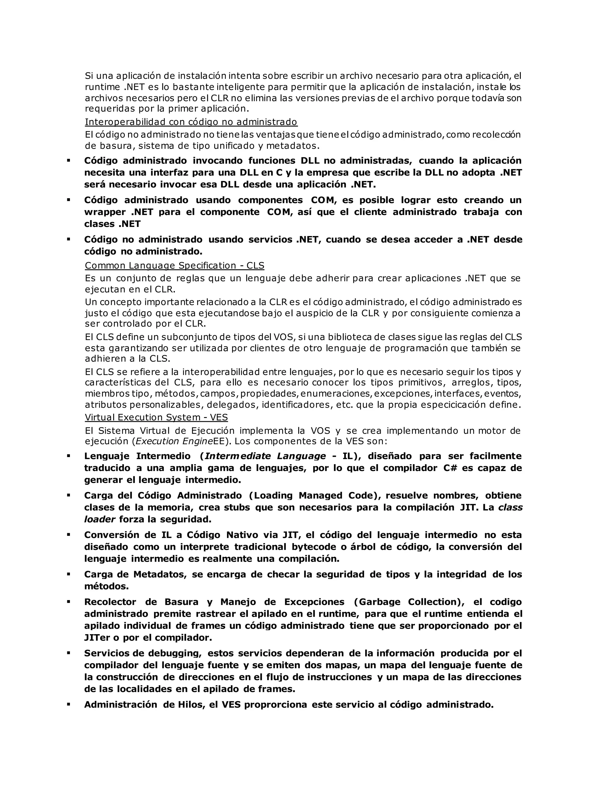Si una aplicación de instalación intenta sobre escribir un archivo necesario para otra aplicación, el 
runtime .NET es lo bastante inteligente para permitir que la aplicación de instalación, instale los 
archivos necesarios pero el CLR no elimina las versiones previas de el archivo porque todavía son 
requeridas por la primer aplicación. 
Interoperabilidad con código no administrado 
El código no administrado no tiene las ventajas que tiene el código administrado, como recolección 
de basura, sistema de tipo unificado y metadatos. 
 Código administrado invocando funciones DLL no administradas, cuando la aplicación 
necesita una interfaz para una DLL en C y la empresa que escribe la DLL no adopta .NET 
será necesario invocar esa DLL desde una aplicación .NET. 
 Código administrado usando componentes COM, es posible lograr esto creando un 
wrapper .NET para el componente COM, así que el cliente administrado trabaja con 
clases .NET 
 Código no administrado usando servicios .NET, cuando se desea acceder a .NET desde 
código no administrado. 
Common Language Specification - CLS 
Es un conjunto de reglas que un lenguaje debe adherir para crear aplicaciones .NET que se 
ejecutan en el CLR. 
Un concepto importante relacionado a la CLR es el código administrado, el código administrado es 
justo el código que esta ejecutandose bajo el auspicio de la CLR y por consiguiente comienza a 
ser controlado por el CLR. 
El CLS define un subconjunto de tipos del VOS, si una biblioteca de clases sigue las reglas del CLS 
esta garantizando ser utilizada por clientes de otro lenguaje de programación que también se 
adhieren a la CLS. 
El CLS se refiere a la interoperabilidad entre lenguajes, por lo que es necesario seguir los tipos y 
características del CLS, para ello es necesario conocer los tipos primitivos, arreglos, tipos, 
miembros tipo, métodos, campos, propiedades, enumeraciones, excepciones, interfaces, eventos, 
atributos personalizables, delegados, identificadores, etc. que la propia especicicación define. 
Virtual Execution System - VES 
El Sistema Virtual de Ejecución implementa la VOS y se crea implementando un motor de 
ejecución (Execution EngineEE). Los componentes de la VES son: 
 Lenguaje Intermedio (Intermediate Language - IL), diseñado para ser facilmente 
traducido a una amplia gama de lenguajes, por lo que el compilador C# es capaz de 
generar el lenguaje intermedio. 
 Carga del Código Administrado (Loading Managed Code), resuelve nombres, obtiene 
clases de la memoria, crea stubs que son necesarios para la compilación JIT. La class 
loader forza la seguridad. 
 Conversión de IL a Código Nativo via JIT, el código del lenguaje intermedio no esta 
diseñado como un interprete tradicional bytecode o árbol de código, la conversión del 
lenguaje intermedio es realmente una compilación. 
 Carga de Metadatos, se encarga de checar la seguridad de tipos y la integridad de los 
métodos. 
 Recolector de Basura y Manejo de Excepciones (Garbage Collection), el codigo 
administrado premite rastrear el apilado en el runtime, para que el runtime entienda el 
apilado individual de frames un código administrado tiene que ser proporcionado por el 
JITer o por el compilador. 
 Servicios de debugging, estos servicios dependeran de la información producida por el 
compilador del lenguaje fuente y se emiten dos mapas, un mapa del lenguaje fuente de 
la construcción de direcciones en el flujo de instrucciones y un mapa de las direcciones 
de las localidades en el apilado de frames. 
 Administración de Hilos, el VES proprorciona este servicio al código administrado. 
 