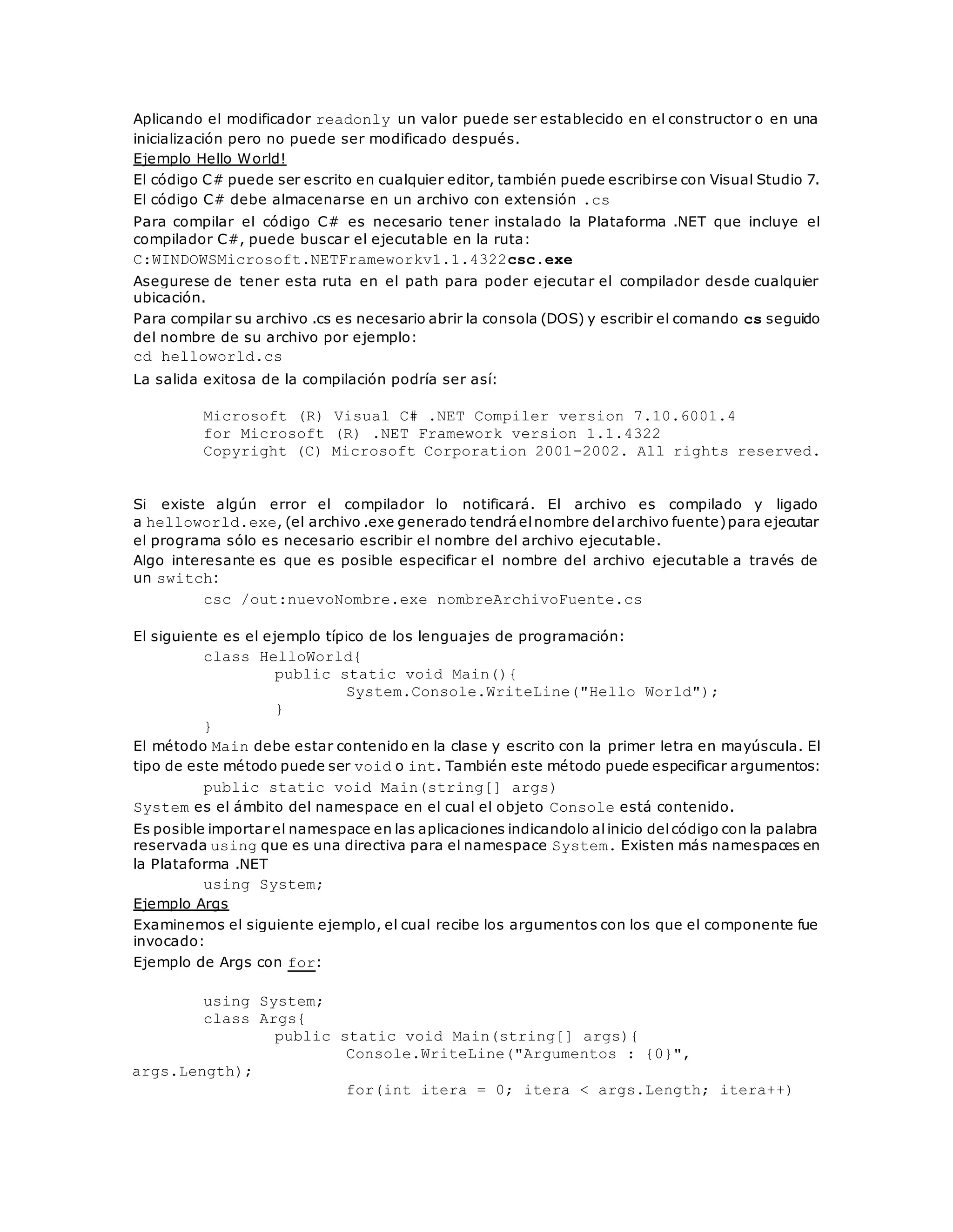 Aplicando el modificador readonly un valor puede ser establecido en el constructor o en una 
inicialización pero no puede ser modificado después. 
Ejemplo Hello World! 
El código C# puede ser escrito en cualquier editor, también puede escribirse con Visual Studio 7. 
El código C# debe almacenarse en un archivo con extensión .cs 
Para compilar el código C# es necesario tener instalado la Plataforma .NET que incluye el 
compilador C#, puede buscar el ejecutable en la ruta: 
C:WINDOWSMicrosoft.NETFrameworkv1.1.4322csc.exe 
Asegurese de tener esta ruta en el path para poder ejecutar el compilador desde cualquier 
ubicación. 
Para compilar su archivo .cs es necesario abrir la consola (DOS) y escribir el comando cs seguido 
del nombre de su archivo por ejemplo: 
cd helloworld.cs 
La salida exitosa de la compilación podría ser así: 
Microsoft (R) Visual C# .NET Compiler version 7.10.6001.4 
for Microsoft (R) .NET Framework version 1.1.4322 
Copyright (C) Microsoft Corporation 2001-2002. All rights reserved. 
Si existe algún error el compilador lo notificará. El archivo es compilado y ligado 
a helloworld.exe, (el archivo .exe generado tendrá el nombre del archivo fuente) para ejecutar 
el programa sólo es necesario escribir el nombre del archivo ejecutable. 
Algo interesante es que es posible especificar el nombre del archivo ejecutable a través de 
un switch: 
csc /out:nuevoNombre.exe nombreArchivoFuente.cs 
El siguiente es el ejemplo típico de los lenguajes de programación: 
class HelloWorld{ 
public static void Main(){ 
System.Console.WriteLine("Hello World"); 
} 
} 
El método Main debe estar contenido en la clase y escrito con la primer letra en mayúscula. El 
tipo de este método puede ser void o int. También este método puede especificar argumentos: 
public static void Main(string[] args) 
System es el ámbito del namespace en el cual el objeto Console está contenido. 
Es posible importar el namespace en las aplicaciones indicandolo al inicio del código con la palabra 
reservada using que es una directiva para el namespace System. Existen más namespaces en 
la Plataforma .NET 
using System; 
Ejemplo Args 
Examinemos el siguiente ejemplo, el cual recibe los argumentos con los que el componente fue 
invocado: 
Ejemplo de Args con for: 
using System; 
class Args{ 
public static void Main(string[] args){ 
Console.WriteLine("Argumentos : {0}", 
args.Length); 
for(int itera = 0; itera < args.Length; itera++) 
 