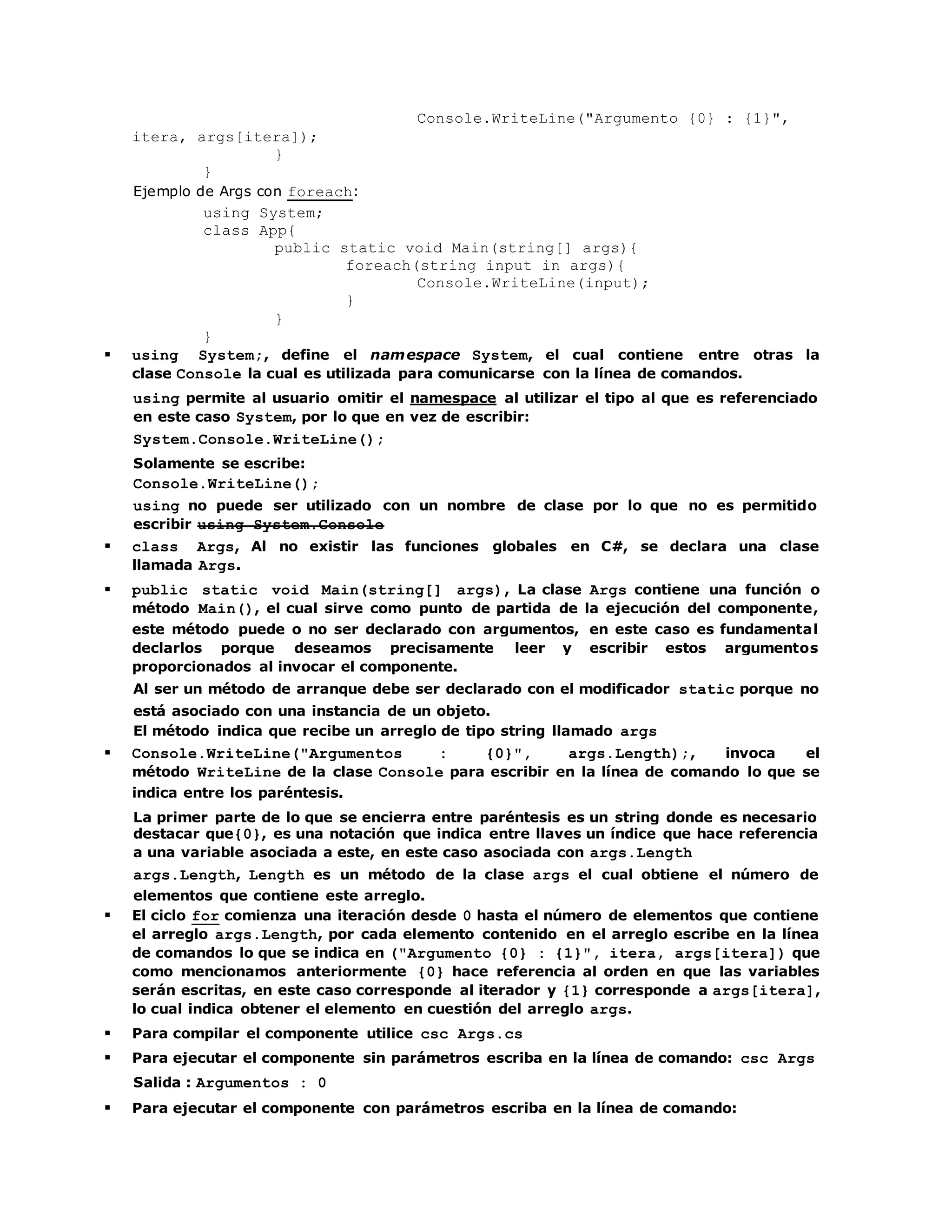 Console.WriteLine("Argumento {0} : {1}", 
itera, args[itera]); 
} 
} 
Ejemplo de Args con foreach: 
using System; 
class App{ 
public static void Main(string[] args){ 
foreach(string input in args){ 
Console.WriteLine(input); 
} 
} 
} 
 using System;, define el namespace System, el cual contiene entre otras la 
clase Console la cual es utilizada para comunicarse con la línea de comandos. 
using permite al usuario omitir el namespace al utilizar el tipo al que es referenciado 
en este caso System, por lo que en vez de escribir: 
System.Console.WriteLine(); 
Solamente se escribe: 
Console.WriteLine(); 
using no puede ser utilizado con un nombre de clase por lo que no es permitido 
escribir using System.Console 
 class Args, Al no existir las funciones globales en C#, se declara una clase 
llamada Args. 
 public static void Main(string[] args), La clase Args contiene una función o 
método Main(), el cual sirve como punto de partida de la ejecución del componente, 
este método puede o no ser declarado con argumentos, en este caso es fundamental 
declarlos porque deseamos precisamente leer y escribir estos argumentos 
proporcionados al invocar el componente. 
Al ser un método de arranque debe ser declarado con el modificador static porque no 
está asociado con una instancia de un objeto. 
El método indica que recibe un arreglo de tipo string llamado args 
 Console.WriteLine("Argumentos : {0}", args.Length);, invoca el 
método WriteLine de la clase Console para escribir en la línea de comando lo que se 
indica entre los paréntesis. 
La primer parte de lo que se encierra entre paréntesis es un string donde es necesario 
destacar que{0}, es una notación que indica entre llaves un índice que hace referencia 
a una variable asociada a este, en este caso asociada con args.Length 
args.Length, Length es un método de la clase args el cual obtiene el número de 
elementos que contiene este arreglo. 
 El ciclo for comienza una iteración desde 0 hasta el número de elementos que contiene 
el arreglo args.Length, por cada elemento contenido en el arreglo escribe en la línea 
de comandos lo que se indica en ("Argumento {0} : {1}", itera, args[itera]) que 
como mencionamos anteriormente {0} hace referencia al orden en que las variables 
serán escritas, en este caso corresponde al iterador y {1} corresponde a args[itera], 
lo cual indica obtener el elemento en cuestión del arreglo args. 
 Para compilar el componente utilice csc Args.cs 
 Para ejecutar el componente sin parámetros escriba en la línea de comando: csc Args 
Salida : Argumentos : 0 
 Para ejecutar el componente con parámetros escriba en la línea de comando: 
 