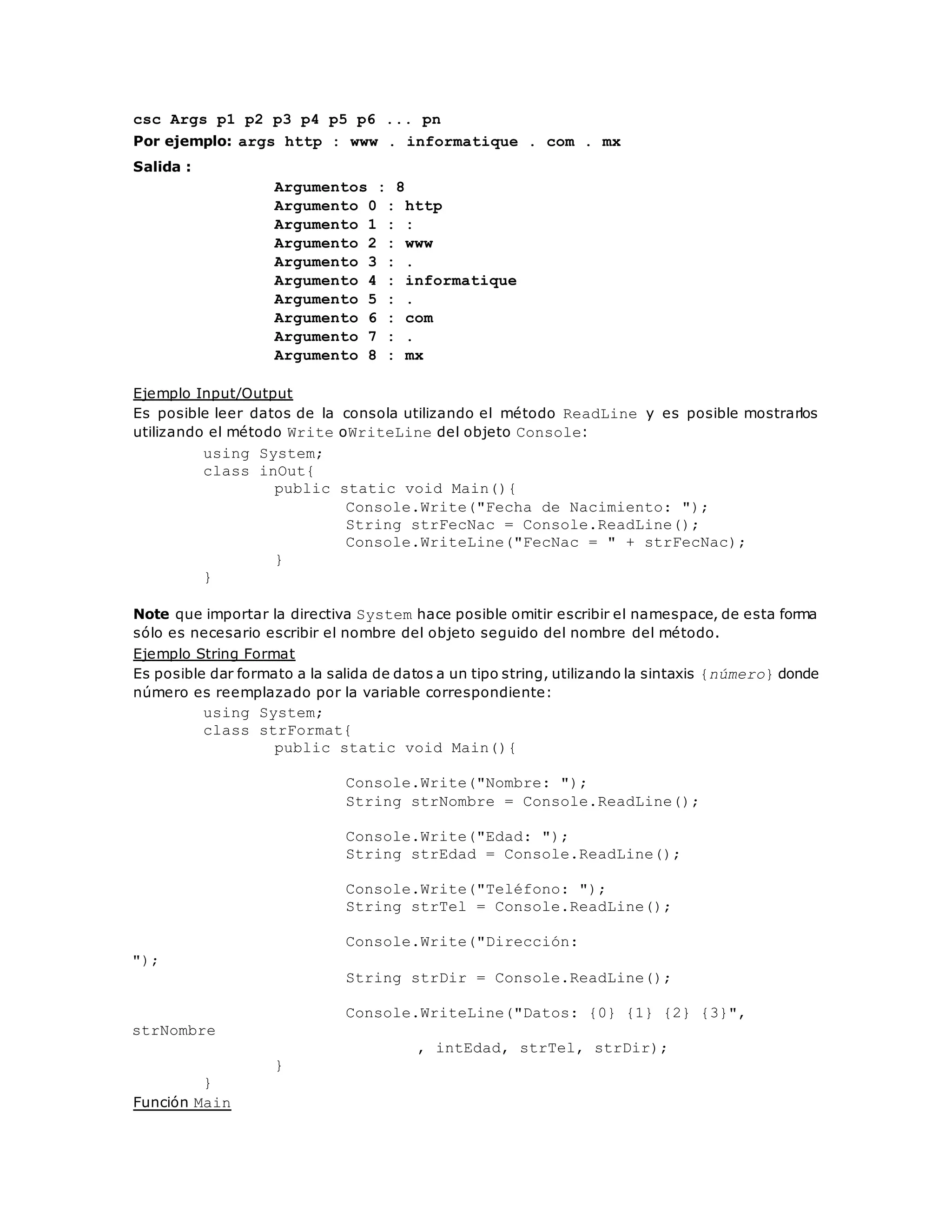 csc Args p1 p2 p3 p4 p5 p6 ... pn 
Por ejemplo: args http : www . informatique . com . mx 
Salida : 
Argumentos : 8 
Argumento 0 : http 
Argumento 1 : : 
Argumento 2 : www 
Argumento 3 : . 
Argumento 4 : informatique 
Argumento 5 : . 
Argumento 6 : com 
Argumento 7 : . 
Argumento 8 : mx 
Ejemplo Input/Output 
Es posible leer datos de la consola utilizando el método ReadLine y es posible mostrarlos 
utilizando el método Write oWriteLine del objeto Console: 
using System; 
class inOut{ 
public static void Main(){ 
Console.Write("Fecha de Nacimiento: "); 
String strFecNac = Console.ReadLine(); 
Console.WriteLine("FecNac = " + strFecNac); 
} 
} 
Note que importar la directiva System hace posible omitir escribir el namespace, de esta forma 
sólo es necesario escribir el nombre del objeto seguido del nombre del método. 
Ejemplo String Format 
Es posible dar formato a la salida de datos a un tipo string, utilizando la sintaxis {número} donde 
número es reemplazado por la variable correspondiente: 
using System; 
class strFormat{ 
public static void Main(){ 
Console.Write("Nombre: "); 
String strNombre = Console.ReadLine(); 
Console.Write("Edad: "); 
String strEdad = Console.ReadLine(); 
Console.Write("Teléfono: "); 
String strTel = Console.ReadLine(); 
Console.Write("Dirección: 
"); 
String strDir = Console.ReadLine(); 
Console.WriteLine("Datos: {0} {1} {2} {3}", 
strNombre 
, intEdad, strTel, strDir); 
} 
} 
Función Main 
 