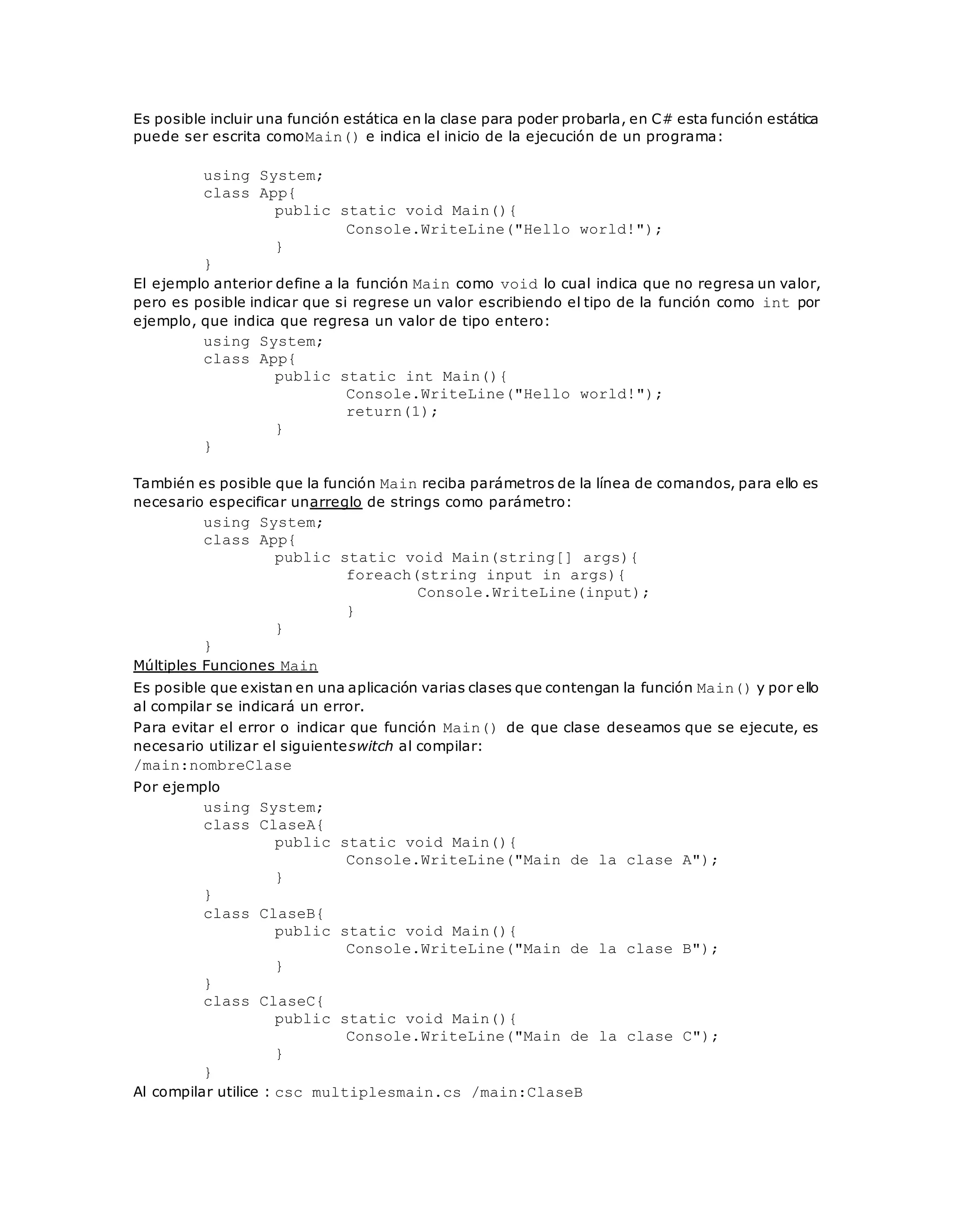 Es posible incluir una función estática en la clase para poder probarla, en C# esta función estática 
puede ser escrita comoMain() e indica el inicio de la ejecución de un programa: 
using System; 
class App{ 
public static void Main(){ 
Console.WriteLine("Hello world!"); 
} 
} 
El ejemplo anterior define a la función Main como void lo cual indica que no regresa un valor, 
pero es posible indicar que si regrese un valor escribiendo el tipo de la función como int por 
ejemplo, que indica que regresa un valor de tipo entero: 
using System; 
class App{ 
public static int Main(){ 
Console.WriteLine("Hello world!"); 
return(1); 
} 
} 
También es posible que la función Main reciba parámetros de la línea de comandos, para ello es 
necesario especificar unarreglo de strings como parámetro: 
using System; 
class App{ 
public static void Main(string[] args){ 
foreach(string input in args){ 
Console.WriteLine(input); 
} 
} 
} 
Múltiples Funciones Main 
Es posible que existan en una aplicación varias clases que contengan la función Main() y por ello 
al compilar se indicará un error. 
Para evitar el error o indicar que función Main() de que clase deseamos que se ejecute, es 
necesario utilizar el siguienteswitch al compilar: 
/main:nombreClase 
Por ejemplo 
using System; 
class ClaseA{ 
public static void Main(){ 
Console.WriteLine("Main de la clase A"); 
} 
} 
class ClaseB{ 
public static void Main(){ 
Console.WriteLine("Main de la clase B"); 
} 
} 
class ClaseC{ 
public static void Main(){ 
Console.WriteLine("Main de la clase C"); 
} 
} 
Al compilar utilice : csc multiplesmain.cs /main:ClaseB 
 