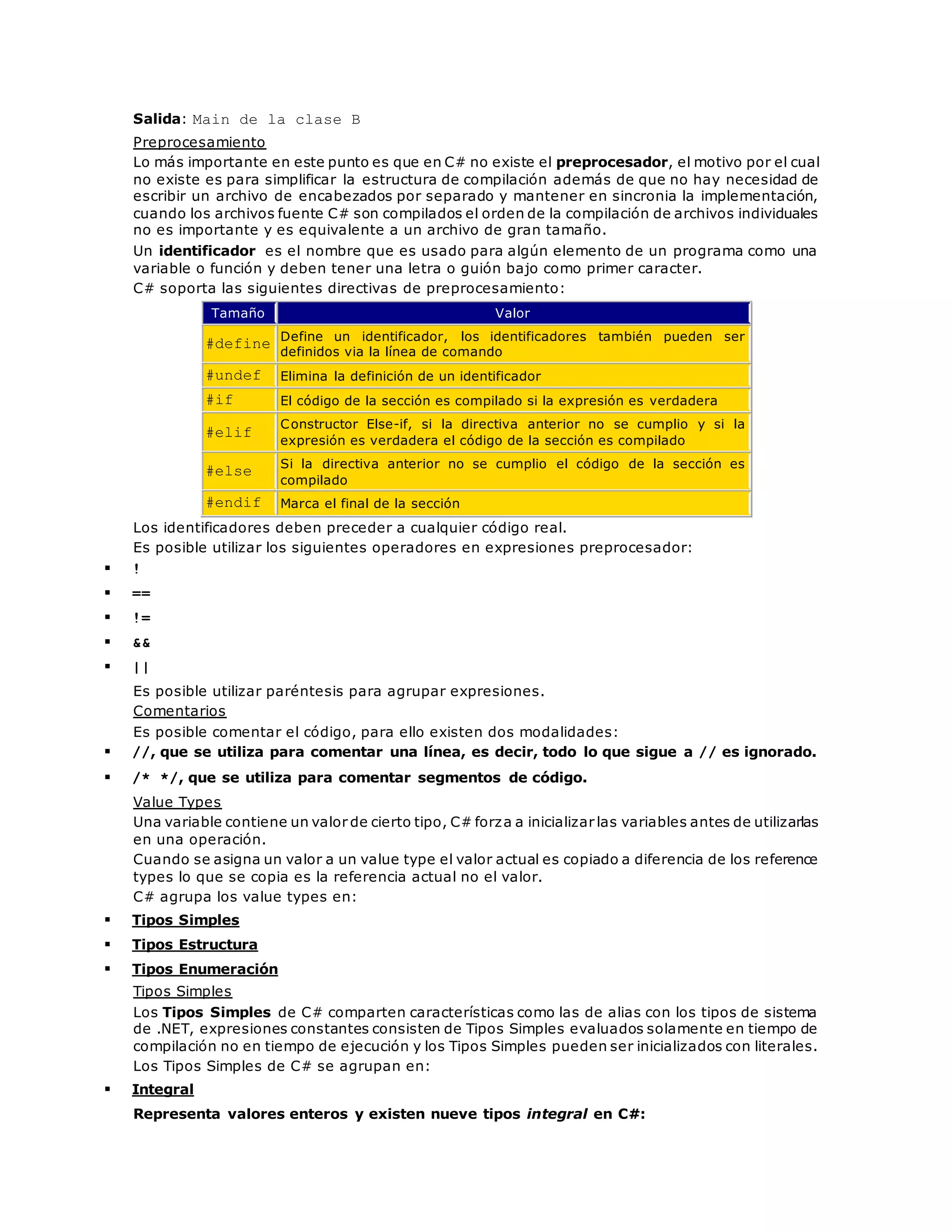 Salida: Main de la clase B 
Preprocesamiento 
Lo más importante en este punto es que en C# no existe el preprocesador, el motivo por el cual 
no existe es para simplificar la estructura de compilación además de que no hay necesidad de 
escribir un archivo de encabezados por separado y mantener en sincronia la implementación, 
cuando los archivos fuente C# son compilados el orden de la compilación de archivos individuales 
no es importante y es equivalente a un archivo de gran tamaño. 
Un identificador es el nombre que es usado para algún elemento de un programa como una 
variable o función y deben tener una letra o guión bajo como primer caracter. 
C# soporta las siguientes directivas de preprocesamiento: 
Tamaño Valor 
#define 
Define un identificador, los identificadores también pueden ser 
definidos via la línea de comando 
#undef Elimina la definición de un identificador 
#if El código de la sección es compilado si la expresión es verdadera 
#elif 
Constructor Else-if, si la directiva anterior no se cumplio y si la 
expresión es verdadera el código de la sección es compilado 
#else 
Si la directiva anterior no se cumplio el código de la sección es 
compilado 
#endif Marca el final de la sección 
Los identificadores deben preceder a cualquier código real. 
Es posible utilizar los siguientes operadores en expresiones preprocesador: 
 ! 
 == 
 != 
 && 
 || 
Es posible utilizar paréntesis para agrupar expresiones. 
Comentarios 
Es posible comentar el código, para ello existen dos modalidades: 
 //, que se utiliza para comentar una línea, es decir, todo lo que sigue a // es ignorado. 
 /* */, que se utiliza para comentar segmentos de código. 
Value Types 
Una variable contiene un valor de cierto tipo, C# forza a inicializar las variables antes de utilizarlas 
en una operación. 
Cuando se asigna un valor a un value type el valor actual es copiado a diferencia de los reference 
types lo que se copia es la referencia actual no el valor. 
C# agrupa los value types en: 
 Tipos Simples 
 Tipos Estructura 
 Tipos Enumeración 
Tipos Simples 
Los Tipos Simples de C# comparten características como las de alias con los tipos de sistema 
de .NET, expresiones constantes consisten de Tipos Simples evaluados solamente en tiempo de 
compilación no en tiempo de ejecución y los Tipos Simples pueden ser inicializados con literales. 
Los Tipos Simples de C# se agrupan en: 
 Integral 
Representa valores enteros y existen nueve tipos integral en C#: 
 