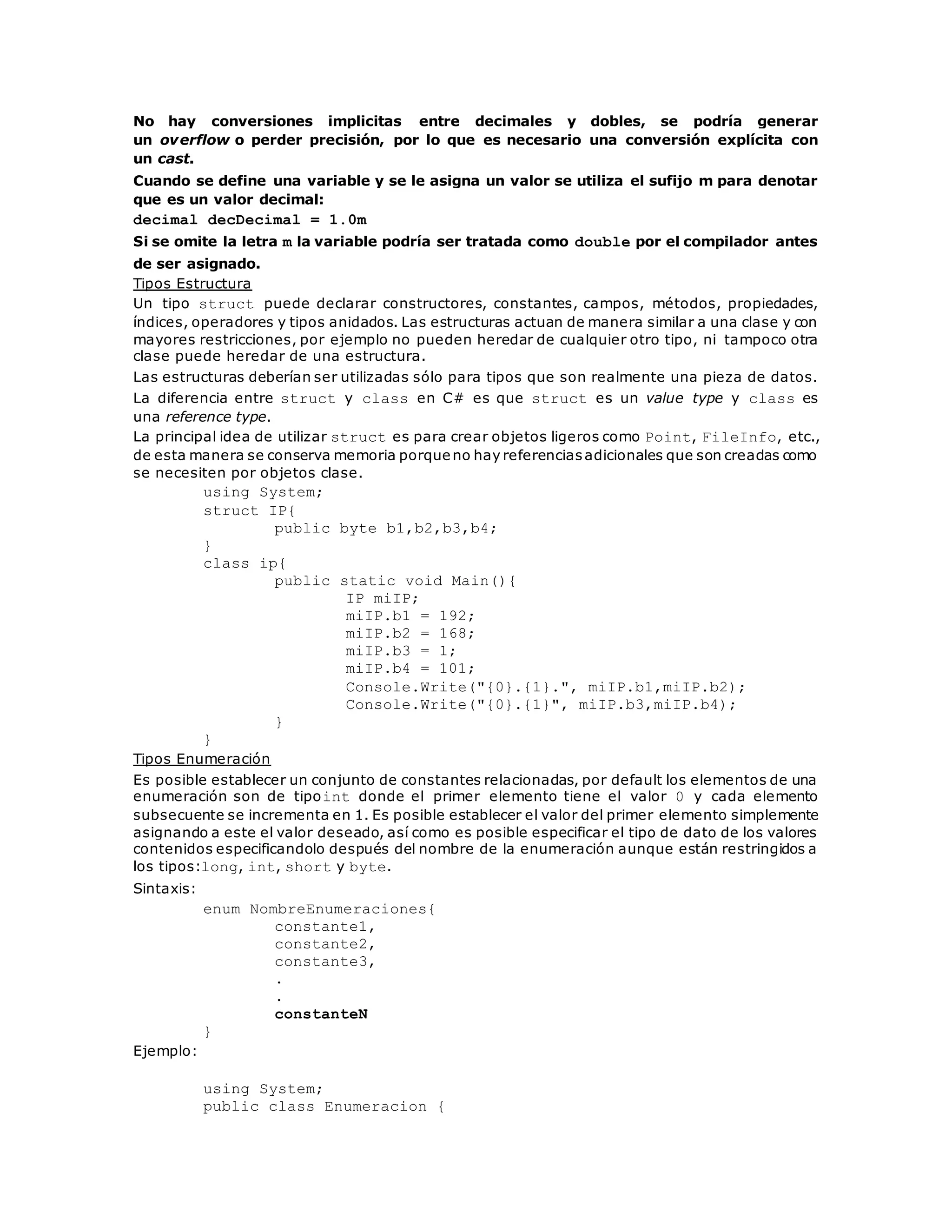 No hay conversiones implicitas entre decimales y dobles, se podría generar 
un overflow o perder precisión, por lo que es necesario una conversión explícita con 
un cast. 
Cuando se define una variable y se le asigna un valor se utiliza el sufijo m para denotar 
que es un valor decimal: 
decimal decDecimal = 1.0m 
Si se omite la letra m la variable podría ser tratada como double por el compilador antes 
de ser asignado. 
Tipos Estructura 
Un tipo struct puede declarar constructores, constantes, campos, métodos, propiedades, 
índices, operadores y tipos anidados. Las estructuras actuan de manera similar a una clase y con 
mayores restricciones, por ejemplo no pueden heredar de cualquier otro tipo, ni tampoco otra 
clase puede heredar de una estructura. 
Las estructuras deberían ser utilizadas sólo para tipos que son realmente una pieza de datos. 
La diferencia entre struct y class en C# es que struct es un value type y class es 
una reference type. 
La principal idea de utilizar struct es para crear objetos ligeros como Point, FileInfo, etc., 
de esta manera se conserva memoria porque no hay referencias adicionales que son creadas como 
se necesiten por objetos clase. 
using System; 
struct IP{ 
public byte b1,b2,b3,b4; 
} 
class ip{ 
public static void Main(){ 
IP miIP; 
miIP.b1 = 192; 
miIP.b2 = 168; 
miIP.b3 = 1; 
miIP.b4 = 101; 
Console.Write("{0}.{1}.", miIP.b1,miIP.b2); 
Console.Write("{0}.{1}", miIP.b3,miIP.b4); 
} 
} 
Tipos Enumeración 
Es posible establecer un conjunto de constantes relacionadas, por default los elementos de una 
enumeración son de tipoint donde el primer elemento tiene el valor 0 y cada elemento 
subsecuente se incrementa en 1. Es posible establecer el valor del primer elemento simplemente 
asignando a este el valor deseado, así como es posible especificar el tipo de dato de los valores 
contenidos especificandolo después del nombre de la enumeración aunque están restringidos a 
los tipos:long, int, short y byte. 
Sintaxis: 
enum NombreEnumeraciones{ 
constante1, 
constante2, 
constante3, 
. 
. 
constanteN 
} 
Ejemplo: 
using System; 
public class Enumeracion { 
 