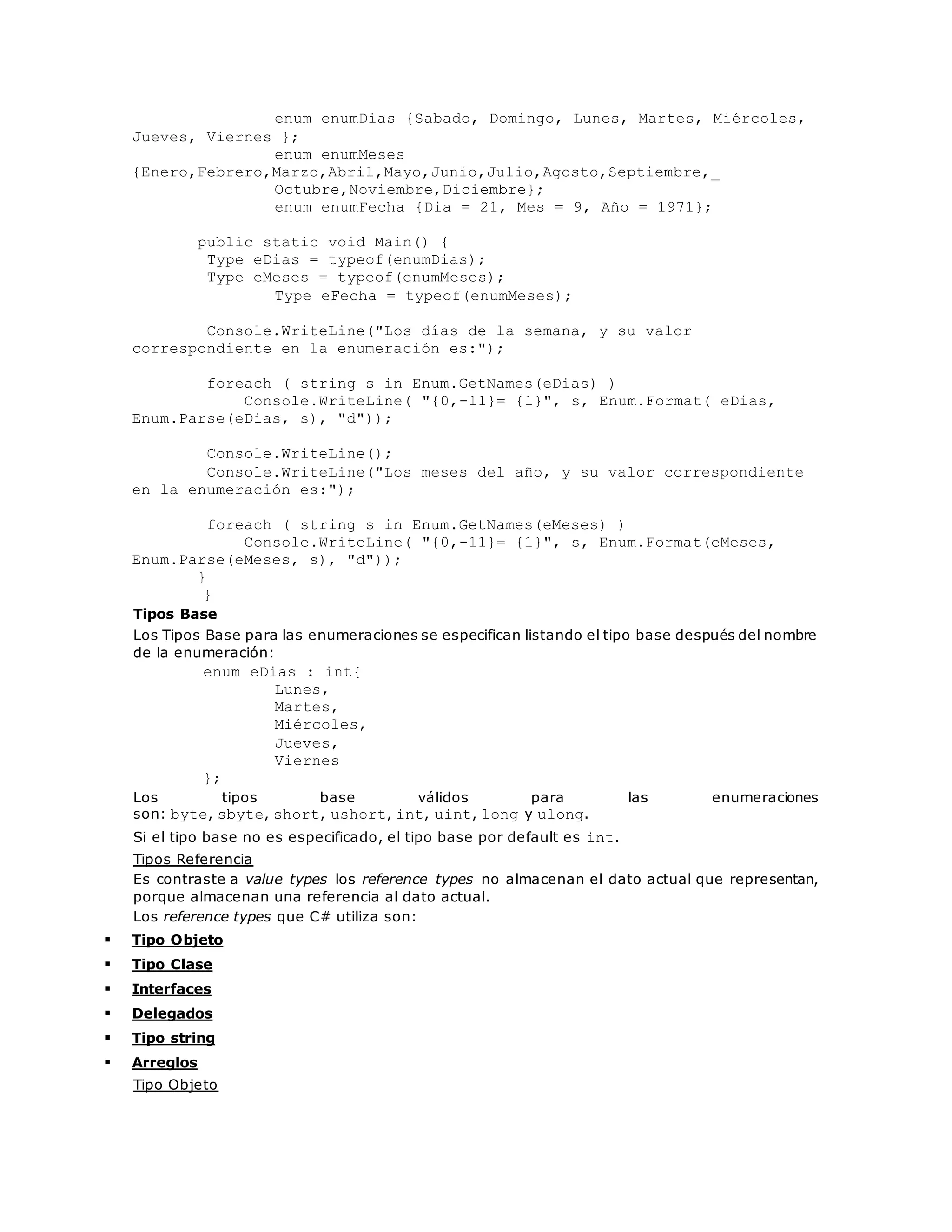 enum enumDias {Sabado, Domingo, Lunes, Martes, Miércoles, 
Jueves, Viernes }; 
enum enumMeses 
{Enero,Febrero,Marzo,Abril,Mayo,Junio,Julio,Agosto,Septiembre,_ 
Octubre,Noviembre,Diciembre}; 
enum enumFecha {Dia = 21, Mes = 9, Año = 1971}; 
public static void Main() { 
Type eDias = typeof(enumDias); 
Type eMeses = typeof(enumMeses); 
Type eFecha = typeof(enumMeses); 
Console.WriteLine("Los días de la semana, y su valor 
correspondiente en la enumeración es:"); 
foreach ( string s in Enum.GetNames(eDias) ) 
Console.WriteLine( "{0,-11}= {1}", s, Enum.Format( eDias, 
Enum.Parse(eDias, s), "d")); 
Console.WriteLine(); 
Console.WriteLine("Los meses del año, y su valor correspondiente 
en la enumeración es:"); 
foreach ( string s in Enum.GetNames(eMeses) ) 
Console.WriteLine( "{0,-11}= {1}", s, Enum.Format(eMeses, 
Enum.Parse(eMeses, s), "d")); 
} 
} 
Tipos Base 
Los Tipos Base para las enumeraciones se especifican listando el tipo base después del nombre 
de la enumeración: 
enum eDias : int{ 
Lunes, 
Martes, 
Miércoles, 
Jueves, 
Viernes 
}; 
Los tipos base válidos para las enumeraciones 
son: byte, sbyte, short, ushort, int, uint, long y ulong. 
Si el tipo base no es especificado, el tipo base por default es int. 
Tipos Referencia 
Es contraste a value types los reference types no almacenan el dato actual que representan, 
porque almacenan una referencia al dato actual. 
Los reference types que C# utiliza son: 
 Tipo Objeto 
 Tipo Clase 
 Interfaces 
 Delegados 
 Tipo string 
 Arreglos 
Tipo Objeto 
 