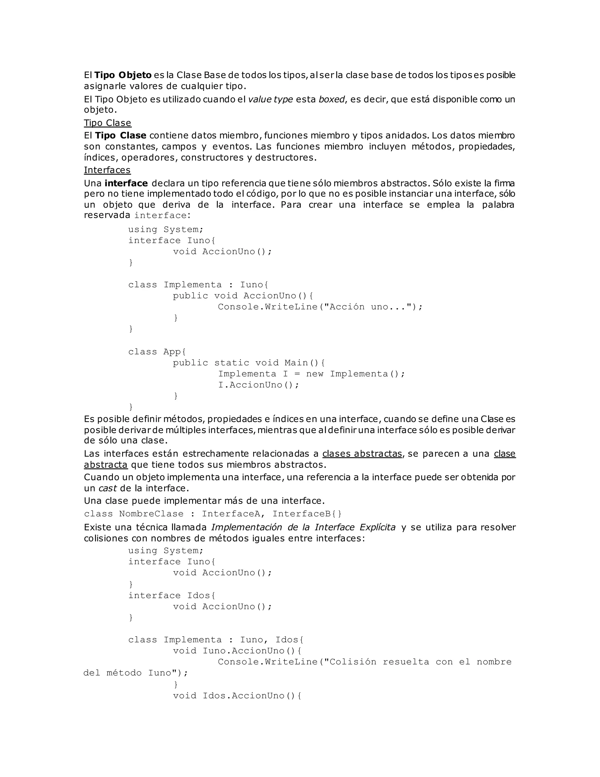 El Tipo Objeto es la Clase Base de todos los tipos, al ser la clase base de todos los tipos es posible 
asignarle valores de cualquier tipo. 
El Tipo Objeto es utilizado cuando el value type esta boxed, es decir, que está disponible como un 
objeto. 
Tipo Clase 
El Tipo Clase contiene datos miembro, funciones miembro y tipos anidados. Los datos miembro 
son constantes, campos y eventos. Las funciones miembro incluyen métodos, propiedades, 
índices, operadores, constructores y destructores. 
Interfaces 
Una interface declara un tipo referencia que tiene sólo miembros abstractos. Sólo existe la firma 
pero no tiene implementado todo el código, por lo que no es posible instanciar una interface, sólo 
un objeto que deriva de la interface. Para crear una interface se emplea la palabra 
reservada interface: 
using System; 
interface Iuno{ 
void AccionUno(); 
} 
class Implementa : Iuno{ 
public void AccionUno(){ 
Console.WriteLine("Acción uno..."); 
} 
} 
class App{ 
public static void Main(){ 
Implementa I = new Implementa(); 
I.AccionUno(); 
} 
} 
Es posible definir métodos, propiedades e índices en una interface, cuando se define una Clase es 
posible derivar de múltiples interfaces, mientras que al definir una interface sólo es posible derivar 
de sólo una clase. 
Las interfaces están estrechamente relacionadas a clases abstractas, se parecen a una clase 
abstracta que tiene todos sus miembros abstractos. 
Cuando un objeto implementa una interface, una referencia a la interface puede ser obtenida por 
un cast de la interface. 
Una clase puede implementar más de una interface. 
class NombreClase : InterfaceA, InterfaceB{} 
Existe una técnica llamada Implementación de la Interface Explícita y se utiliza para resolver 
colisiones con nombres de métodos iguales entre interfaces: 
using System; 
interface Iuno{ 
void AccionUno(); 
} 
interface Idos{ 
void AccionUno(); 
} 
class Implementa : Iuno, Idos{ 
void Iuno.AccionUno(){ 
Console.WriteLine("Colisión resuelta con el nombre 
del método Iuno"); 
} 
void Idos.AccionUno(){ 
 