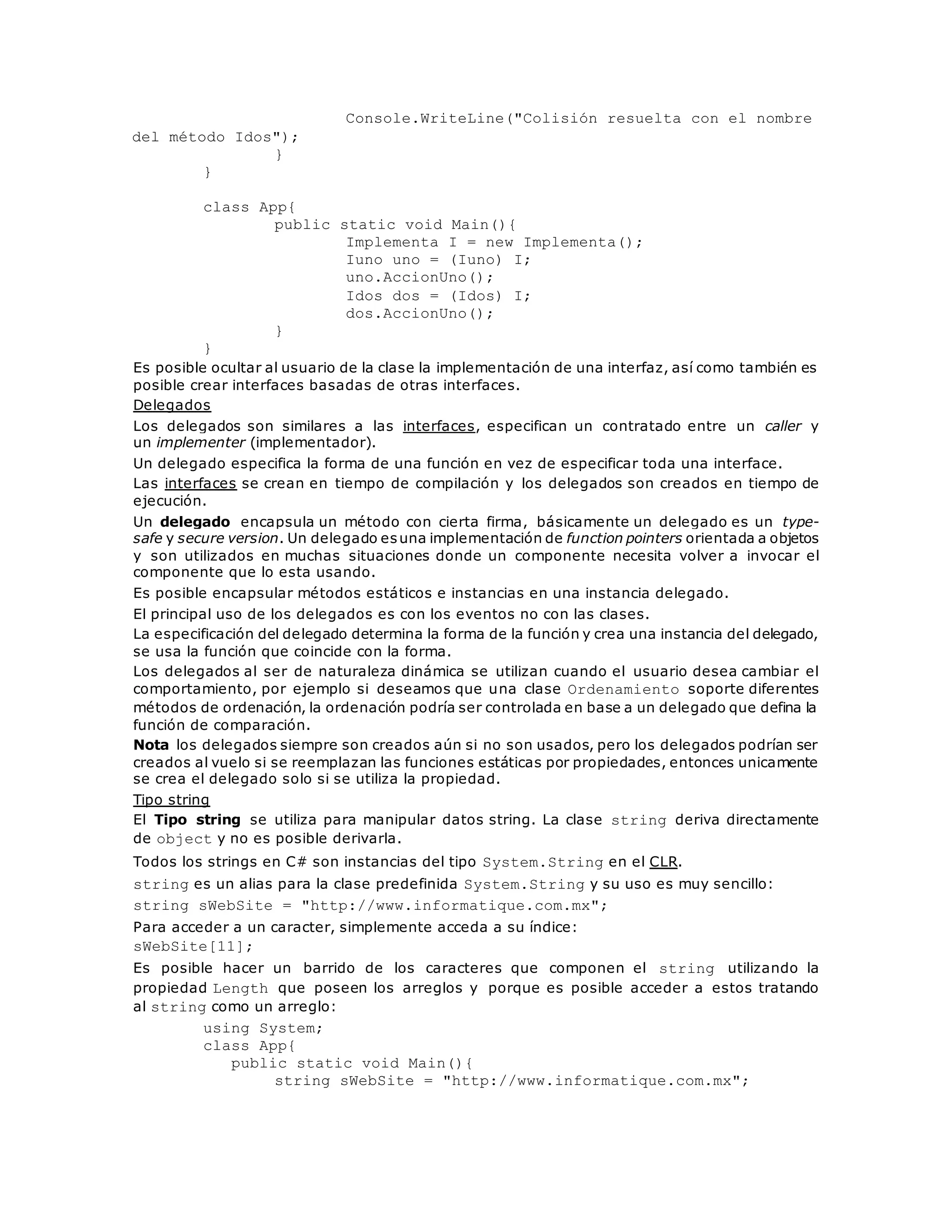 Console.WriteLine("Colisión resuelta con el nombre 
del método Idos"); 
} 
} 
class App{ 
public static void Main(){ 
Implementa I = new Implementa(); 
Iuno uno = (Iuno) I; 
uno.AccionUno(); 
Idos dos = (Idos) I; 
dos.AccionUno(); 
} 
} 
Es posible ocultar al usuario de la clase la implementación de una interfaz, así como también es 
posible crear interfaces basadas de otras interfaces. 
Delegados 
Los delegados son similares a las interfaces, especifican un contratado entre un caller y 
un implementer (implementador). 
Un delegado especifica la forma de una función en vez de especificar toda una interface. 
Las interfaces se crean en tiempo de compilación y los delegados son creados en tiempo de 
ejecución. 
Un delegado encapsula un método con cierta firma, básicamente un delegado es un type-safe 
y secure version. Un delegado es una implementación de function pointers orientada a objetos 
y son utilizados en muchas situaciones donde un componente necesita volver a invocar el 
componente que lo esta usando. 
Es posible encapsular métodos estáticos e instancias en una instancia delegado. 
El principal uso de los delegados es con los eventos no con las clases. 
La especificación del delegado determina la forma de la función y crea una instancia del delegado, 
se usa la función que coincide con la forma. 
Los delegados al ser de naturaleza dinámica se utilizan cuando el usuario desea cambiar el 
comportamiento, por ejemplo si deseamos que una clase Ordenamiento soporte diferentes 
métodos de ordenación, la ordenación podría ser controlada en base a un delegado que defina la 
función de comparación. 
Nota los delegados siempre son creados aún si no son usados, pero los delegados podrían ser 
creados al vuelo si se reemplazan las funciones estáticas por propiedades, entonces unicamente 
se crea el delegado solo si se utiliza la propiedad. 
Tipo string 
El Tipo string se utiliza para manipular datos string. La clase string deriva directamente 
de object y no es posible derivarla. 
Todos los strings en C# son instancias del tipo System.String en el CLR. 
string es un alias para la clase predefinida System.String y su uso es muy sencillo: 
string sWebSite = "http://www.informatique.com.mx"; 
Para acceder a un caracter, simplemente acceda a su índice: 
sWebSite[11]; 
Es posible hacer un barrido de los caracteres que componen el string utilizando la 
propiedad Length que poseen los arreglos y porque es posible acceder a estos tratando 
al string como un arreglo: 
using System; 
class App{ 
public static void Main(){ 
string sWebSite = "http://www.informatique.com.mx"; 
 