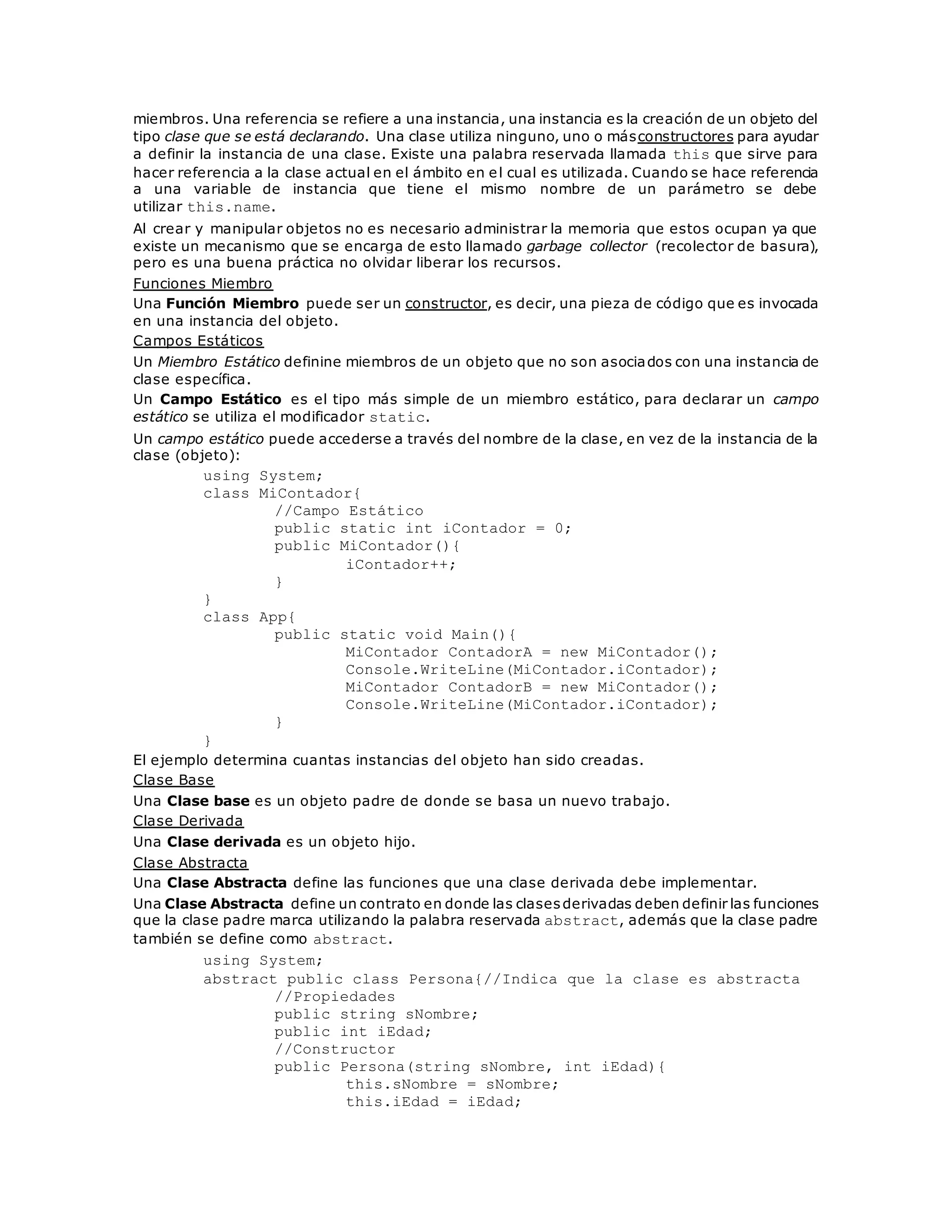 miembros. Una referencia se refiere a una instancia, una instancia es la creación de un objeto del 
tipo clase que se está declarando. Una clase utiliza ninguno, uno o másconstructores para ayudar 
a definir la instancia de una clase. Existe una palabra reservada llamada this que sirve para 
hacer referencia a la clase actual en el ámbito en el cual es utilizada. Cuando se hace referencia 
a una variable de instancia que tiene el mismo nombre de un parámetro se debe 
utilizar this.name. 
Al crear y manipular objetos no es necesario administrar la memoria que estos ocupan ya que 
existe un mecanismo que se encarga de esto llamado garbage collector (recolector de basura), 
pero es una buena práctica no olvidar liberar los recursos. 
Funciones Miembro 
Una Función Miembro puede ser un constructor, es decir, una pieza de código que es invocada 
en una instancia del objeto. 
Campos Estáticos 
Un Miembro Estático definine miembros de un objeto que no son asociados con una instancia de 
clase específica. 
Un Campo Estático es el tipo más simple de un miembro estático, para declarar un campo 
estático se utiliza el modificador static. 
Un campo estático puede accederse a través del nombre de la clase, en vez de la instancia de la 
clase (objeto): 
using System; 
class MiContador{ 
//Campo Estático 
public static int iContador = 0; 
public MiContador(){ 
iContador++; 
} 
} 
class App{ 
public static void Main(){ 
MiContador ContadorA = new MiContador(); 
Console.WriteLine(MiContador.iContador); 
MiContador ContadorB = new MiContador(); 
Console.WriteLine(MiContador.iContador); 
} 
} 
El ejemplo determina cuantas instancias del objeto han sido creadas. 
Clase Base 
Una Clase base es un objeto padre de donde se basa un nuevo trabajo. 
Clase Derivada 
Una Clase derivada es un objeto hijo. 
Clase Abstracta 
Una Clase Abstracta define las funciones que una clase derivada debe implementar. 
Una Clase Abstracta define un contrato en donde las clases derivadas deben definir las funciones 
que la clase padre marca utilizando la palabra reservada abstract, además que la clase padre 
también se define como abstract. 
using System; 
abstract public class Persona{//Indica que la clase es abstracta 
//Propiedades 
public string sNombre; 
public int iEdad; 
//Constructor 
public Persona(string sNombre, int iEdad){ 
this.sNombre = sNombre; 
this.iEdad = iEdad; 
 
