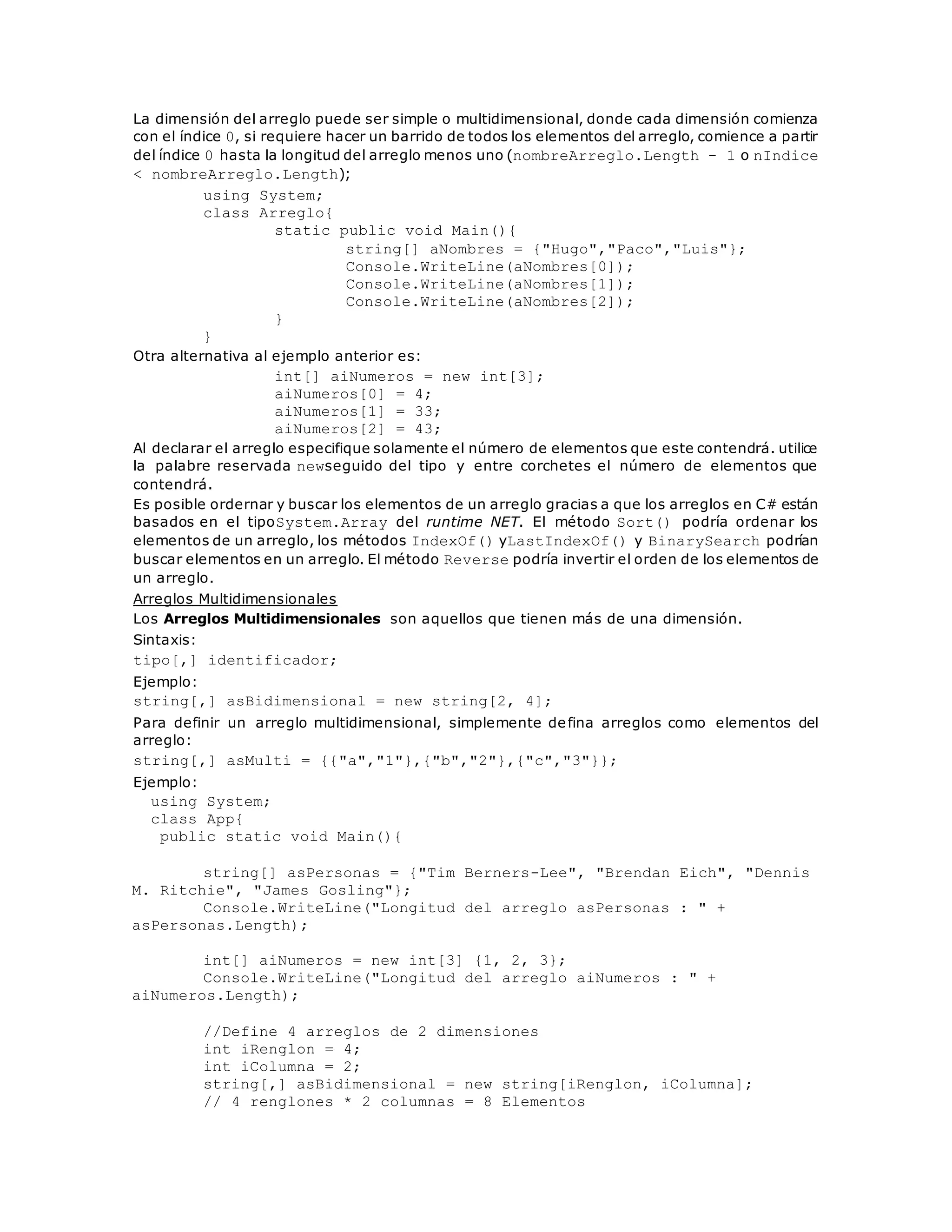 La dimensión del arreglo puede ser simple o multidimensional, donde cada dimensión comienza 
con el índice 0, si requiere hacer un barrido de todos los elementos del arreglo, comience a partir 
del índice 0 hasta la longitud del arreglo menos uno (nombreArreglo.Length - 1 o nIndice 
< nombreArreglo.Length); 
using System; 
class Arreglo{ 
static public void Main(){ 
string[] aNombres = {"Hugo","Paco","Luis"}; 
Console.WriteLine(aNombres[0]); 
Console.WriteLine(aNombres[1]); 
Console.WriteLine(aNombres[2]); 
} 
} 
Otra alternativa al ejemplo anterior es: 
int[] aiNumeros = new int[3]; 
aiNumeros[0] = 4; 
aiNumeros[1] = 33; 
aiNumeros[2] = 43; 
Al declarar el arreglo especifique solamente el número de elementos que este contendrá. utilice 
la palabre reservada newseguido del tipo y entre corchetes el número de elementos que 
contendrá. 
Es posible ordernar y buscar los elementos de un arreglo gracias a que los arreglos en C# están 
basados en el tipoSystem.Array del runtime NET. El método Sort() podría ordenar los 
elementos de un arreglo, los métodos IndexOf() yLastIndexOf() y BinarySearch podrían 
buscar elementos en un arreglo. El método Reverse podría invertir el orden de los elementos de 
un arreglo. 
Arreglos Multidimensionales 
Los Arreglos Multidimensionales son aquellos que tienen más de una dimensión. 
Sintaxis: 
tipo[,] identificador; 
Ejemplo: 
string[,] asBidimensional = new string[2, 4]; 
Para definir un arreglo multidimensional, simplemente defina arreglos como elementos del 
arreglo: 
string[,] asMulti = {{"a","1"},{"b","2"},{"c","3"}}; 
Ejemplo: 
using System; 
class App{ 
public static void Main(){ 
string[] asPersonas = {"Tim Berners-Lee", "Brendan Eich", "Dennis 
M. Ritchie", "James Gosling"}; 
Console.WriteLine("Longitud del arreglo asPersonas : " + 
asPersonas.Length); 
int[] aiNumeros = new int[3] {1, 2, 3}; 
Console.WriteLine("Longitud del arreglo aiNumeros : " + 
aiNumeros.Length); 
//Define 4 arreglos de 2 dimensiones 
int iRenglon = 4; 
int iColumna = 2; 
string[,] asBidimensional = new string[iRenglon, iColumna]; 
// 4 renglones * 2 columnas = 8 Elementos 
 