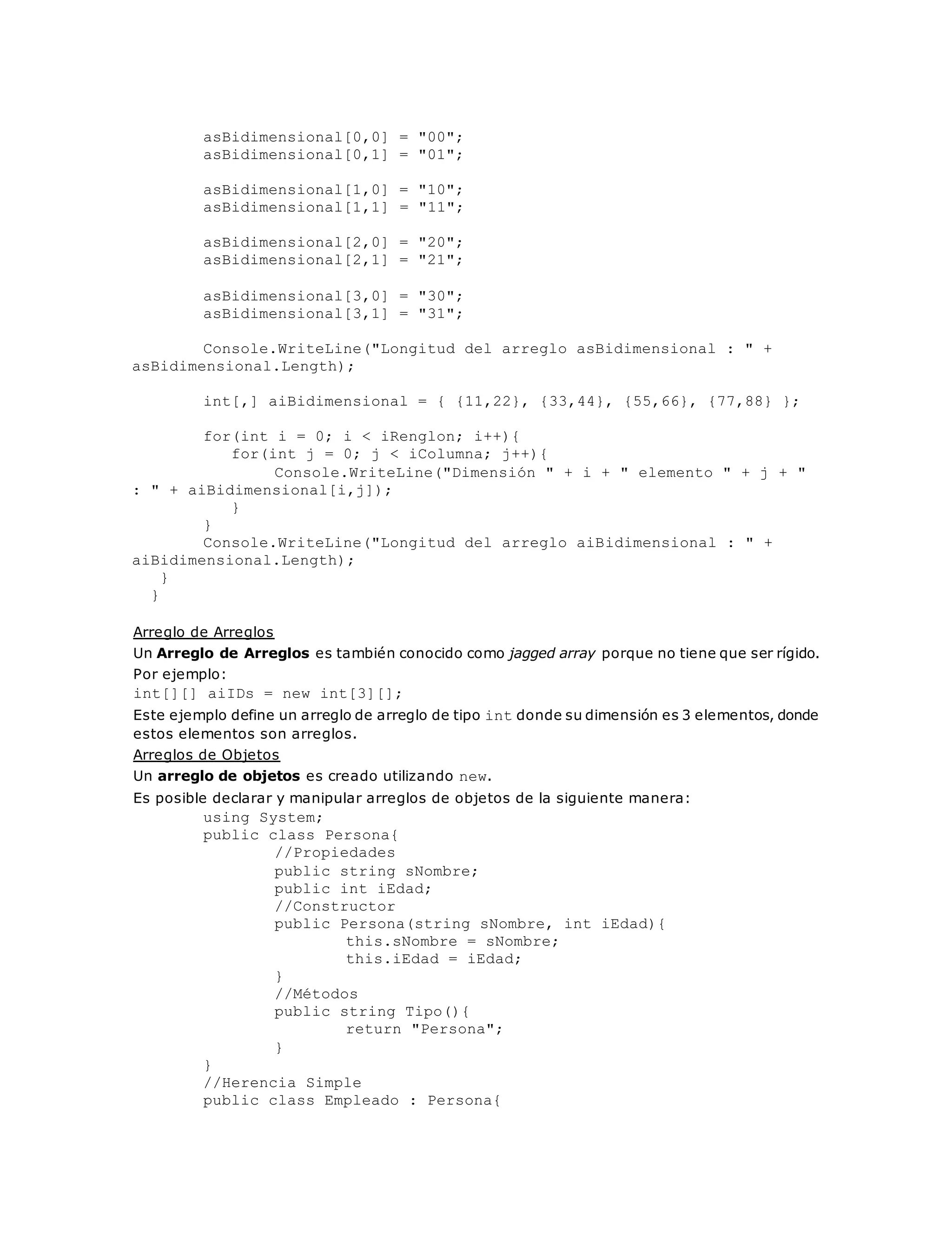 asBidimensional[0,0] = "00"; 
asBidimensional[0,1] = "01"; 
asBidimensional[1,0] = "10"; 
asBidimensional[1,1] = "11"; 
asBidimensional[2,0] = "20"; 
asBidimensional[2,1] = "21"; 
asBidimensional[3,0] = "30"; 
asBidimensional[3,1] = "31"; 
Console.WriteLine("Longitud del arreglo asBidimensional : " + 
asBidimensional.Length); 
int[,] aiBidimensional = { {11,22}, {33,44}, {55,66}, {77,88} }; 
for(int i = 0; i < iRenglon; i++){ 
for(int j = 0; j < iColumna; j++){ 
Console.WriteLine("Dimensión " + i + " elemento " + j + " 
: " + aiBidimensional[i,j]); 
} 
} 
Console.WriteLine("Longitud del arreglo aiBidimensional : " + 
aiBidimensional.Length); 
} 
} 
Arreglo de Arreglos 
Un Arreglo de Arreglos es también conocido como jagged array porque no tiene que ser rígido. 
Por ejemplo: 
int[][] aiIDs = new int[3][]; 
Este ejemplo define un arreglo de arreglo de tipo int donde su dimensión es 3 elementos, donde 
estos elementos son arreglos. 
Arreglos de Objetos 
Un arreglo de objetos es creado utilizando new. 
Es posible declarar y manipular arreglos de objetos de la siguiente manera: 
using System; 
public class Persona{ 
//Propiedades 
public string sNombre; 
public int iEdad; 
//Constructor 
public Persona(string sNombre, int iEdad){ 
this.sNombre = sNombre; 
this.iEdad = iEdad; 
} 
//Métodos 
public string Tipo(){ 
return "Persona"; 
} 
} 
//Herencia Simple 
public class Empleado : Persona{ 
 