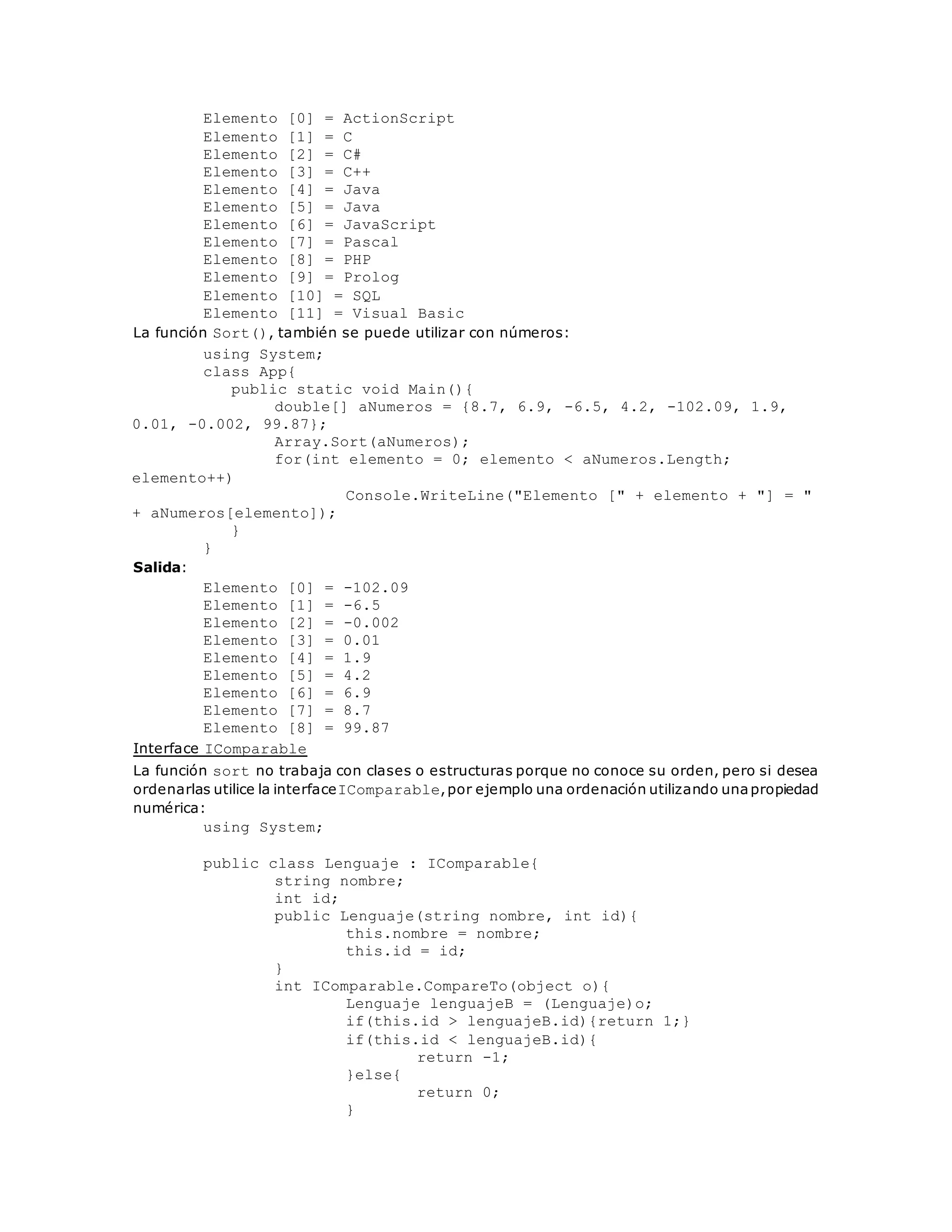 Elemento [0] = ActionScript 
Elemento [1] = C 
Elemento [2] = C# 
Elemento [3] = C++ 
Elemento [4] = Java 
Elemento [5] = Java 
Elemento [6] = JavaScript 
Elemento [7] = Pascal 
Elemento [8] = PHP 
Elemento [9] = Prolog 
Elemento [10] = SQL 
Elemento [11] = Visual Basic 
La función Sort(), también se puede utilizar con números: 
using System; 
class App{ 
public static void Main(){ 
double[] aNumeros = {8.7, 6.9, -6.5, 4.2, -102.09, 1.9, 
0.01, -0.002, 99.87}; 
Array.Sort(aNumeros); 
for(int elemento = 0; elemento < aNumeros.Length; 
elemento++) 
Console.WriteLine("Elemento [" + elemento + "] = " 
+ aNumeros[elemento]); 
} 
} 
Salida: 
Elemento [0] = -102.09 
Elemento [1] = -6.5 
Elemento [2] = -0.002 
Elemento [3] = 0.01 
Elemento [4] = 1.9 
Elemento [5] = 4.2 
Elemento [6] = 6.9 
Elemento [7] = 8.7 
Elemento [8] = 99.87 
Interface IComparable 
La función sort no trabaja con clases o estructuras porque no conoce su orden, pero si desea 
ordenarlas utilice la interfaceIComparable, por ejemplo una ordenación utilizando una propiedad 
numérica: 
using System; 
public class Lenguaje : IComparable{ 
string nombre; 
int id; 
public Lenguaje(string nombre, int id){ 
this.nombre = nombre; 
this.id = id; 
} 
int IComparable.CompareTo(object o){ 
Lenguaje lenguajeB = (Lenguaje)o; 
if(this.id > lenguajeB.id){return 1;} 
if(this.id < lenguajeB.id){ 
return -1; 
}else{ 
return 0; 
} 
 