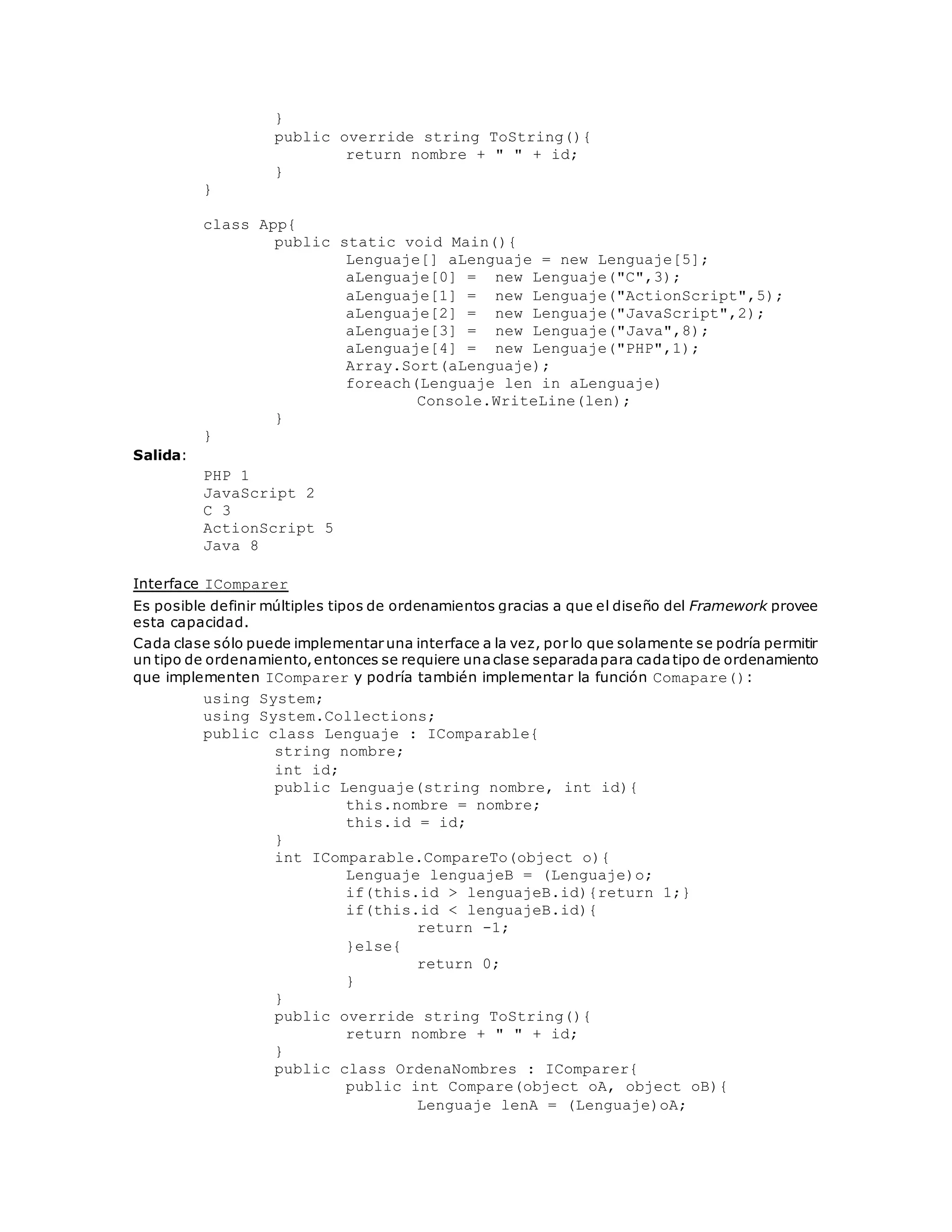 } 
public override string ToString(){ 
return nombre + " " + id; 
} 
} 
class App{ 
public static void Main(){ 
Lenguaje[] aLenguaje = new Lenguaje[5]; 
aLenguaje[0] = new Lenguaje("C",3); 
aLenguaje[1] = new Lenguaje("ActionScript",5); 
aLenguaje[2] = new Lenguaje("JavaScript",2); 
aLenguaje[3] = new Lenguaje("Java",8); 
aLenguaje[4] = new Lenguaje("PHP",1); 
Array.Sort(aLenguaje); 
foreach(Lenguaje len in aLenguaje) 
Console.WriteLine(len); 
} 
} 
Salida: 
PHP 1 
JavaScript 2 
C 3 
ActionScript 5 
Java 8 
Interface IComparer 
Es posible definir múltiples tipos de ordenamientos gracias a que el diseño del Framework provee 
esta capacidad. 
Cada clase sólo puede implementar una interface a la vez, por lo que solamente se podría permitir 
un tipo de ordenamiento, entonces se requiere una clase separada para cada tipo de ordenamiento 
que implementen IComparer y podría también implementar la función Comapare(): 
using System; 
using System.Collections; 
public class Lenguaje : IComparable{ 
string nombre; 
int id; 
public Lenguaje(string nombre, int id){ 
this.nombre = nombre; 
this.id = id; 
} 
int IComparable.CompareTo(object o){ 
Lenguaje lenguajeB = (Lenguaje)o; 
if(this.id > lenguajeB.id){return 1;} 
if(this.id < lenguajeB.id){ 
return -1; 
}else{ 
return 0; 
} 
} 
public override string ToString(){ 
return nombre + " " + id; 
} 
public class OrdenaNombres : IComparer{ 
public int Compare(object oA, object oB){ 
Lenguaje lenA = (Lenguaje)oA; 
 