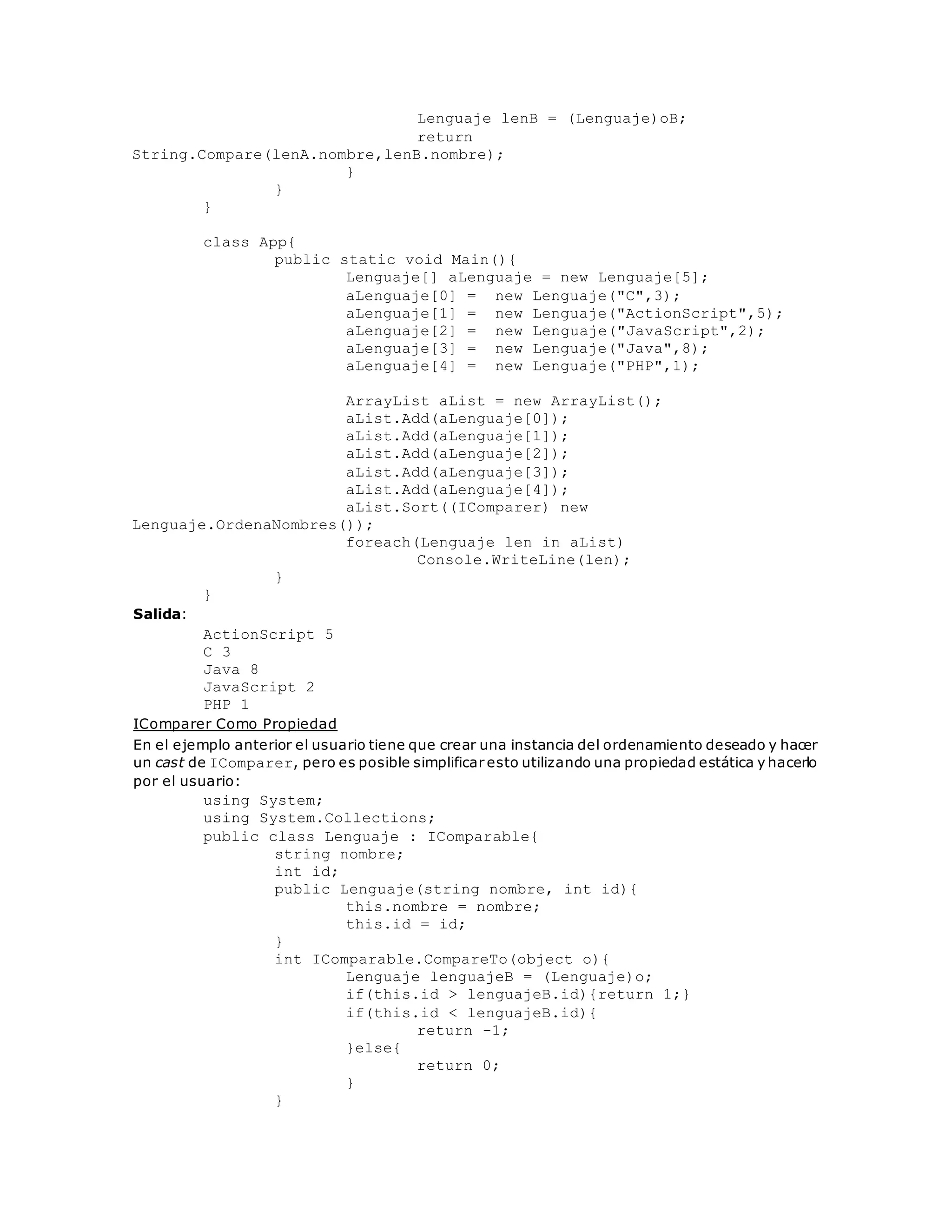 Lenguaje lenB = (Lenguaje)oB; 
return 
String.Compare(lenA.nombre,lenB.nombre); 
} 
} 
} 
class App{ 
public static void Main(){ 
Lenguaje[] aLenguaje = new Lenguaje[5]; 
aLenguaje[0] = new Lenguaje("C",3); 
aLenguaje[1] = new Lenguaje("ActionScript",5); 
aLenguaje[2] = new Lenguaje("JavaScript",2); 
aLenguaje[3] = new Lenguaje("Java",8); 
aLenguaje[4] = new Lenguaje("PHP",1); 
ArrayList aList = new ArrayList(); 
aList.Add(aLenguaje[0]); 
aList.Add(aLenguaje[1]); 
aList.Add(aLenguaje[2]); 
aList.Add(aLenguaje[3]); 
aList.Add(aLenguaje[4]); 
aList.Sort((IComparer) new 
Lenguaje.OrdenaNombres()); 
foreach(Lenguaje len in aList) 
Console.WriteLine(len); 
} 
} 
Salida: 
ActionScript 5 
C 3 
Java 8 
JavaScript 2 
PHP 1 
IComparer Como Propiedad 
En el ejemplo anterior el usuario tiene que crear una instancia del ordenamiento deseado y hacer 
un cast de IComparer, pero es posible simplificar esto utilizando una propiedad estática y hacerlo 
por el usuario: 
using System; 
using System.Collections; 
public class Lenguaje : IComparable{ 
string nombre; 
int id; 
public Lenguaje(string nombre, int id){ 
this.nombre = nombre; 
this.id = id; 
} 
int IComparable.CompareTo(object o){ 
Lenguaje lenguajeB = (Lenguaje)o; 
if(this.id > lenguajeB.id){return 1;} 
if(this.id < lenguajeB.id){ 
return -1; 
}else{ 
return 0; 
} 
} 
 