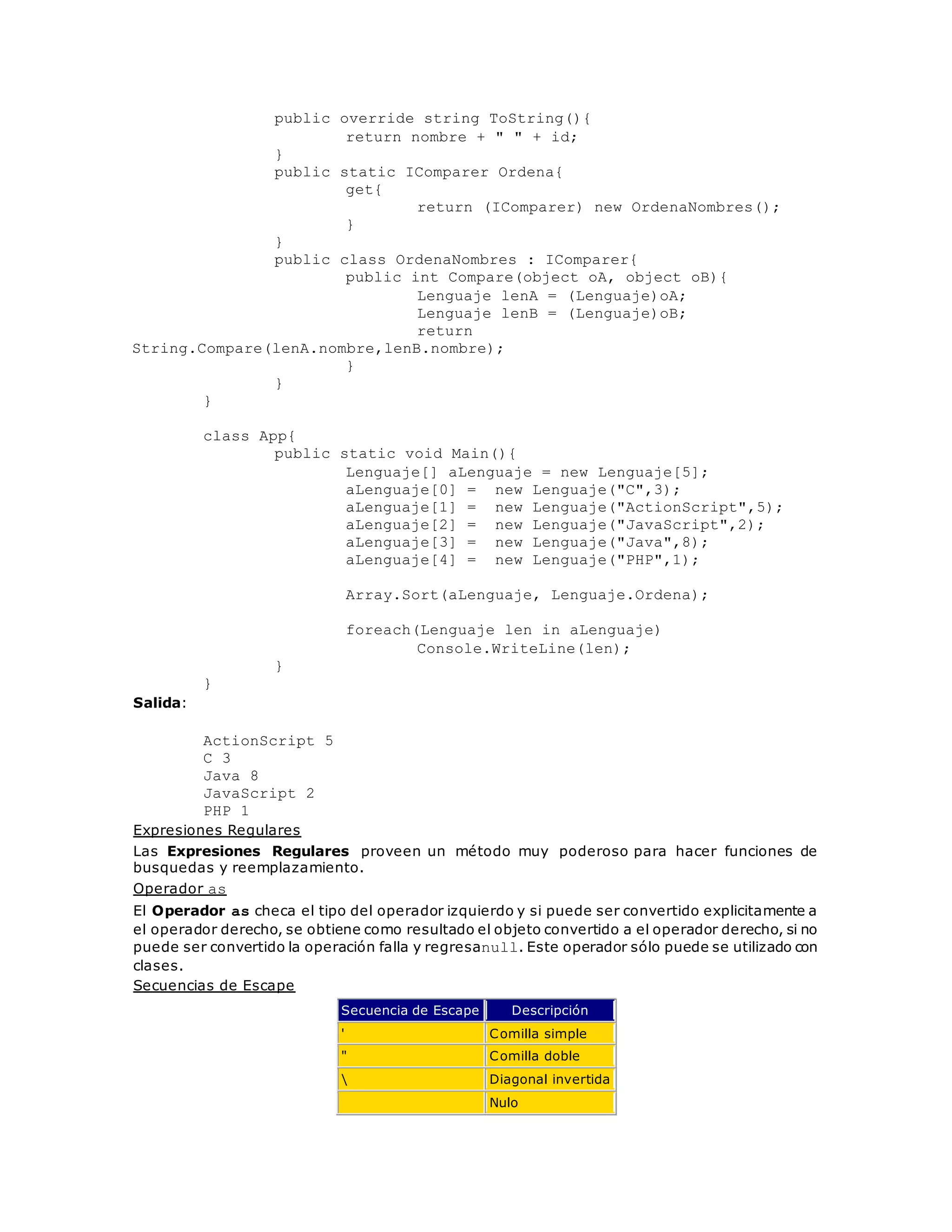 public override string ToString(){ 
return nombre + " " + id; 
} 
public static IComparer Ordena{ 
get{ 
return (IComparer) new OrdenaNombres(); 
} 
} 
public class OrdenaNombres : IComparer{ 
public int Compare(object oA, object oB){ 
Lenguaje lenA = (Lenguaje)oA; 
Lenguaje lenB = (Lenguaje)oB; 
return 
String.Compare(lenA.nombre,lenB.nombre); 
} 
} 
} 
class App{ 
public static void Main(){ 
Lenguaje[] aLenguaje = new Lenguaje[5]; 
aLenguaje[0] = new Lenguaje("C",3); 
aLenguaje[1] = new Lenguaje("ActionScript",5); 
aLenguaje[2] = new Lenguaje("JavaScript",2); 
aLenguaje[3] = new Lenguaje("Java",8); 
aLenguaje[4] = new Lenguaje("PHP",1); 
Array.Sort(aLenguaje, Lenguaje.Ordena); 
foreach(Lenguaje len in aLenguaje) 
Console.WriteLine(len); 
} 
} 
Salida: 
ActionScript 5 
C 3 
Java 8 
JavaScript 2 
PHP 1 
Expresiones Regulares 
Las Expresiones Regulares proveen un método muy poderoso para hacer funciones de 
busquedas y reemplazamiento. 
Operador as 
El Operador as checa el tipo del operador izquierdo y si puede ser convertido explicitamente a 
el operador derecho, se obtiene como resultado el objeto convertido a el operador derecho, si no 
puede ser convertido la operación falla y regresanull. Este operador sólo puede se utilizado con 
clases. 
Secuencias de Escape 
Secuencia de Escape Descripción 
' Comilla simple 
" Comilla doble 
 Diagonal invertida 
Nulo 
 