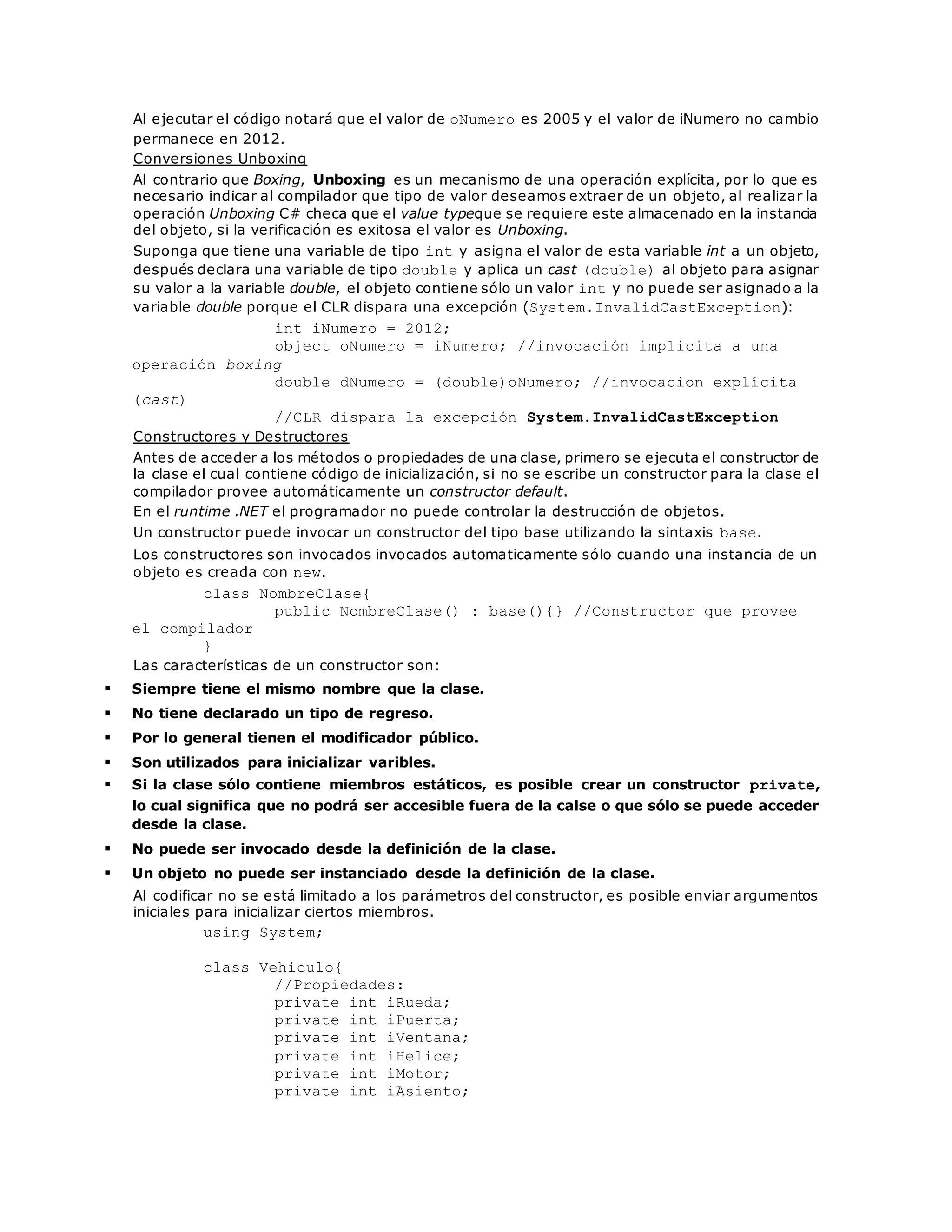 Al ejecutar el código notará que el valor de oNumero es 2005 y el valor de iNumero no cambio 
permanece en 2012. 
Conversiones Unboxing 
Al contrario que Boxing, Unboxing es un mecanismo de una operación explícita, por lo que es 
necesario indicar al compilador que tipo de valor deseamos extraer de un objeto, al realizar la 
operación Unboxing C# checa que el value typeque se requiere este almacenado en la instancia 
del objeto, si la verificación es exitosa el valor es Unboxing. 
Suponga que tiene una variable de tipo int y asigna el valor de esta variable int a un objeto, 
después declara una variable de tipo double y aplica un cast (double) al objeto para asignar 
su valor a la variable double, el objeto contiene sólo un valor int y no puede ser asignado a la 
variable double porque el CLR dispara una excepción (System.InvalidCastException): 
int iNumero = 2012; 
object oNumero = iNumero; //invocación implicita a una 
operación boxing 
double dNumero = (double)oNumero; //invocacion explícita 
(cast) 
//CLR dispara la excepción System.InvalidCastException 
Constructores y Destructores 
Antes de acceder a los métodos o propiedades de una clase, primero se ejecuta el constructor de 
la clase el cual contiene código de inicialización, si no se escribe un constructor para la clase el 
compilador provee automáticamente un constructor default. 
En el runtime .NET el programador no puede controlar la destrucción de objetos. 
Un constructor puede invocar un constructor del tipo base utilizando la sintaxis base. 
Los constructores son invocados invocados automaticamente sólo cuando una instancia de un 
objeto es creada con new. 
class NombreClase{ 
public NombreClase() : base(){} //Constructor que provee 
el compilador 
} 
Las características de un constructor son: 
 Siempre tiene el mismo nombre que la clase. 
 No tiene declarado un tipo de regreso. 
 Por lo general tienen el modificador público. 
 Son utilizados para inicializar varibles. 
 Si la clase sólo contiene miembros estáticos, es posible crear un constructor private, 
lo cual significa que no podrá ser accesible fuera de la calse o que sólo se puede acceder 
desde la clase. 
 No puede ser invocado desde la definición de la clase. 
 Un objeto no puede ser instanciado desde la definición de la clase. 
Al codificar no se está limitado a los parámetros del constructor, es posible enviar argumentos 
iniciales para inicializar ciertos miembros. 
using System; 
class Vehiculo{ 
//Propiedades: 
private int iRueda; 
private int iPuerta; 
private int iVentana; 
private int iHelice; 
private int iMotor; 
private int iAsiento; 
 
