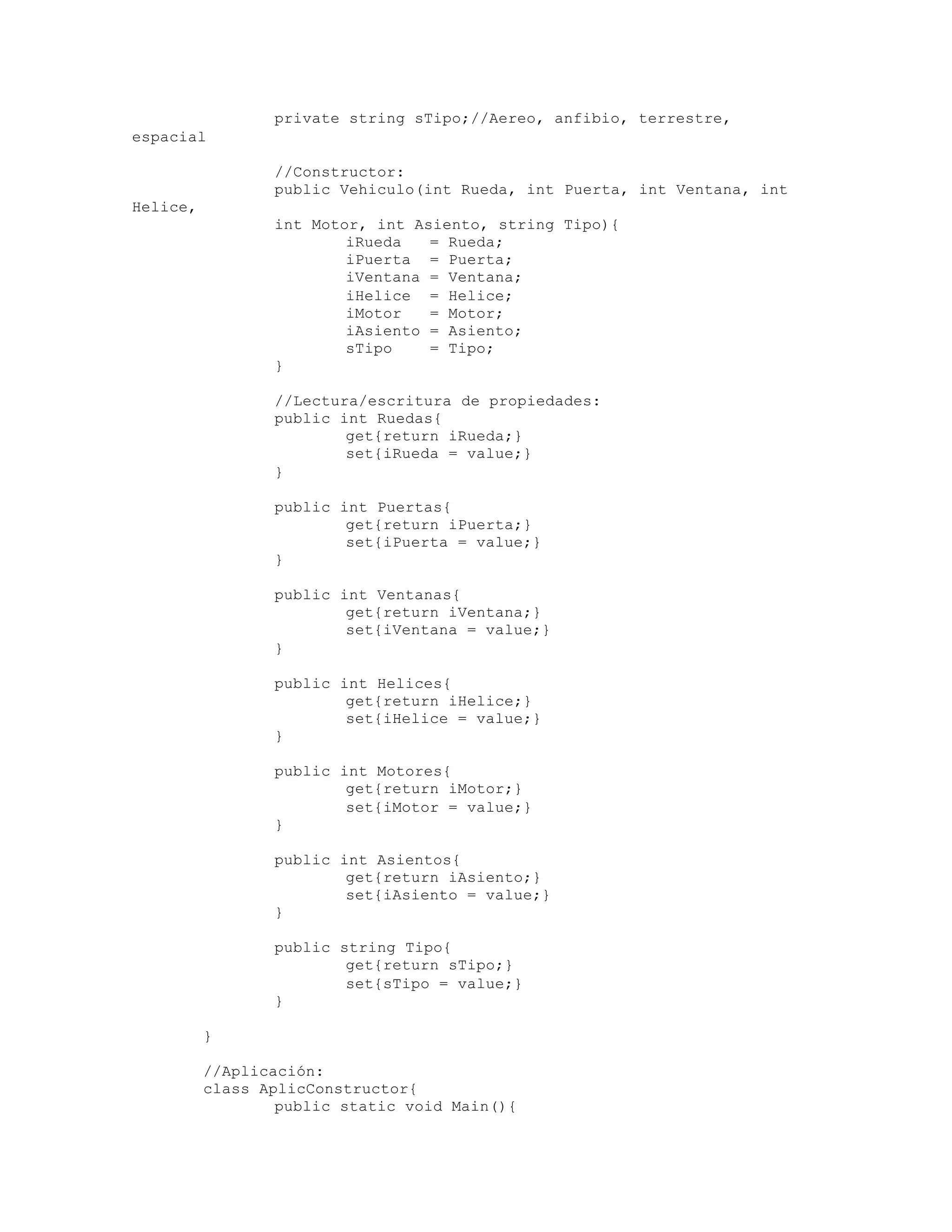 private string sTipo;//Aereo, anfibio, terrestre, 
espacial 
//Constructor: 
public Vehiculo(int Rueda, int Puerta, int Ventana, int 
Helice, _ 
int Motor, int Asiento, string Tipo){ 
iRueda = Rueda; 
iPuerta = Puerta; 
iVentana = Ventana; 
iHelice = Helice; 
iMotor = Motor; 
iAsiento = Asiento; 
sTipo = Tipo; 
} 
//Lectura/escritura de propiedades: 
public int Ruedas{ 
get{return iRueda;} 
set{iRueda = value;} 
} 
public int Puertas{ 
get{return iPuerta;} 
set{iPuerta = value;} 
} 
public int Ventanas{ 
get{return iVentana;} 
set{iVentana = value;} 
} 
public int Helices{ 
get{return iHelice;} 
set{iHelice = value;} 
} 
public int Motores{ 
get{return iMotor;} 
set{iMotor = value;} 
} 
public int Asientos{ 
get{return iAsiento;} 
set{iAsiento = value;} 
} 
public string Tipo{ 
get{return sTipo;} 
set{sTipo = value;} 
} 
} 
//Aplicación: 
class AplicConstructor{ 
public static void Main(){ 
 