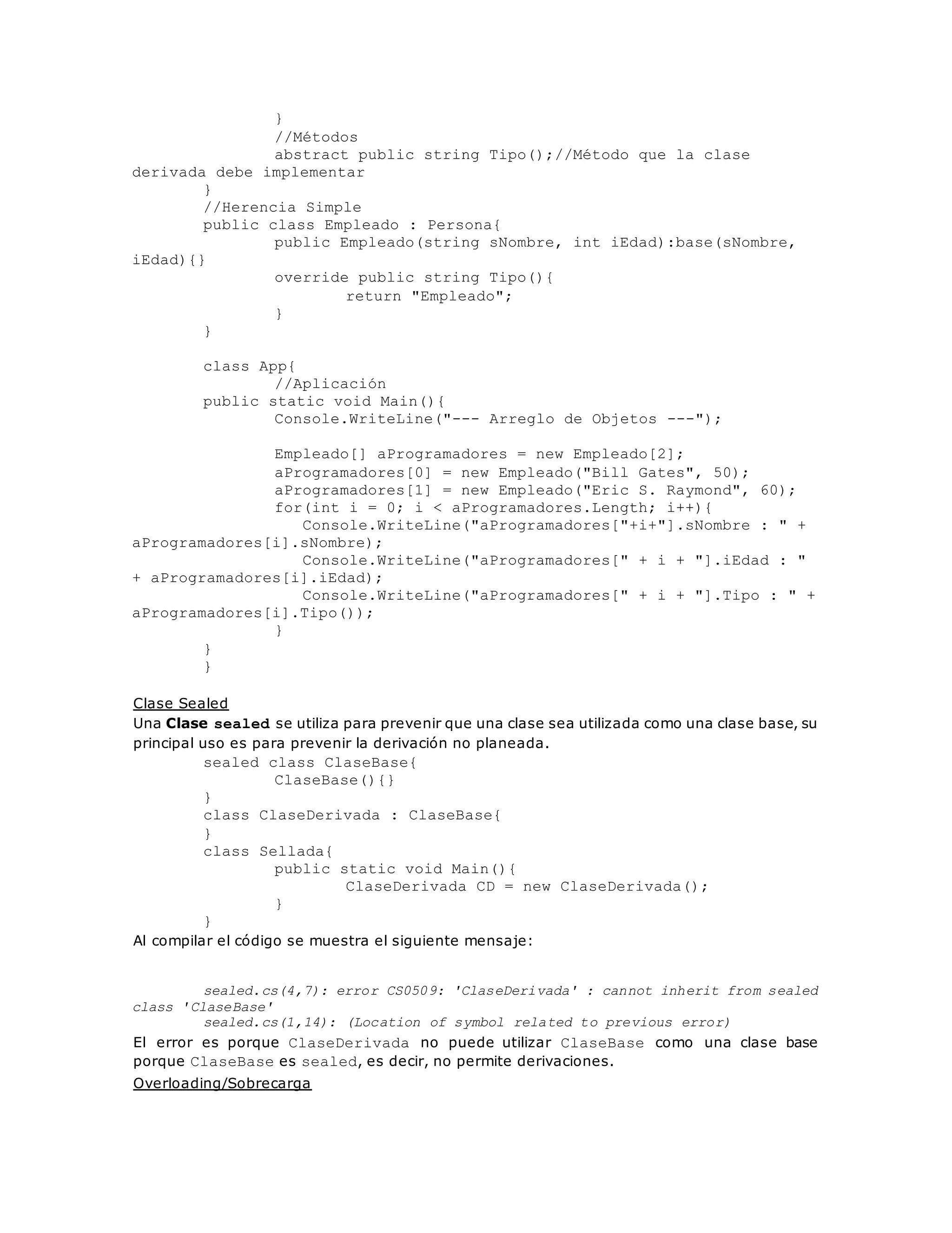} 
//Métodos 
abstract public string Tipo();//Método que la clase 
derivada debe implementar 
} 
//Herencia Simple 
public class Empleado : Persona{ 
public Empleado(string sNombre, int iEdad):base(sNombre, 
iEdad){} 
override public string Tipo(){ 
return "Empleado"; 
} 
} 
class App{ 
//Aplicación 
public static void Main(){ 
Console.WriteLine("--- Arreglo de Objetos ---"); 
Empleado[] aProgramadores = new Empleado[2]; 
aProgramadores[0] = new Empleado("Bill Gates", 50); 
aProgramadores[1] = new Empleado("Eric S. Raymond", 60); 
for(int i = 0; i < aProgramadores.Length; i++){ 
Console.WriteLine("aProgramadores["+i+"].sNombre : " + 
aProgramadores[i].sNombre); 
Console.WriteLine("aProgramadores[" + i + "].iEdad : " 
+ aProgramadores[i].iEdad); 
Console.WriteLine("aProgramadores[" + i + "].Tipo : " + 
aProgramadores[i].Tipo()); 
} 
} 
} 
Clase Sealed 
Una Clase sealed se utiliza para prevenir que una clase sea utilizada como una clase base, su 
principal uso es para prevenir la derivación no planeada. 
sealed class ClaseBase{ 
ClaseBase(){} 
} 
class ClaseDerivada : ClaseBase{ 
} 
class Sellada{ 
public static void Main(){ 
ClaseDerivada CD = new ClaseDerivada(); 
} 
} 
Al compilar el código se muestra el siguiente mensaje: 
sealed.cs(4,7): error CS0509: 'ClaseDerivada' : cannot inherit from sealed 
class 'ClaseBase' 
sealed.cs(1,14): (Location of symbol related to previous error) 
El error es porque ClaseDerivada no puede utilizar ClaseBase como una clase base 
porque ClaseBase es sealed, es decir, no permite derivaciones. 
Overloading/Sobrecarga 
 