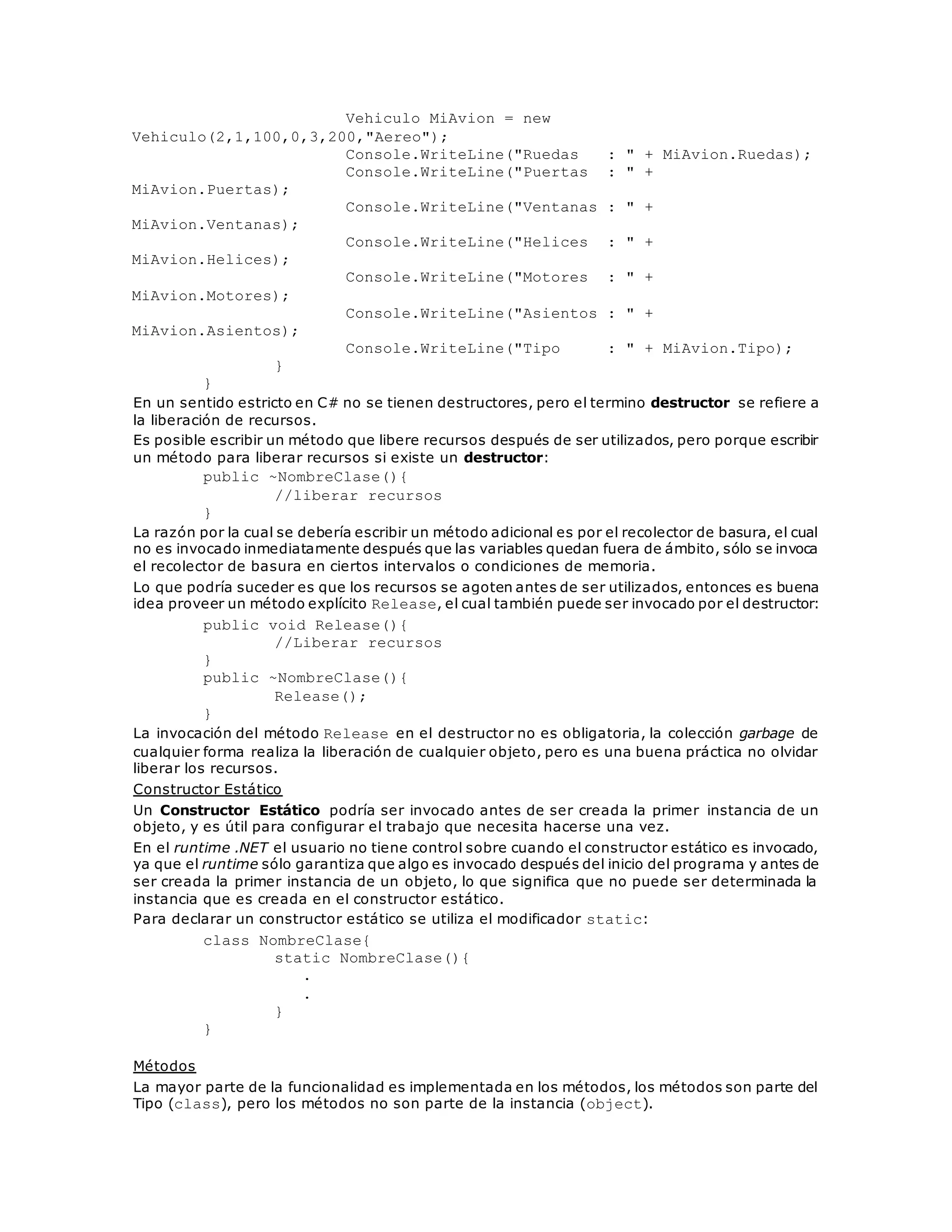 Vehiculo MiAvion = new 
Vehiculo(2,1,100,0,3,200,"Aereo"); 
Console.WriteLine("Ruedas : " + MiAvion.Ruedas); 
Console.WriteLine("Puertas : " + 
MiAvion.Puertas); 
Console.WriteLine("Ventanas : " + 
MiAvion.Ventanas); 
Console.WriteLine("Helices : " + 
MiAvion.Helices); 
Console.WriteLine("Motores : " + 
MiAvion.Motores); 
Console.WriteLine("Asientos : " + 
MiAvion.Asientos); 
Console.WriteLine("Tipo : " + MiAvion.Tipo); 
} 
} 
En un sentido estricto en C# no se tienen destructores, pero el termino destructor se refiere a 
la liberación de recursos. 
Es posible escribir un método que libere recursos después de ser utilizados, pero porque escribir 
un método para liberar recursos si existe un destructor: 
public ~NombreClase(){ 
//liberar recursos 
} 
La razón por la cual se debería escribir un método adicional es por el recolector de basura, el cual 
no es invocado inmediatamente después que las variables quedan fuera de ámbito, sólo se invoca 
el recolector de basura en ciertos intervalos o condiciones de memoria. 
Lo que podría suceder es que los recursos se agoten antes de ser utilizados, entonces es buena 
idea proveer un método explícito Release, el cual también puede ser invocado por el destructor: 
public void Release(){ 
//Liberar recursos 
} 
public ~NombreClase(){ 
Release(); 
} 
La invocación del método Release en el destructor no es obligatoria, la colección garbage de 
cualquier forma realiza la liberación de cualquier objeto, pero es una buena práctica no olvidar 
liberar los recursos. 
Constructor Estático 
Un Constructor Estático podría ser invocado antes de ser creada la primer instancia de un 
objeto, y es útil para configurar el trabajo que necesita hacerse una vez. 
En el runtime .NET el usuario no tiene control sobre cuando el constructor estático es invocado, 
ya que el runtime sólo garantiza que algo es invocado después del inicio del programa y antes de 
ser creada la primer instancia de un objeto, lo que significa que no puede ser determinada la 
instancia que es creada en el constructor estático. 
Para declarar un constructor estático se utiliza el modificador static: 
class NombreClase{ 
static NombreClase(){ 
. 
. 
} 
} 
Métodos 
La mayor parte de la funcionalidad es implementada en los métodos, los métodos son parte del 
Tipo (class), pero los métodos no son parte de la instancia (object). 
 