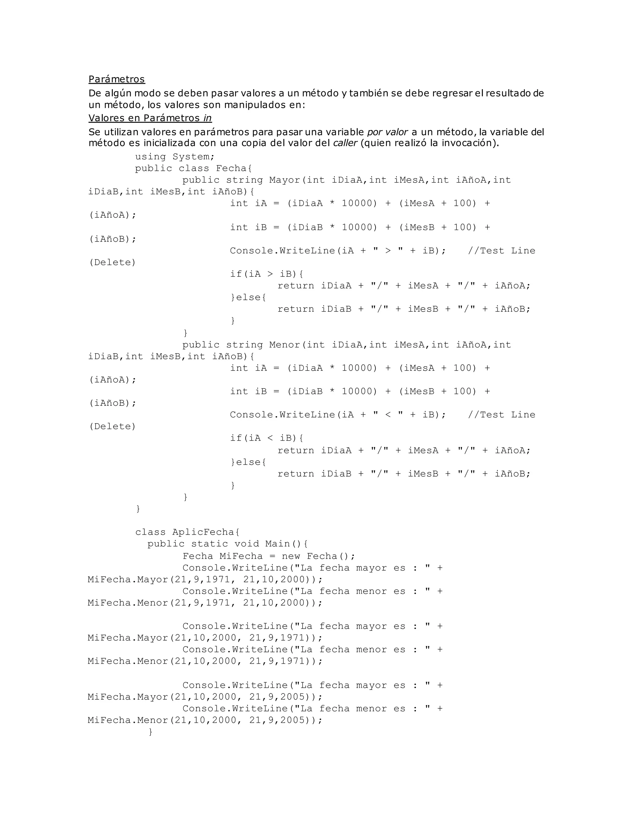 Parámetros 
De algún modo se deben pasar valores a un método y también se debe regresar el resultado de 
un método, los valores son manipulados en: 
Valores en Parámetros in 
Se utilizan valores en parámetros para pasar una variable por valor a un método, la variable del 
método es inicializada con una copia del valor del caller (quien realizó la invocación). 
using System; 
public class Fecha{ 
public string Mayor(int iDiaA,int iMesA,int iAñoA,int 
iDiaB,int iMesB,int iAñoB){ 
int iA = (iDiaA * 10000) + (iMesA + 100) + 
(iAñoA); 
int iB = (iDiaB * 10000) + (iMesB + 100) + 
(iAñoB); 
Console.WriteLine(iA + " > " + iB); //Test Line 
(Delete) 
if(iA > iB){ 
return iDiaA + "/" + iMesA + "/" + iAñoA; 
}else{ 
return iDiaB + "/" + iMesB + "/" + iAñoB; 
} 
} 
public string Menor(int iDiaA,int iMesA,int iAñoA,int 
iDiaB,int iMesB,int iAñoB){ 
int iA = (iDiaA * 10000) + (iMesA + 100) + 
(iAñoA); 
int iB = (iDiaB * 10000) + (iMesB + 100) + 
(iAñoB); 
Console.WriteLine(iA + " < " + iB); //Test Line 
(Delete) 
if(iA < iB){ 
return iDiaA + "/" + iMesA + "/" + iAñoA; 
}else{ 
return iDiaB + "/" + iMesB + "/" + iAñoB; 
} 
} 
} 
class AplicFecha{ 
public static void Main(){ 
Fecha MiFecha = new Fecha(); 
Console.WriteLine("La fecha mayor es : " + 
MiFecha.Mayor(21,9,1971, 21,10,2000)); 
Console.WriteLine("La fecha menor es : " + 
MiFecha.Menor(21,9,1971, 21,10,2000)); 
Console.WriteLine("La fecha mayor es : " + 
MiFecha.Mayor(21,10,2000, 21,9,1971)); 
Console.WriteLine("La fecha menor es : " + 
MiFecha.Menor(21,10,2000, 21,9,1971)); 
Console.WriteLine("La fecha mayor es : " + 
MiFecha.Mayor(21,10,2000, 21,9,2005)); 
Console.WriteLine("La fecha menor es : " + 
MiFecha.Menor(21,10,2000, 21,9,2005)); 
} 
 