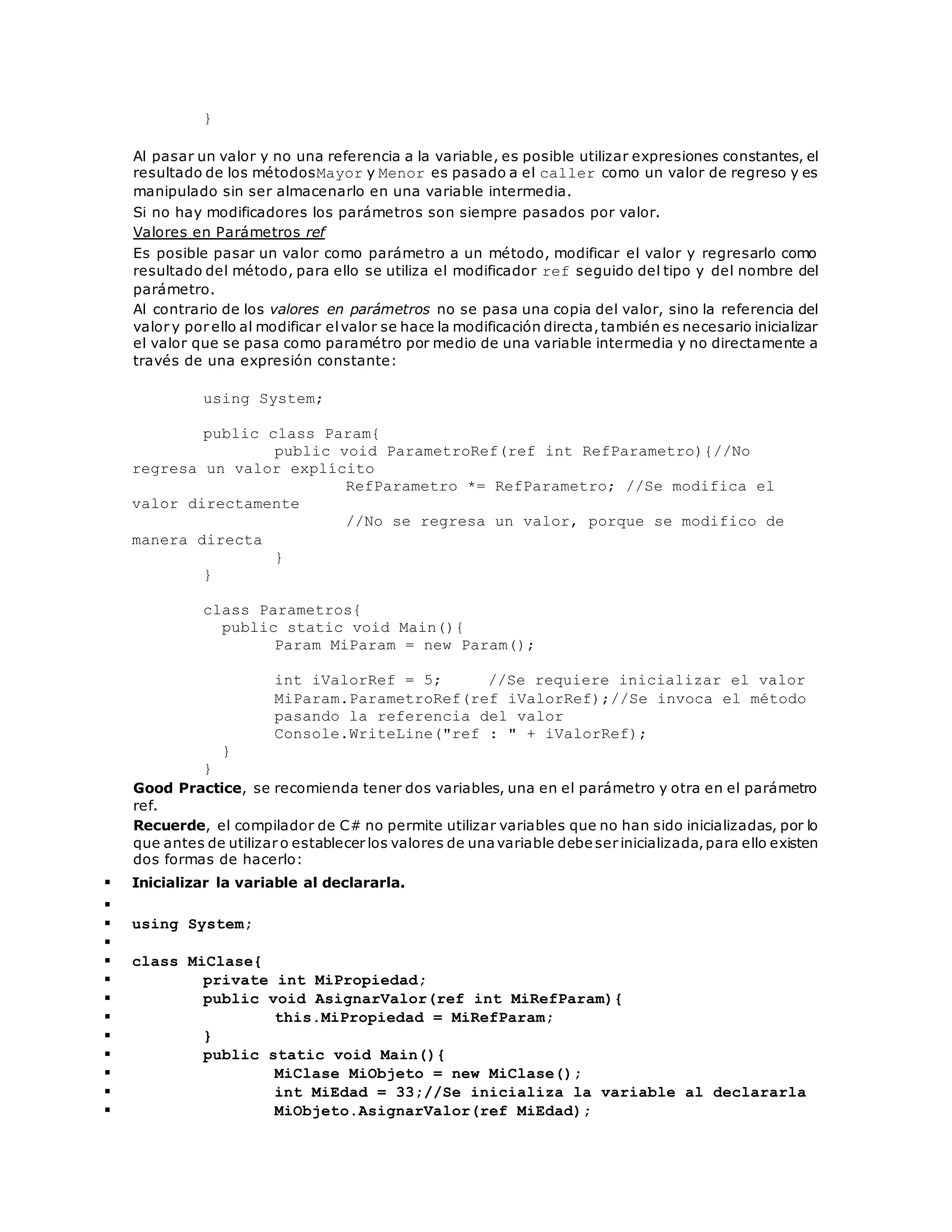 } 
Al pasar un valor y no una referencia a la variable, es posible utilizar expresiones constantes, el 
resultado de los métodosMayor y Menor es pasado a el caller como un valor de regreso y es 
manipulado sin ser almacenarlo en una variable intermedia. 
Si no hay modificadores los parámetros son siempre pasados por valor. 
Valores en Parámetros ref 
Es posible pasar un valor como parámetro a un método, modificar el valor y regresarlo como 
resultado del método, para ello se utiliza el modificador ref seguido del tipo y del nombre del 
parámetro. 
Al contrario de los valores en parámetros no se pasa una copia del valor, sino la referencia del 
valor y por ello al modificar el valor se hace la modificación directa, también es necesario inicializar 
el valor que se pasa como paramétro por medio de una variable intermedia y no directamente a 
través de una expresión constante: 
using System; 
public class Param{ 
public void ParametroRef(ref int RefParametro){//No 
regresa un valor explícito 
RefParametro *= RefParametro; //Se modifica el 
valor directamente 
//No se regresa un valor, porque se modifico de 
manera directa 
} 
} 
class Parametros{ 
public static void Main(){ 
Param MiParam = new Param(); 
int iValorRef = 5; //Se requiere inicializar el valor 
MiParam.ParametroRef(ref iValorRef);//Se invoca el método 
pasando la referencia del valor 
Console.WriteLine("ref : " + iValorRef); 
} 
} 
Good Practice, se recomienda tener dos variables, una en el parámetro y otra en el parámetro 
ref. 
Recuerde, el compilador de C# no permite utilizar variables que no han sido inicializadas, por lo 
que antes de utilizar o establecer los valores de una variable debe ser inicializada, para ello existen 
dos formas de hacerlo: 
 Inicializar la variable al declararla. 
 
 using System; 
 
 class MiClase{ 
 private int MiPropiedad; 
 public void AsignarValor(ref int MiRefParam){ 
 this.MiPropiedad = MiRefParam; 
 } 
 public static void Main(){ 
 MiClase MiObjeto = new MiClase(); 
 int MiEdad = 33;//Se inicializa la variable al declararla 
 MiObjeto.AsignarValor(ref MiEdad); 
 