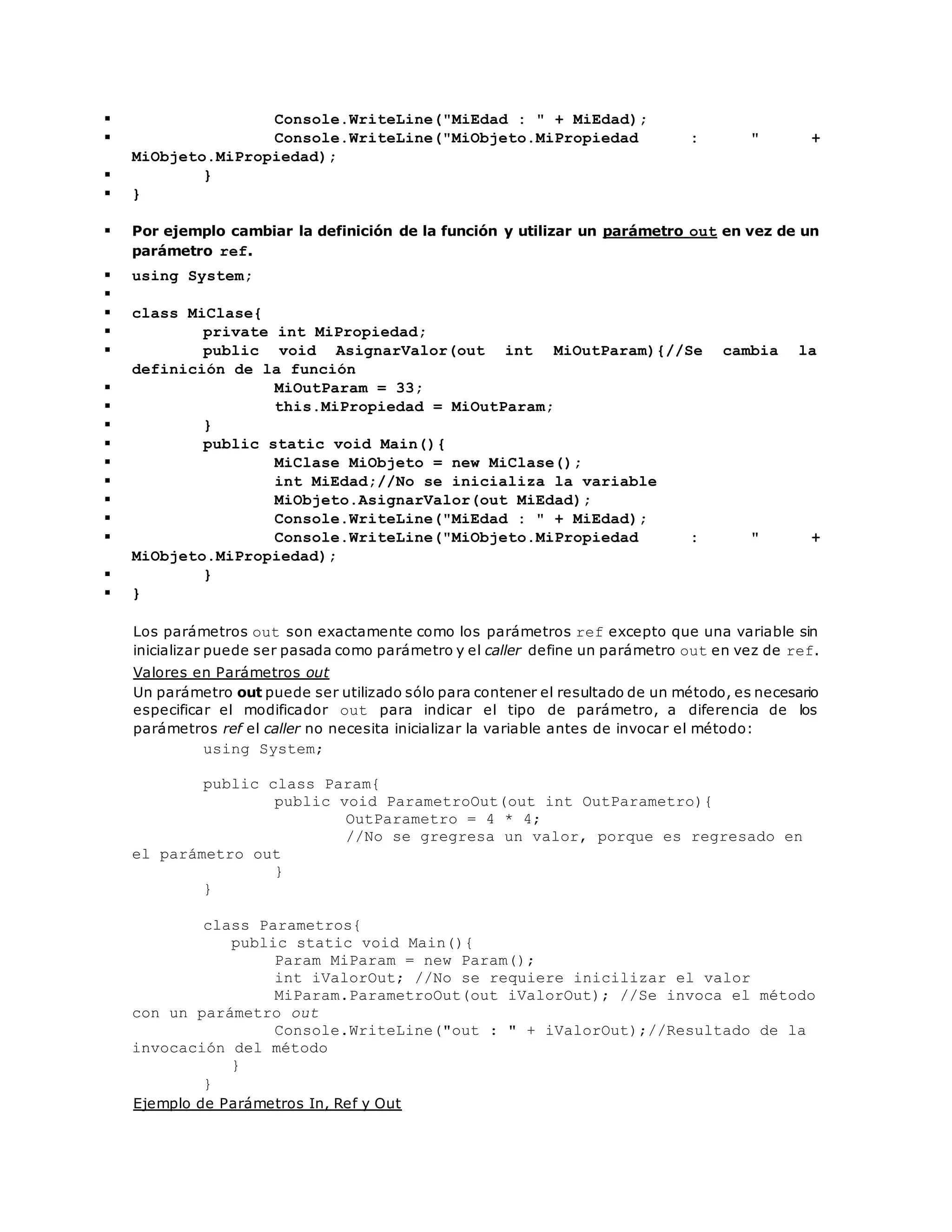 Console.WriteLine("MiEdad : " + MiEdad); 
 Console.WriteLine("MiObjeto.MiPropiedad : " + 
MiObjeto.MiPropiedad); 
 } 
 } 
 Por ejemplo cambiar la definición de la función y utilizar un parámetro out en vez de un 
parámetro ref. 
 using System; 
 
 class MiClase{ 
 private int MiPropiedad; 
 public void AsignarValor(out int MiOutParam){//Se cambia la 
definición de la función 
 MiOutParam = 33; 
 this.MiPropiedad = MiOutParam; 
 } 
 public static void Main(){ 
 MiClase MiObjeto = new MiClase(); 
 int MiEdad;//No se inicializa la variable 
 MiObjeto.AsignarValor(out MiEdad); 
 Console.WriteLine("MiEdad : " + MiEdad); 
 Console.WriteLine("MiObjeto.MiPropiedad : " + 
MiObjeto.MiPropiedad); 
 } 
 } 
Los parámetros out son exactamente como los parámetros ref excepto que una variable sin 
inicializar puede ser pasada como parámetro y el caller define un parámetro out en vez de ref. 
Valores en Parámetros out 
Un parámetro out puede ser utilizado sólo para contener el resultado de un método, es necesario 
especificar el modificador out para indicar el tipo de parámetro, a diferencia de los 
parámetros ref el caller no necesita inicializar la variable antes de invocar el método: 
using System; 
public class Param{ 
public void ParametroOut(out int OutParametro){ 
OutParametro = 4 * 4; 
//No se gregresa un valor, porque es regresado en 
el parámetro out 
} 
} 
class Parametros{ 
public static void Main(){ 
Param MiParam = new Param(); 
int iValorOut; //No se requiere inicilizar el valor 
MiParam.ParametroOut(out iValorOut); //Se invoca el método 
con un parámetro out 
Console.WriteLine("out : " + iValorOut);//Resultado de la 
invocación del método 
} 
} 
Ejemplo de Parámetros In, Ref y Out 
 
