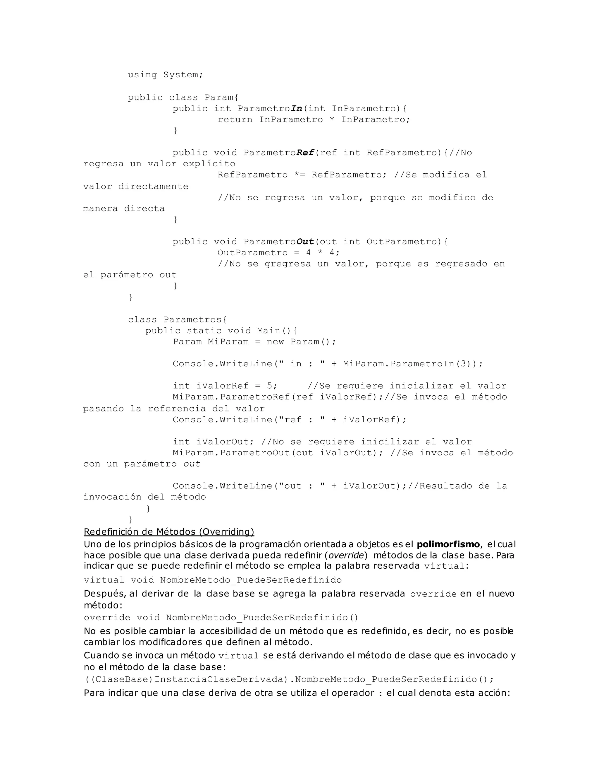 using System; 
public class Param{ 
public int ParametroIn(int InParametro){ 
return InParametro * InParametro; 
} 
public void ParametroRef(ref int RefParametro){//No 
regresa un valor explícito 
RefParametro *= RefParametro; //Se modifica el 
valor directamente 
//No se regresa un valor, porque se modifico de 
manera directa 
} 
public void ParametroOut(out int OutParametro){ 
OutParametro = 4 * 4; 
//No se gregresa un valor, porque es regresado en 
el parámetro out 
} 
} 
class Parametros{ 
public static void Main(){ 
Param MiParam = new Param(); 
Console.WriteLine(" in : " + MiParam.ParametroIn(3)); 
int iValorRef = 5; //Se requiere inicializar el valor 
MiParam.ParametroRef(ref iValorRef);//Se invoca el método 
pasando la referencia del valor 
Console.WriteLine("ref : " + iValorRef); 
int iValorOut; //No se requiere inicilizar el valor 
MiParam.ParametroOut(out iValorOut); //Se invoca el método 
con un parámetro out 
Console.WriteLine("out : " + iValorOut);//Resultado de la 
invocación del método 
} 
} 
Redefinición de Métodos (Overriding) 
Uno de los principios básicos de la programación orientada a objetos es el polimorfismo, el cual 
hace posible que una clase derivada pueda redefinir (override) métodos de la clase base. Para 
indicar que se puede redefinir el método se emplea la palabra reservada virtual: 
virtual void NombreMetodo_PuedeSerRedefinido 
Después, al derivar de la clase base se agrega la palabra reservada override en el nuevo 
método: 
override void NombreMetodo_PuedeSerRedefinido() 
No es posible cambiar la accesibilidad de un método que es redefinido, es decir, no es posible 
cambiar los modificadores que definen al método. 
Cuando se invoca un método virtual se está derivando el método de clase que es invocado y 
no el método de la clase base: 
((ClaseBase)InstanciaClaseDerivada).NombreMetodo_PuedeSerRedefinido(); 
Para indicar que una clase deriva de otra se utiliza el operador : el cual denota esta acción: 
 