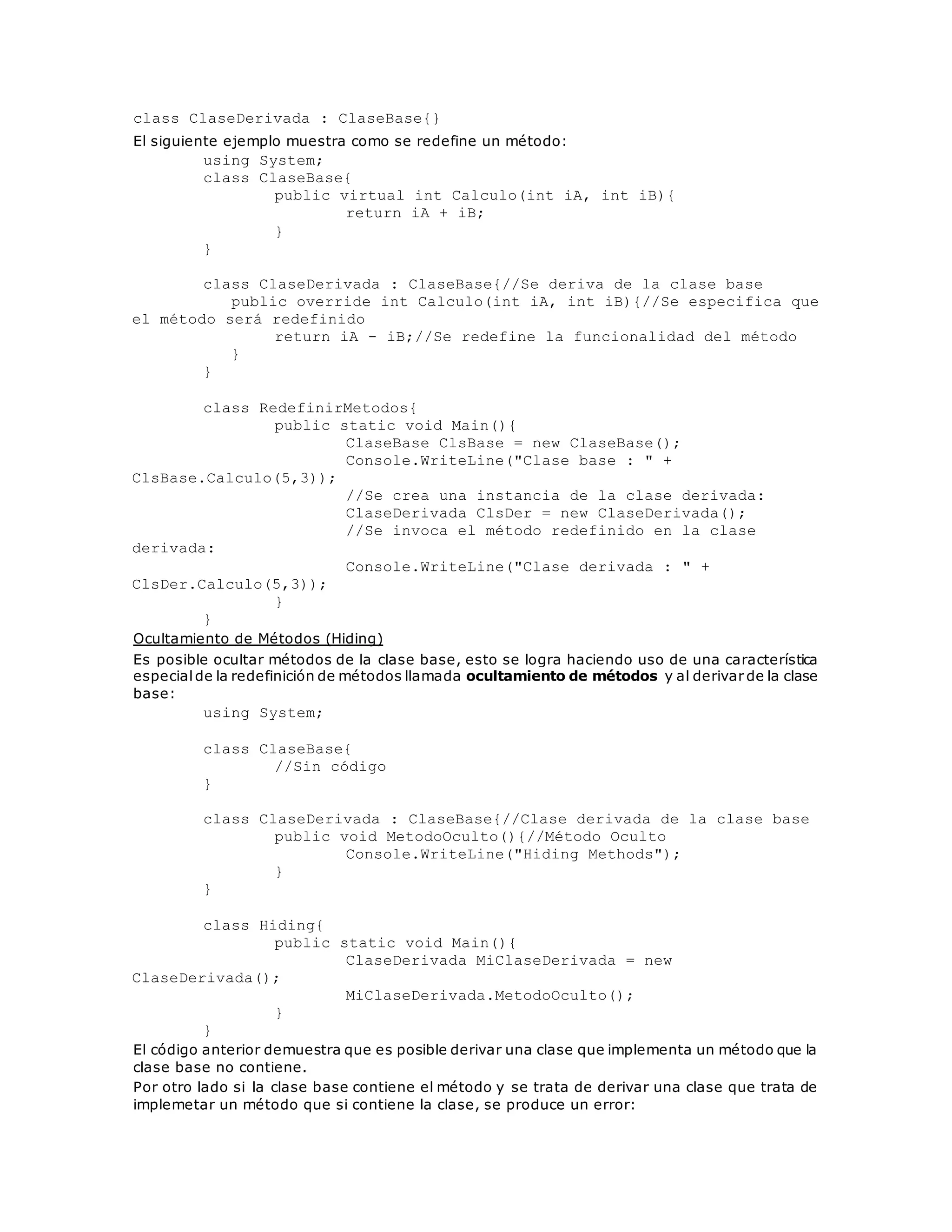 class ClaseDerivada : ClaseBase{} 
El siguiente ejemplo muestra como se redefine un método: 
using System; 
class ClaseBase{ 
public virtual int Calculo(int iA, int iB){ 
return iA + iB; 
} 
} 
class ClaseDerivada : ClaseBase{//Se deriva de la clase base 
public override int Calculo(int iA, int iB){//Se especifica que 
el método será redefinido 
return iA - iB;//Se redefine la funcionalidad del método 
} 
} 
class RedefinirMetodos{ 
public static void Main(){ 
ClaseBase ClsBase = new ClaseBase(); 
Console.WriteLine("Clase base : " + 
ClsBase.Calculo(5,3)); 
//Se crea una instancia de la clase derivada: 
ClaseDerivada ClsDer = new ClaseDerivada(); 
//Se invoca el método redefinido en la clase 
derivada: 
Console.WriteLine("Clase derivada : " + 
ClsDer.Calculo(5,3)); 
} 
} 
Ocultamiento de Métodos (Hiding) 
Es posible ocultar métodos de la clase base, esto se logra haciendo uso de una característica 
especial de la redefinición de métodos llamada ocultamiento de métodos y al derivar de la clase 
base: 
using System; 
class ClaseBase{ 
//Sin código 
} 
class ClaseDerivada : ClaseBase{//Clase derivada de la clase base 
public void MetodoOculto(){//Método Oculto 
Console.WriteLine("Hiding Methods"); 
} 
} 
class Hiding{ 
public static void Main(){ 
ClaseDerivada MiClaseDerivada = new 
ClaseDerivada(); 
MiClaseDerivada.MetodoOculto(); 
} 
} 
El código anterior demuestra que es posible derivar una clase que implementa un método que la 
clase base no contiene. 
Por otro lado si la clase base contiene el método y se trata de derivar una clase que trata de 
implemetar un método que si contiene la clase, se produce un error: 
 