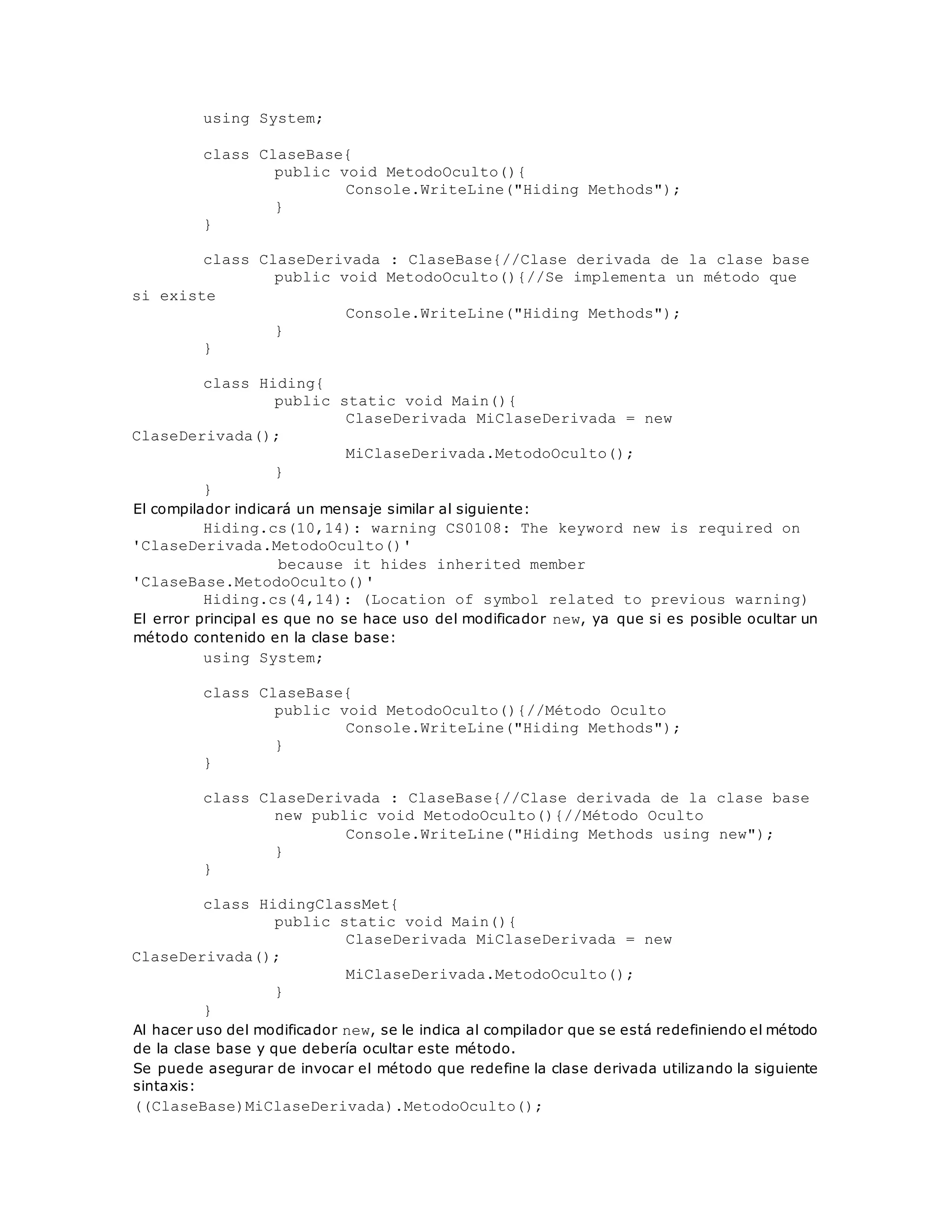 using System; 
class ClaseBase{ 
public void MetodoOculto(){ 
Console.WriteLine("Hiding Methods"); 
} 
} 
class ClaseDerivada : ClaseBase{//Clase derivada de la clase base 
public void MetodoOculto(){//Se implementa un método que 
si existe 
Console.WriteLine("Hiding Methods"); 
} 
} 
class Hiding{ 
public static void Main(){ 
ClaseDerivada MiClaseDerivada = new 
ClaseDerivada(); 
MiClaseDerivada.MetodoOculto(); 
} 
} 
El compilador indicará un mensaje similar al siguiente: 
Hiding.cs(10,14): warning CS0108: The keyword new is required on 
'ClaseDerivada.MetodoOculto()' 
because it hides inherited member 
'ClaseBase.MetodoOculto()' 
Hiding.cs(4,14): (Location of symbol related to previous warning) 
El error principal es que no se hace uso del modificador new, ya que si es posible ocultar un 
método contenido en la clase base: 
using System; 
class ClaseBase{ 
public void MetodoOculto(){//Método Oculto 
Console.WriteLine("Hiding Methods"); 
} 
} 
class ClaseDerivada : ClaseBase{//Clase derivada de la clase base 
new public void MetodoOculto(){//Método Oculto 
Console.WriteLine("Hiding Methods using new"); 
} 
} 
class HidingClassMet{ 
public static void Main(){ 
ClaseDerivada MiClaseDerivada = new 
ClaseDerivada(); 
MiClaseDerivada.MetodoOculto(); 
} 
} 
Al hacer uso del modificador new, se le indica al compilador que se está redefiniendo el método 
de la clase base y que debería ocultar este método. 
Se puede asegurar de invocar el método que redefine la clase derivada utilizando la siguiente 
sintaxis: 
((ClaseBase)MiClaseDerivada).MetodoOculto(); 
 