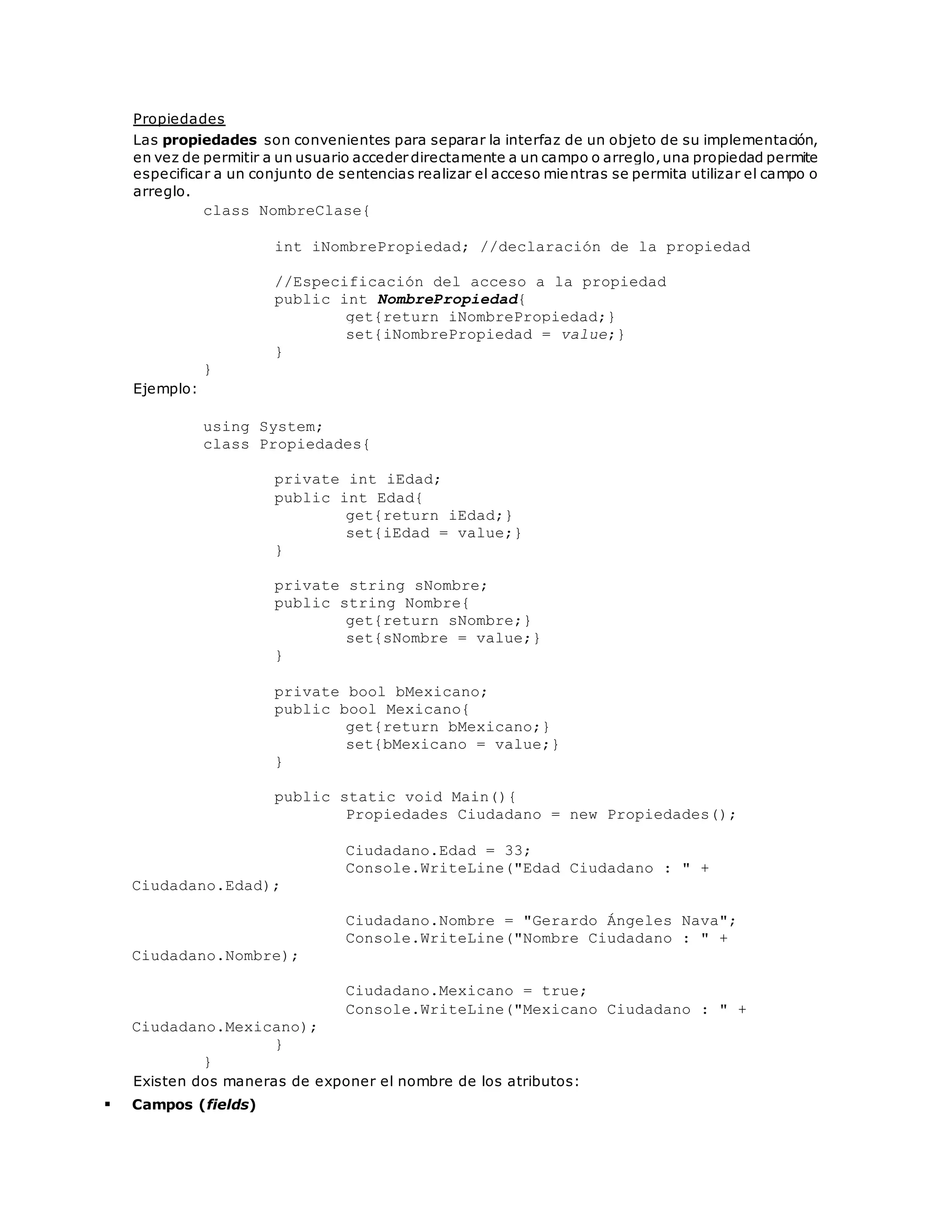Propiedades 
Las propiedades son convenientes para separar la interfaz de un objeto de su implementación, 
en vez de permitir a un usuario acceder directamente a un campo o arreglo, una propiedad permite 
especificar a un conjunto de sentencias realizar el acceso mientras se permita utilizar el campo o 
arreglo. 
class NombreClase{ 
int iNombrePropiedad; //declaración de la propiedad 
//Especificación del acceso a la propiedad 
public int NombrePropiedad{ 
get{return iNombrePropiedad;} 
set{iNombrePropiedad = value;} 
} 
} 
Ejemplo: 
using System; 
class Propiedades{ 
private int iEdad; 
public int Edad{ 
get{return iEdad;} 
set{iEdad = value;} 
} 
private string sNombre; 
public string Nombre{ 
get{return sNombre;} 
set{sNombre = value;} 
} 
private bool bMexicano; 
public bool Mexicano{ 
get{return bMexicano;} 
set{bMexicano = value;} 
} 
public static void Main(){ 
Propiedades Ciudadano = new Propiedades(); 
Ciudadano.Edad = 33; 
Console.WriteLine("Edad Ciudadano : " + 
Ciudadano.Edad); 
Ciudadano.Nombre = "Gerardo Ángeles Nava"; 
Console.WriteLine("Nombre Ciudadano : " + 
Ciudadano.Nombre); 
Ciudadano.Mexicano = true; 
Console.WriteLine("Mexicano Ciudadano : " + 
Ciudadano.Mexicano); 
} 
} 
Existen dos maneras de exponer el nombre de los atributos: 
 Campos (fields) 
 