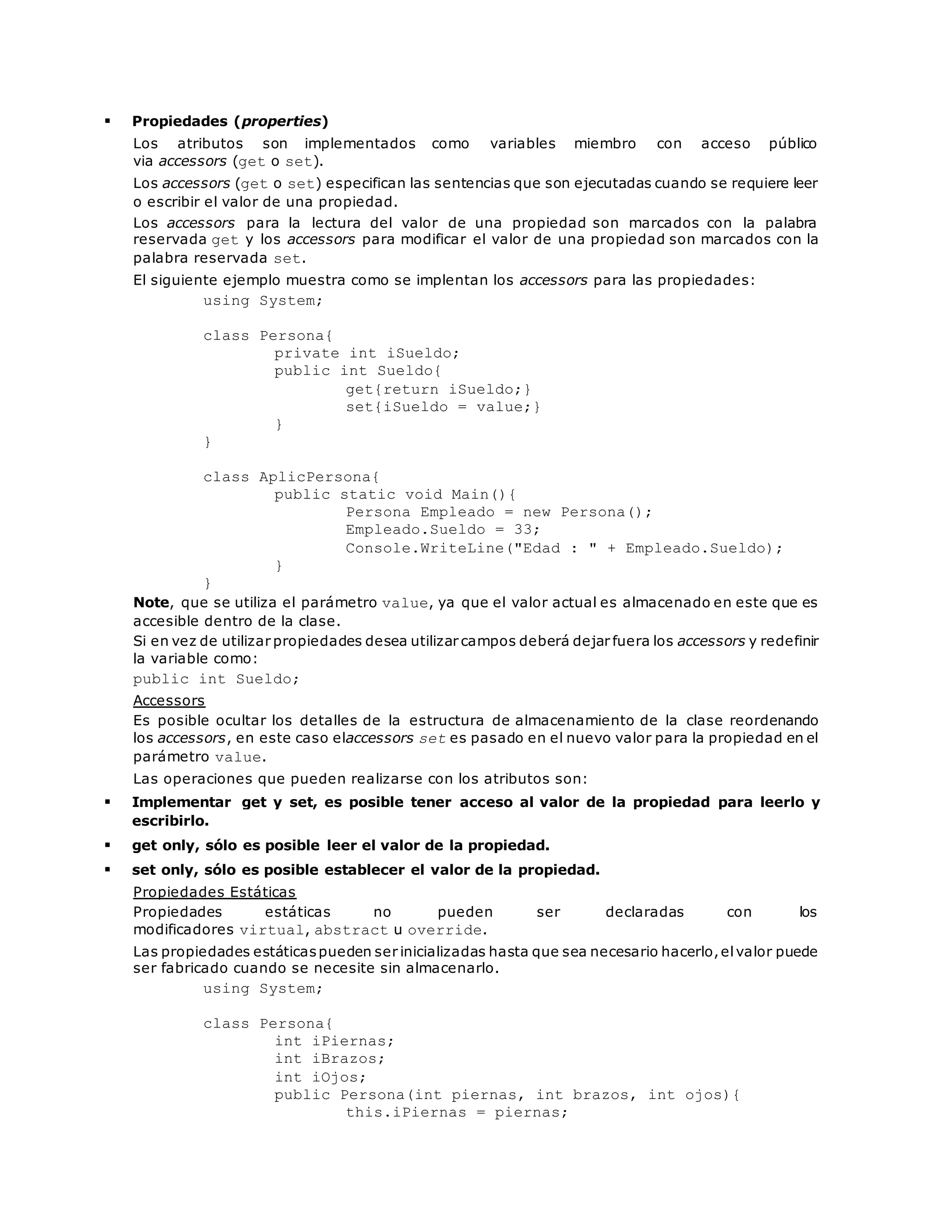  Propiedades (properties) 
Los atributos son implementados como variables miembro con acceso público 
via accessors (get o set). 
Los accessors (get o set) especifican las sentencias que son ejecutadas cuando se requiere leer 
o escribir el valor de una propiedad. 
Los accessors para la lectura del valor de una propiedad son marcados con la palabra 
reservada get y los accessors para modificar el valor de una propiedad son marcados con la 
palabra reservada set. 
El siguiente ejemplo muestra como se implentan los accessors para las propiedades: 
using System; 
class Persona{ 
private int iSueldo; 
public int Sueldo{ 
get{return iSueldo;} 
set{iSueldo = value;} 
} 
} 
class AplicPersona{ 
public static void Main(){ 
Persona Empleado = new Persona(); 
Empleado.Sueldo = 33; 
Console.WriteLine("Edad : " + Empleado.Sueldo); 
} 
} 
Note, que se utiliza el parámetro value, ya que el valor actual es almacenado en este que es 
accesible dentro de la clase. 
Si en vez de utilizar propiedades desea utilizar campos deberá dejar fuera los accessors y redefinir 
la variable como: 
public int Sueldo; 
Accessors 
Es posible ocultar los detalles de la estructura de almacenamiento de la clase reordenando 
los accessors, en este caso elaccessors set es pasado en el nuevo valor para la propiedad en el 
parámetro value. 
Las operaciones que pueden realizarse con los atributos son: 
 Implementar get y set, es posible tener acceso al valor de la propiedad para leerlo y 
escribirlo. 
 get only, sólo es posible leer el valor de la propiedad. 
 set only, sólo es posible establecer el valor de la propiedad. 
Propiedades Estáticas 
Propiedades estáticas no pueden ser declaradas con los 
modificadores virtual, abstract u override. 
Las propiedades estáticas pueden ser inicializadas hasta que sea necesario hacerlo, el valor puede 
ser fabricado cuando se necesite sin almacenarlo. 
using System; 
class Persona{ 
int iPiernas; 
int iBrazos; 
int iOjos; 
public Persona(int piernas, int brazos, int ojos){ 
this.iPiernas = piernas; 
 