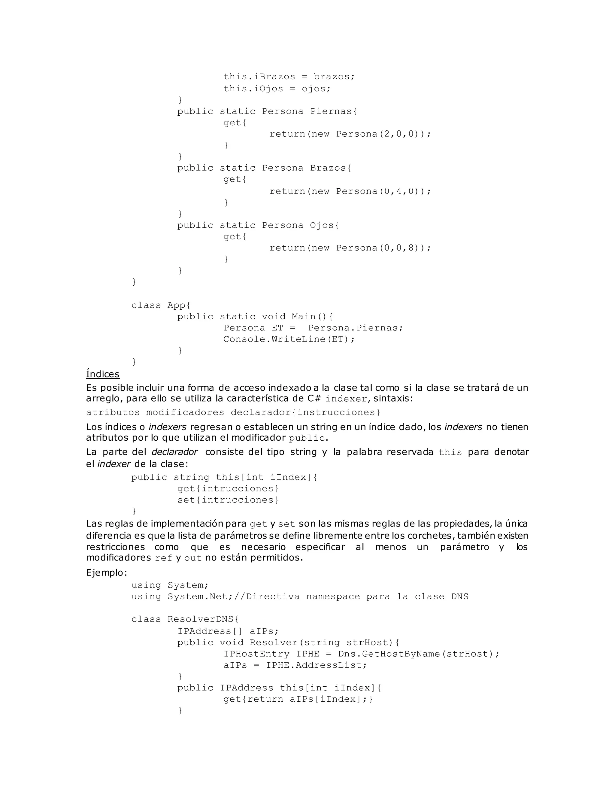 this.iBrazos = brazos; 
this.iOjos = ojos; 
} 
public static Persona Piernas{ 
get{ 
return(new Persona(2,0,0)); 
} 
} 
public static Persona Brazos{ 
get{ 
return(new Persona(0,4,0)); 
} 
} 
public static Persona Ojos{ 
get{ 
return(new Persona(0,0,8)); 
} 
} 
} 
class App{ 
public static void Main(){ 
Persona ET = Persona.Piernas; 
Console.WriteLine(ET); 
} 
} 
Índices 
Es posible incluir una forma de acceso indexado a la clase tal como si la clase se tratará de un 
arreglo, para ello se utiliza la característica de C# indexer, sintaxis: 
atributos modificadores declarador{instrucciones} 
Los índices o indexers regresan o establecen un string en un índice dado, los indexers no tienen 
atributos por lo que utilizan el modificador public. 
La parte del declarador consiste del tipo string y la palabra reservada this para denotar 
el indexer de la clase: 
public string this[int iIndex]{ 
get{intrucciones} 
set{intrucciones} 
} 
Las reglas de implementación para get y set son las mismas reglas de las propiedades, la única 
diferencia es que la lista de parámetros se define libremente entre los corchetes, también existen 
restricciones como que es necesario especificar al menos un parámetro y los 
modificadores ref y out no están permitidos. 
Ejemplo: 
using System; 
using System.Net;//Directiva namespace para la clase DNS 
class ResolverDNS{ 
IPAddress[] aIPs; 
public void Resolver(string strHost){ 
IPHostEntry IPHE = Dns.GetHostByName(strHost); 
aIPs = IPHE.AddressList; 
} 
public IPAddress this[int iIndex]{ 
get{return aIPs[iIndex];} 
} 
 