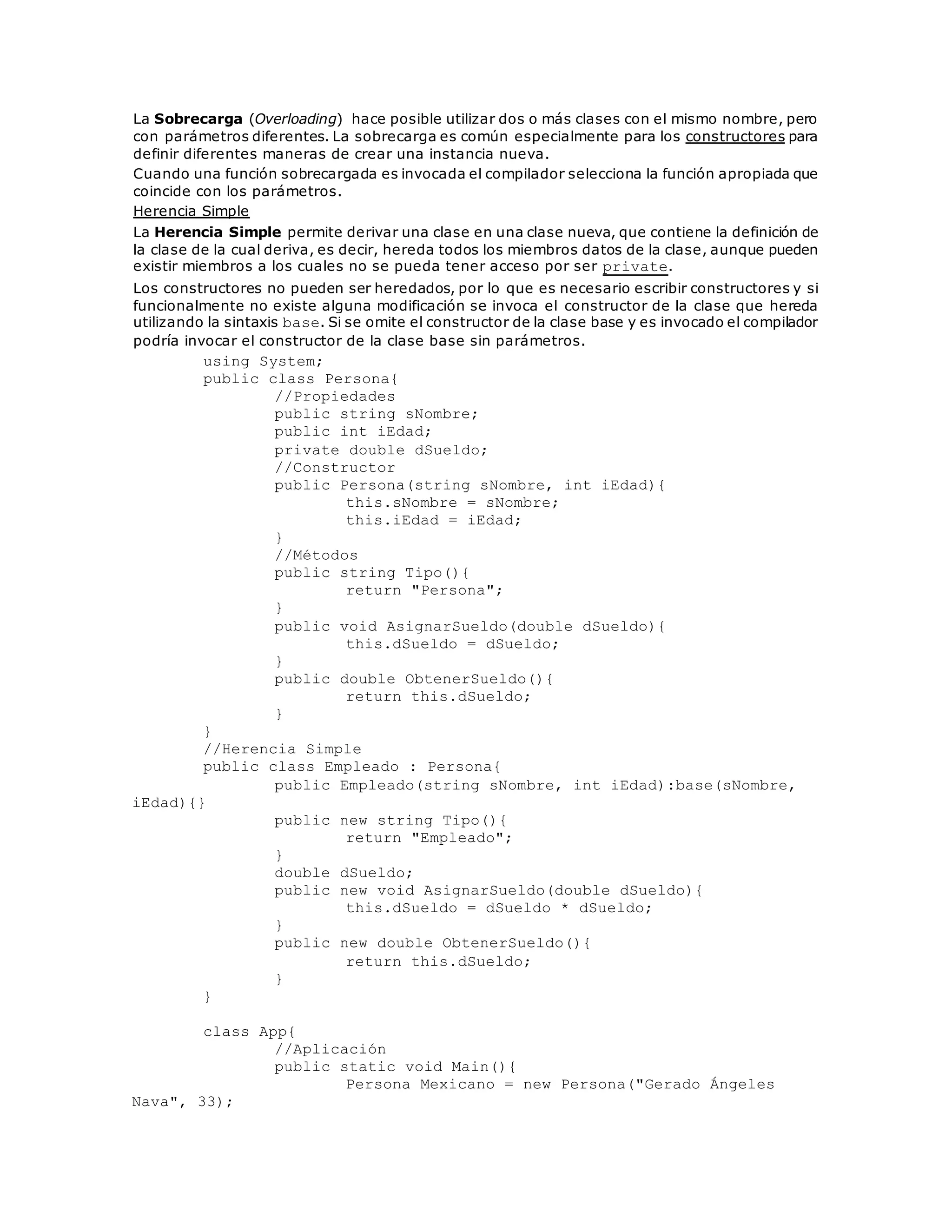 La Sobrecarga (Overloading) hace posible utilizar dos o más clases con el mismo nombre, pero 
con parámetros diferentes. La sobrecarga es común especialmente para los constructores para 
definir diferentes maneras de crear una instancia nueva. 
Cuando una función sobrecargada es invocada el compilador selecciona la función apropiada que 
coincide con los parámetros. 
Herencia Simple 
La Herencia Simple permite derivar una clase en una clase nueva, que contiene la definición de 
la clase de la cual deriva, es decir, hereda todos los miembros datos de la clase, aunque pueden 
existir miembros a los cuales no se pueda tener acceso por ser private. 
Los constructores no pueden ser heredados, por lo que es necesario escribir constructores y si 
funcionalmente no existe alguna modificación se invoca el constructor de la clase que hereda 
utilizando la sintaxis base. Si se omite el constructor de la clase base y es invocado el compilador 
podría invocar el constructor de la clase base sin parámetros. 
using System; 
public class Persona{ 
//Propiedades 
public string sNombre; 
public int iEdad; 
private double dSueldo; 
//Constructor 
public Persona(string sNombre, int iEdad){ 
this.sNombre = sNombre; 
this.iEdad = iEdad; 
} 
//Métodos 
public string Tipo(){ 
return "Persona"; 
} 
public void AsignarSueldo(double dSueldo){ 
this.dSueldo = dSueldo; 
} 
public double ObtenerSueldo(){ 
return this.dSueldo; 
} 
} 
//Herencia Simple 
public class Empleado : Persona{ 
public Empleado(string sNombre, int iEdad):base(sNombre, 
iEdad){} 
public new string Tipo(){ 
return "Empleado"; 
} 
double dSueldo; 
public new void AsignarSueldo(double dSueldo){ 
this.dSueldo = dSueldo * dSueldo; 
} 
public new double ObtenerSueldo(){ 
return this.dSueldo; 
} 
} 
class App{ 
//Aplicación 
public static void Main(){ 
Persona Mexicano = new Persona("Gerado Ángeles 
Nava", 33); 
 