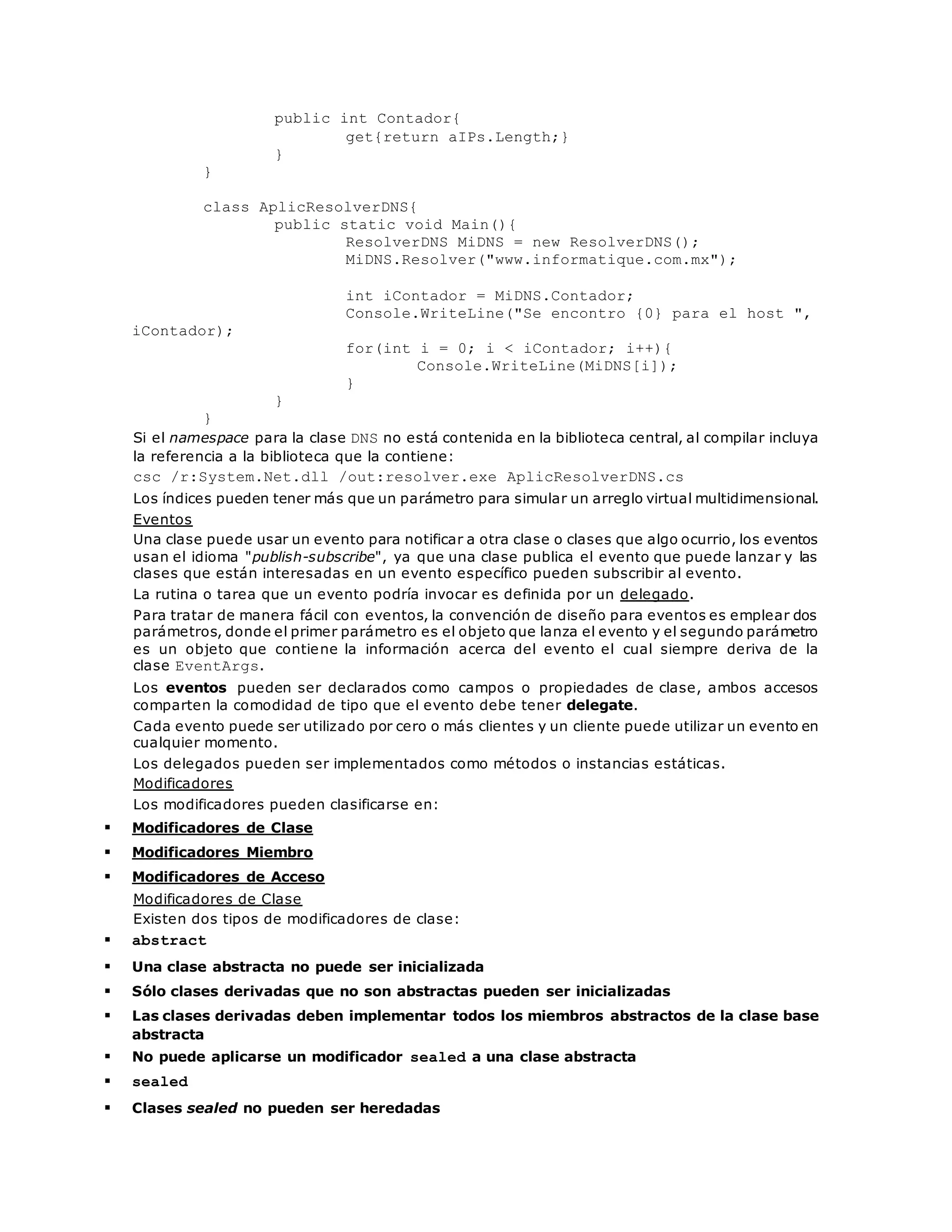 public int Contador{ 
get{return aIPs.Length;} 
} 
} 
class AplicResolverDNS{ 
public static void Main(){ 
ResolverDNS MiDNS = new ResolverDNS(); 
MiDNS.Resolver("www.informatique.com.mx"); 
int iContador = MiDNS.Contador; 
Console.WriteLine("Se encontro {0} para el host ", 
iContador); 
for(int i = 0; i < iContador; i++){ 
Console.WriteLine(MiDNS[i]); 
} 
} 
} 
Si el namespace para la clase DNS no está contenida en la biblioteca central, al compilar incluya 
la referencia a la biblioteca que la contiene: 
csc /r:System.Net.dll /out:resolver.exe AplicResolverDNS.cs 
Los índices pueden tener más que un parámetro para simular un arreglo virtual multidimensional. 
Eventos 
Una clase puede usar un evento para notificar a otra clase o clases que algo ocurrio, los eventos 
usan el idioma "publish-subscribe", ya que una clase publica el evento que puede lanzar y las 
clases que están interesadas en un evento específico pueden subscribir al evento. 
La rutina o tarea que un evento podría invocar es definida por un delegado. 
Para tratar de manera fácil con eventos, la convención de diseño para eventos es emplear dos 
parámetros, donde el primer parámetro es el objeto que lanza el evento y el segundo parámetro 
es un objeto que contiene la información acerca del evento el cual siempre deriva de la 
clase EventArgs. 
Los eventos pueden ser declarados como campos o propiedades de clase, ambos accesos 
comparten la comodidad de tipo que el evento debe tener delegate. 
Cada evento puede ser utilizado por cero o más clientes y un cliente puede utilizar un evento en 
cualquier momento. 
Los delegados pueden ser implementados como métodos o instancias estáticas. 
Modificadores 
Los modificadores pueden clasificarse en: 
 Modificadores de Clase 
 Modificadores Miembro 
 Modificadores de Acceso 
Modificadores de Clase 
Existen dos tipos de modificadores de clase: 
 abstract 
 Una clase abstracta no puede ser inicializada 
 Sólo clases derivadas que no son abstractas pueden ser inicializadas 
 Las clases derivadas deben implementar todos los miembros abstractos de la clase base 
abstracta 
 No puede aplicarse un modificador sealed a una clase abstracta 
 sealed 
 Clases sealed no pueden ser heredadas 
 