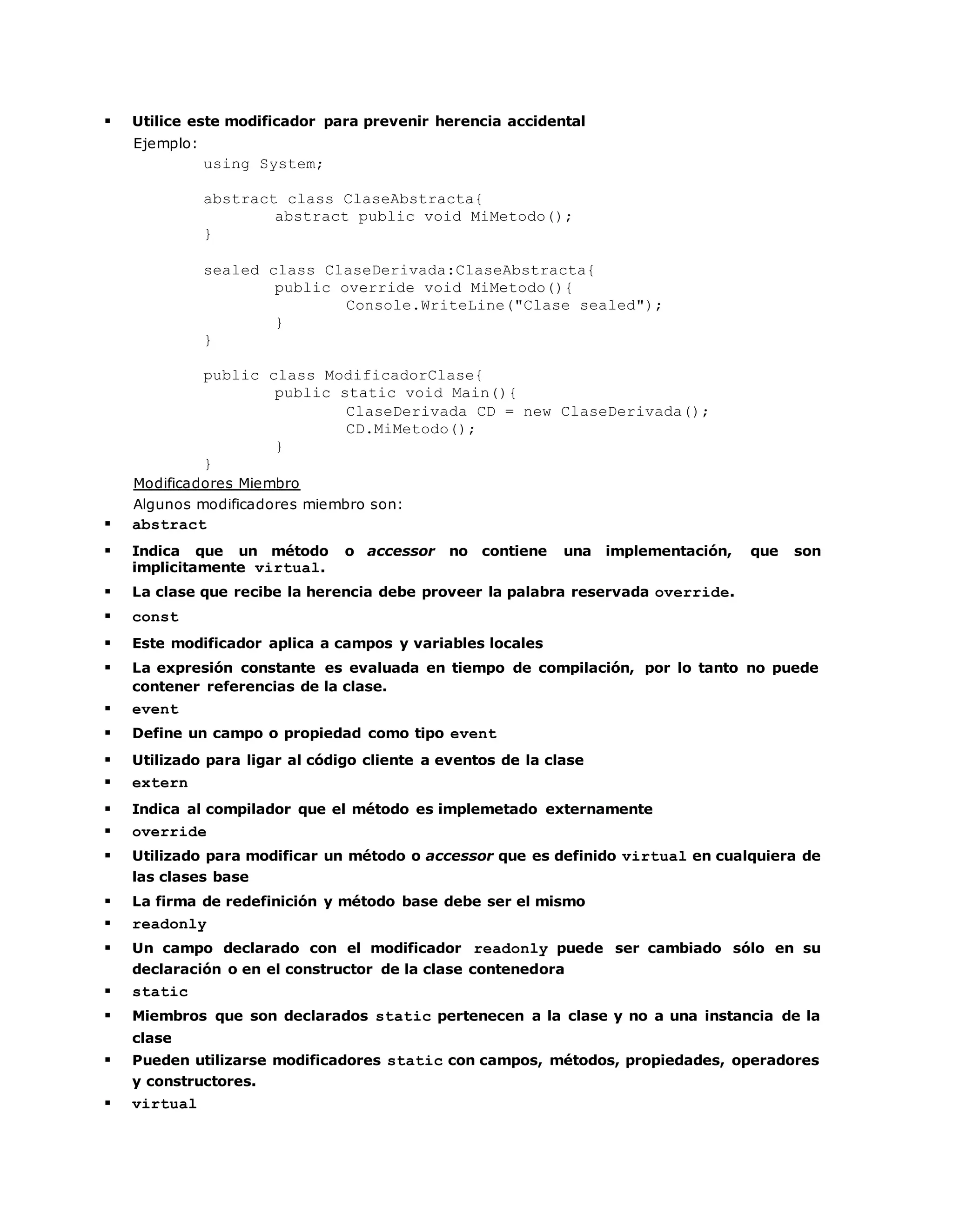  Utilice este modificador para prevenir herencia accidental 
Ejemplo: 
using System; 
abstract class ClaseAbstracta{ 
abstract public void MiMetodo(); 
} 
sealed class ClaseDerivada:ClaseAbstracta{ 
public override void MiMetodo(){ 
Console.WriteLine("Clase sealed"); 
} 
} 
public class ModificadorClase{ 
public static void Main(){ 
ClaseDerivada CD = new ClaseDerivada(); 
CD.MiMetodo(); 
} 
} 
Modificadores Miembro 
Algunos modificadores miembro son: 
 abstract 
 Indica que un método o accessor no contiene una implementación, que son 
implicitamente virtual. 
 La clase que recibe la herencia debe proveer la palabra reservada override. 
 const 
 Este modificador aplica a campos y variables locales 
 La expresión constante es evaluada en tiempo de compilación, por lo tanto no puede 
contener referencias de la clase. 
 event 
 Define un campo o propiedad como tipo event 
 Utilizado para ligar al código cliente a eventos de la clase 
 extern 
 Indica al compilador que el método es implemetado externamente 
 override 
 Utilizado para modificar un método o accessor que es definido virtual en cualquiera de 
las clases base 
 La firma de redefinición y método base debe ser el mismo 
 readonly 
 Un campo declarado con el modificador readonly puede ser cambiado sólo en su 
declaración o en el constructor de la clase contenedora 
 static 
 Miembros que son declarados static pertenecen a la clase y no a una instancia de la 
clase 
 Pueden utilizarse modificadores static con campos, métodos, propiedades, operadores 
y constructores. 
 virtual 
 
