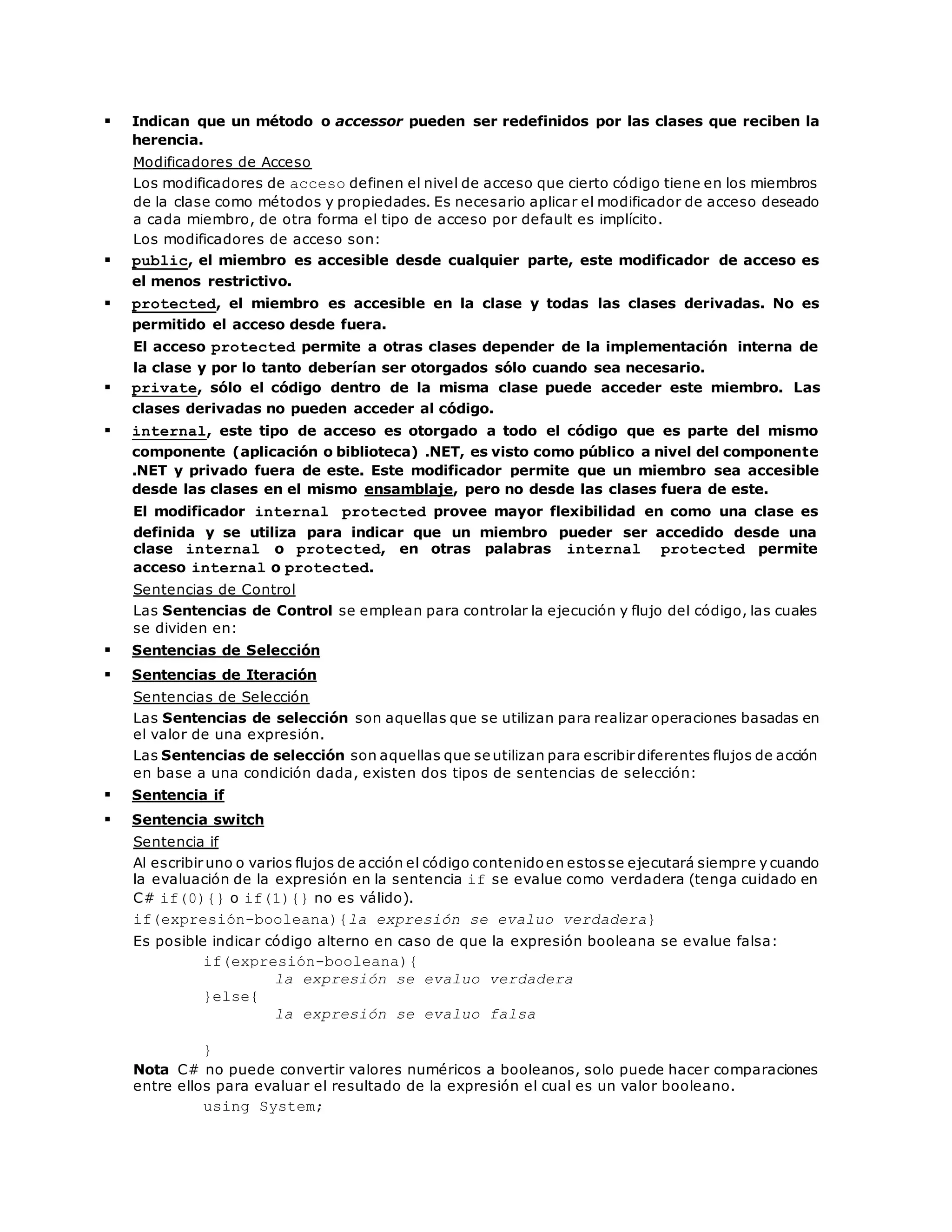  Indican que un método o accessor pueden ser redefinidos por las clases que reciben la 
herencia. 
Modificadores de Acceso 
Los modificadores de acceso definen el nivel de acceso que cierto código tiene en los miembros 
de la clase como métodos y propiedades. Es necesario aplicar el modificador de acceso deseado 
a cada miembro, de otra forma el tipo de acceso por default es implícito. 
Los modificadores de acceso son: 
 public, el miembro es accesible desde cualquier parte, este modificador de acceso es 
el menos restrictivo. 
 protected, el miembro es accesible en la clase y todas las clases derivadas. No es 
permitido el acceso desde fuera. 
El acceso protected permite a otras clases depender de la implementación interna de 
la clase y por lo tanto deberían ser otorgados sólo cuando sea necesario. 
 private, sólo el código dentro de la misma clase puede acceder este miembro. Las 
clases derivadas no pueden acceder al código. 
 internal, este tipo de acceso es otorgado a todo el código que es parte del mismo 
componente (aplicación o biblioteca) .NET, es visto como público a nivel del componente 
.NET y privado fuera de este. Este modificador permite que un miembro sea accesible 
desde las clases en el mismo ensamblaje, pero no desde las clases fuera de este. 
El modificador internal protected provee mayor flexibilidad en como una clase es 
definida y se utiliza para indicar que un miembro pueder ser accedido desde una 
clase internal o protected, en otras palabras internal protected permite 
acceso internal o protected. 
Sentencias de Control 
Las Sentencias de Control se emplean para controlar la ejecución y flujo del código, las cuales 
se dividen en: 
 Sentencias de Selección 
 Sentencias de Iteración 
Sentencias de Selección 
Las Sentencias de selección son aquellas que se utilizan para realizar operaciones basadas en 
el valor de una expresión. 
Las Sentencias de selección son aquellas que se utilizan para escribir diferentes flujos de acción 
en base a una condición dada, existen dos tipos de sentencias de selección: 
 Sentencia if 
 Sentencia switch 
Sentencia if 
Al escribir uno o varios flujos de acción el código contenido en estos se ejecutará siempre y cuando 
la evaluación de la expresión en la sentencia if se evalue como verdadera (tenga cuidado en 
C# if(0){} o if(1){} no es válido). 
if(expresión-booleana){la expresión se evaluo verdadera} 
Es posible indicar código alterno en caso de que la expresión booleana se evalue falsa: 
if(expresión-booleana){ 
la expresión se evaluo verdadera 
}else{ 
la expresión se evaluo falsa 
} 
Nota C# no puede convertir valores numéricos a booleanos, solo puede hacer comparaciones 
entre ellos para evaluar el resultado de la expresión el cual es un valor booleano. 
using System; 
 