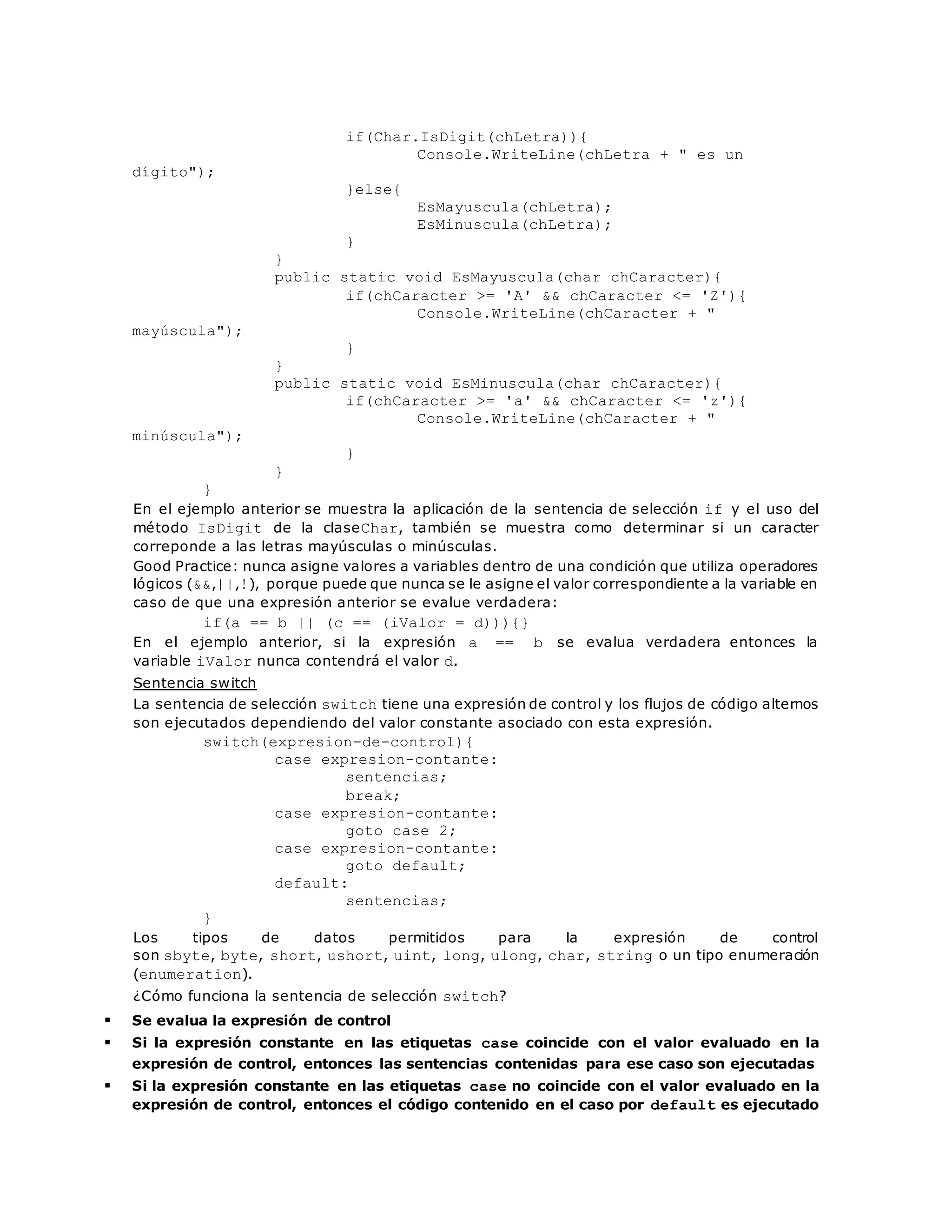 if(Char.IsDigit(chLetra)){ 
Console.WriteLine(chLetra + " es un 
dígito"); 
}else{ 
EsMayuscula(chLetra); 
EsMinuscula(chLetra); 
} 
} 
public static void EsMayuscula(char chCaracter){ 
if(chCaracter >= 'A' && chCaracter <= 'Z'){ 
Console.WriteLine(chCaracter + " 
mayúscula"); 
} 
} 
public static void EsMinuscula(char chCaracter){ 
if(chCaracter >= 'a' && chCaracter <= 'z'){ 
Console.WriteLine(chCaracter + " 
minúscula"); 
} 
} 
} 
En el ejemplo anterior se muestra la aplicación de la sentencia de selección if y el uso del 
método IsDigit de la claseChar, también se muestra como determinar si un caracter 
correponde a las letras mayúsculas o minúsculas. 
Good Practice: nunca asigne valores a variables dentro de una condición que utiliza operadores 
lógicos (&&,||,!), porque puede que nunca se le asigne el valor correspondiente a la variable en 
caso de que una expresión anterior se evalue verdadera: 
if(a == b || (c == (iValor = d))){} 
En el ejemplo anterior, si la expresión a == b se evalua verdadera entonces la 
variable iValor nunca contendrá el valor d. 
Sentencia switch 
La sentencia de selección switch tiene una expresión de control y los flujos de código alternos 
son ejecutados dependiendo del valor constante asociado con esta expresión. 
switch(expresion-de-control){ 
case expresion-contante: 
sentencias; 
break; 
case expresion-contante: 
goto case 2; 
case expresion-contante: 
goto default; 
default: 
sentencias; 
} 
Los tipos de datos permitidos para la expresión de control 
son sbyte, byte, short, ushort, uint, long, ulong, char, string o un tipo enumeración 
(enumeration). 
¿Cómo funciona la sentencia de selección switch? 
 Se evalua la expresión de control 
 Si la expresión constante en las etiquetas case coincide con el valor evaluado en la 
expresión de control, entonces las sentencias contenidas para ese caso son ejecutadas 
 Si la expresión constante en las etiquetas case no coincide con el valor evaluado en la 
expresión de control, entonces el código contenido en el caso por default es ejecutado 
 