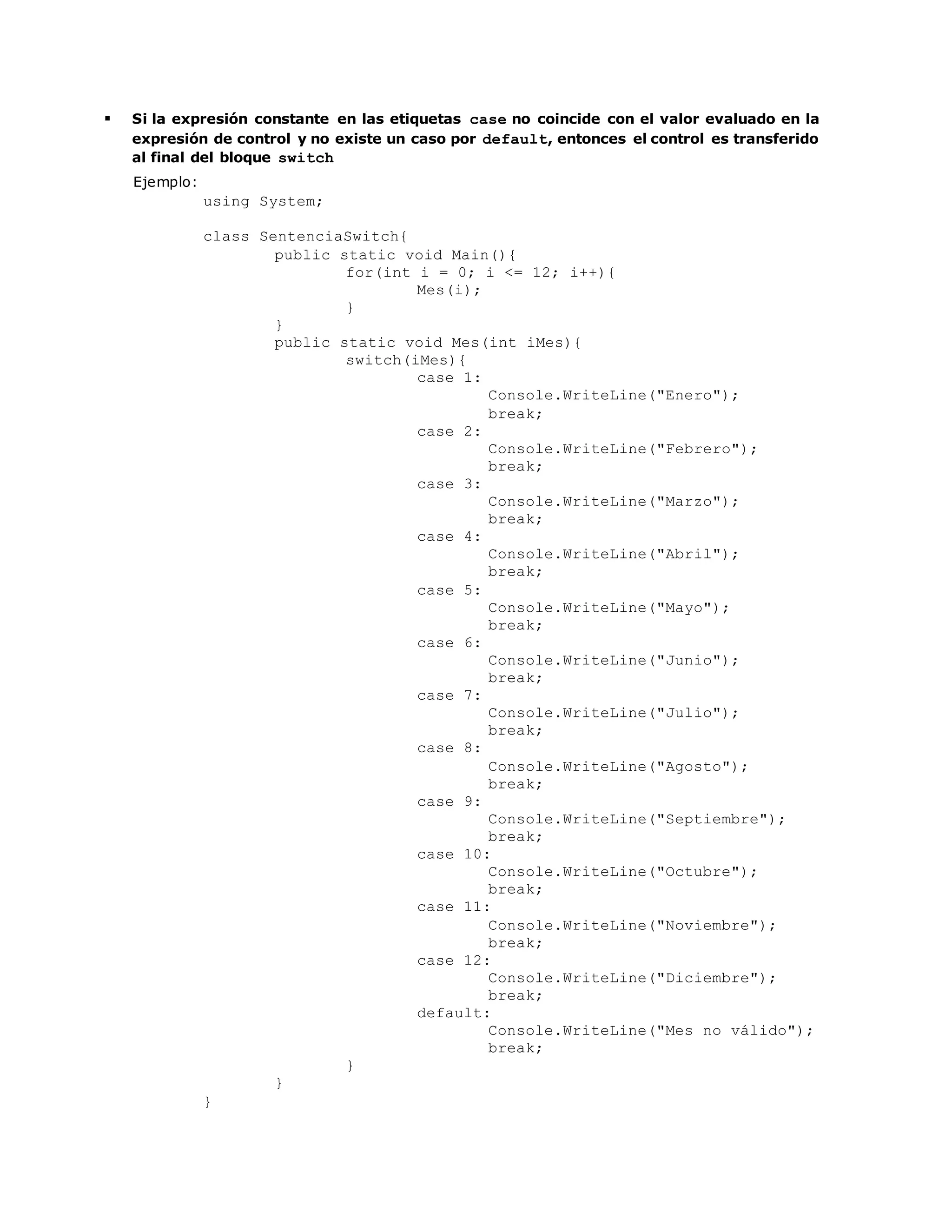  Si la expresión constante en las etiquetas case no coincide con el valor evaluado en la 
expresión de control y no existe un caso por default, entonces el control es transferido 
al final del bloque switch 
Ejemplo: 
using System; 
class SentenciaSwitch{ 
public static void Main(){ 
for(int i = 0; i <= 12; i++){ 
Mes(i); 
} 
} 
public static void Mes(int iMes){ 
switch(iMes){ 
case 1: 
Console.WriteLine("Enero"); 
break; 
case 2: 
Console.WriteLine("Febrero"); 
break; 
case 3: 
Console.WriteLine("Marzo"); 
break; 
case 4: 
Console.WriteLine("Abril"); 
break; 
case 5: 
Console.WriteLine("Mayo"); 
break; 
case 6: 
Console.WriteLine("Junio"); 
break; 
case 7: 
Console.WriteLine("Julio"); 
break; 
case 8: 
Console.WriteLine("Agosto"); 
break; 
case 9: 
Console.WriteLine("Septiembre"); 
break; 
case 10: 
Console.WriteLine("Octubre"); 
break; 
case 11: 
Console.WriteLine("Noviembre"); 
break; 
case 12: 
Console.WriteLine("Diciembre"); 
break; 
default: 
Console.WriteLine("Mes no válido"); 
break; 
} 
} 
} 
 