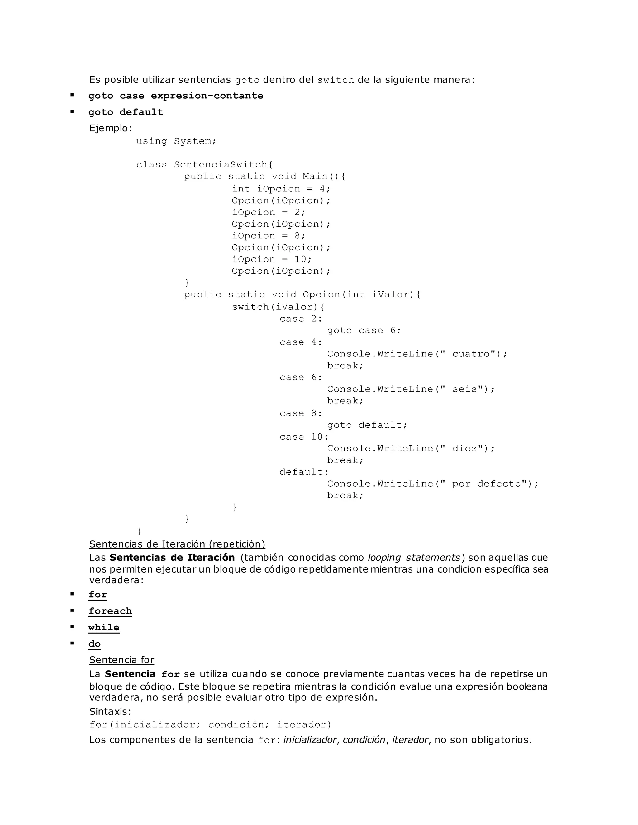 Es posible utilizar sentencias goto dentro del switch de la siguiente manera: 
 goto case expresion-contante 
 goto default 
Ejemplo: 
using System; 
class SentenciaSwitch{ 
public static void Main(){ 
int iOpcion = 4; 
Opcion(iOpcion); 
iOpcion = 2; 
Opcion(iOpcion); 
iOpcion = 8; 
Opcion(iOpcion); 
iOpcion = 10; 
Opcion(iOpcion); 
} 
public static void Opcion(int iValor){ 
switch(iValor){ 
case 2: 
goto case 6; 
case 4: 
Console.WriteLine(" cuatro"); 
break; 
case 6: 
Console.WriteLine(" seis"); 
break; 
case 8: 
goto default; 
case 10: 
Console.WriteLine(" diez"); 
break; 
default: 
Console.WriteLine(" por defecto"); 
break; 
} 
} 
} 
Sentencias de Iteración (repetición) 
Las Sentencias de Iteración (también conocidas como looping statements) son aquellas que 
nos permiten ejecutar un bloque de código repetidamente mientras una condicíon específica sea 
verdadera: 
 for 
 foreach 
 while 
 do 
Sentencia for 
La Sentencia for se utiliza cuando se conoce previamente cuantas veces ha de repetirse un 
bloque de código. Este bloque se repetira mientras la condición evalue una expresión booleana 
verdadera, no será posible evaluar otro tipo de expresión. 
Sintaxis: 
for(inicializador; condición; iterador) 
Los componentes de la sentencia for: inicializador, condición, iterador, no son obligatorios. 
 