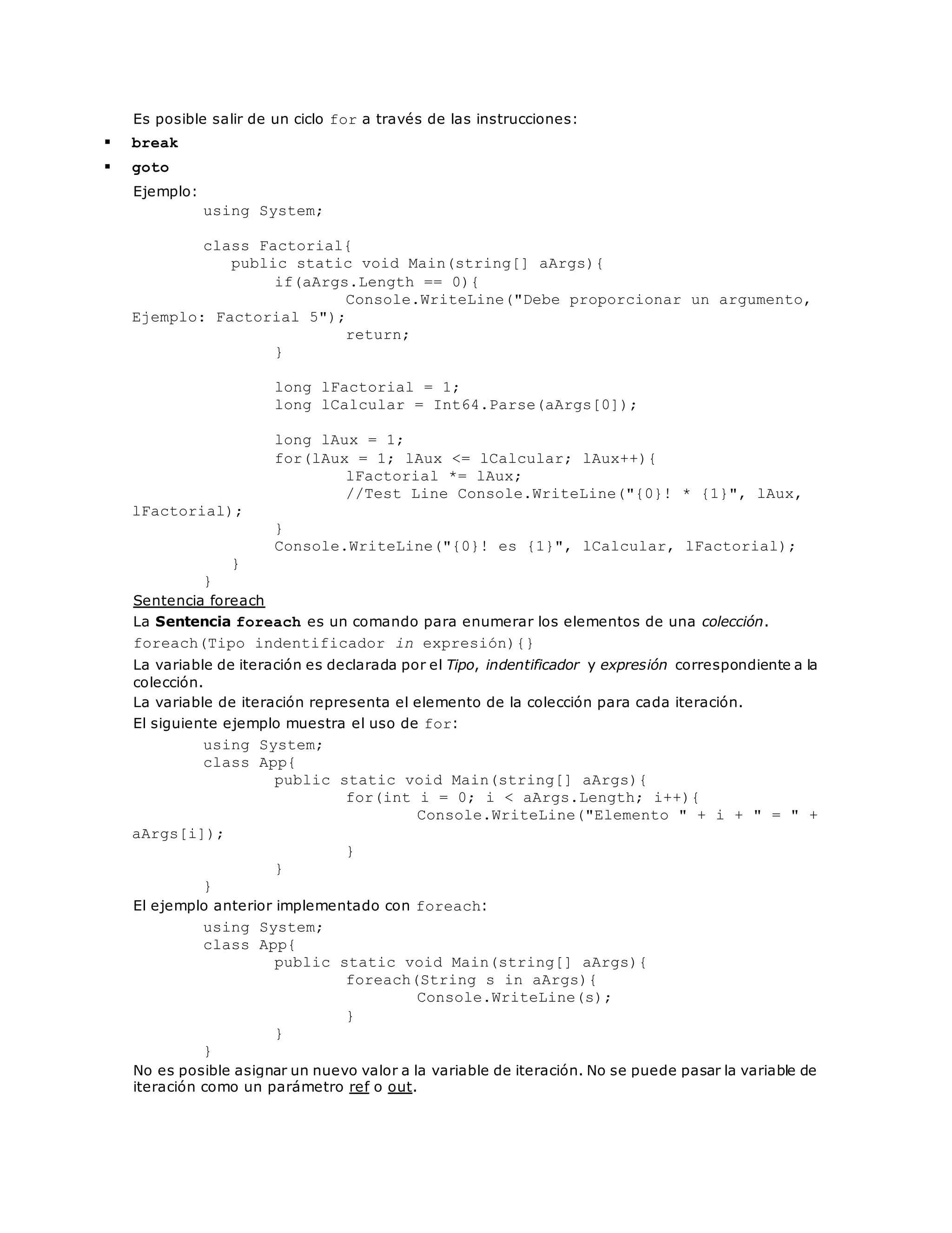 Es posible salir de un ciclo for a través de las instrucciones: 
 break 
 goto 
Ejemplo: 
using System; 
class Factorial{ 
public static void Main(string[] aArgs){ 
if(aArgs.Length == 0){ 
Console.WriteLine("Debe proporcionar un argumento, 
Ejemplo: Factorial 5"); 
return; 
} 
long lFactorial = 1; 
long lCalcular = Int64.Parse(aArgs[0]); 
long lAux = 1; 
for(lAux = 1; lAux <= lCalcular; lAux++){ 
lFactorial *= lAux; 
//Test Line Console.WriteLine("{0}! * {1}", lAux, 
lFactorial); 
} 
Console.WriteLine("{0}! es {1}", lCalcular, lFactorial); 
} 
} 
Sentencia foreach 
La Sentencia foreach es un comando para enumerar los elementos de una colección. 
foreach(Tipo indentificador in expresión){} 
La variable de iteración es declarada por el Tipo, indentificador y expresión correspondiente a la 
colección. 
La variable de iteración representa el elemento de la colección para cada iteración. 
El siguiente ejemplo muestra el uso de for: 
using System; 
class App{ 
public static void Main(string[] aArgs){ 
for(int i = 0; i < aArgs.Length; i++){ 
Console.WriteLine("Elemento " + i + " = " + 
aArgs[i]); 
} 
} 
} 
El ejemplo anterior implementado con foreach: 
using System; 
class App{ 
public static void Main(string[] aArgs){ 
foreach(String s in aArgs){ 
Console.WriteLine(s); 
} 
} 
} 
No es posible asignar un nuevo valor a la variable de iteración. No se puede pasar la variable de 
iteración como un parámetro ref o out. 
 