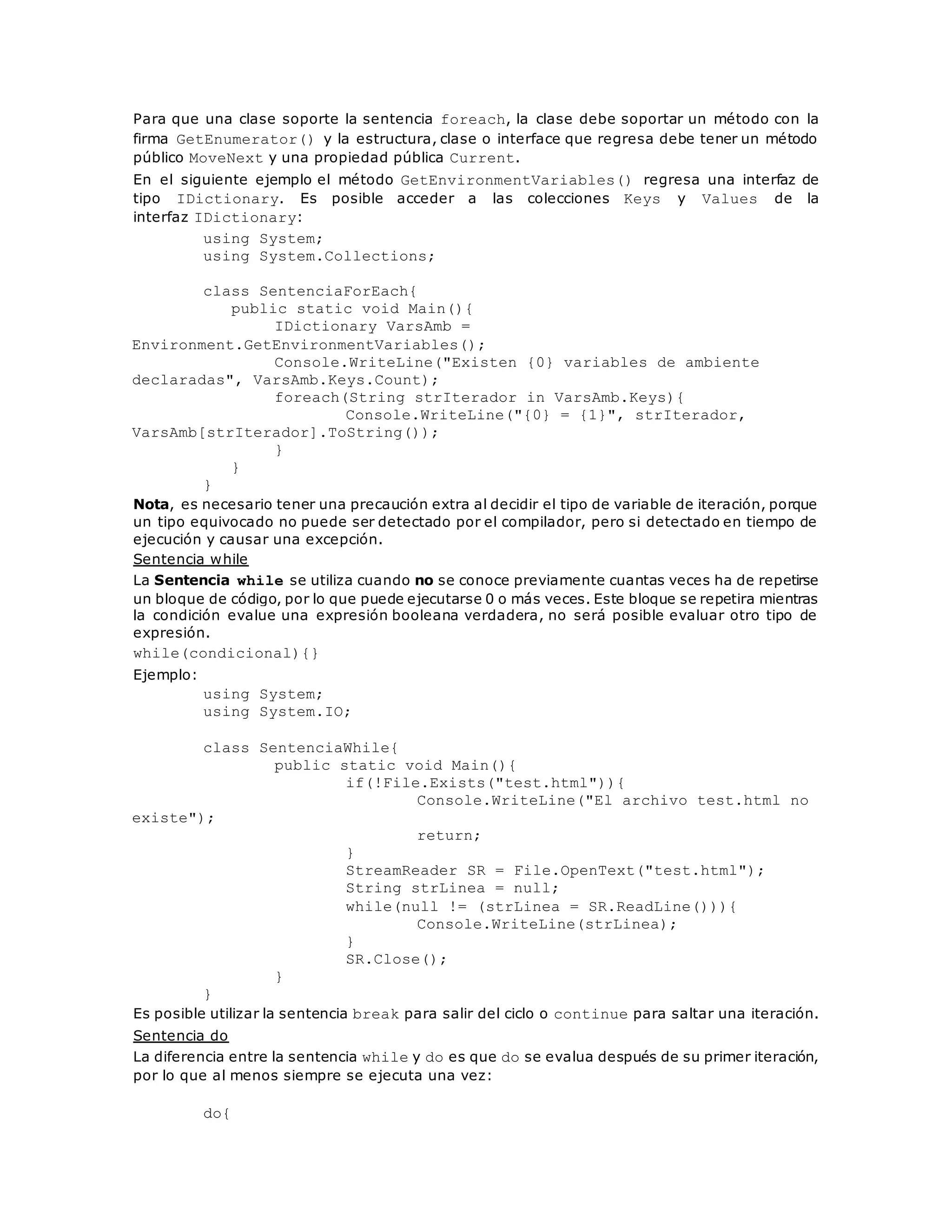 Para que una clase soporte la sentencia foreach, la clase debe soportar un método con la 
firma GetEnumerator() y la estructura, clase o interface que regresa debe tener un método 
público MoveNext y una propiedad pública Current. 
En el siguiente ejemplo el método GetEnvironmentVariables() regresa una interfaz de 
tipo IDictionary. Es posible acceder a las colecciones Keys y Values de la 
interfaz IDictionary: 
using System; 
using System.Collections; 
class SentenciaForEach{ 
public static void Main(){ 
IDictionary VarsAmb = 
Environment.GetEnvironmentVariables(); 
Console.WriteLine("Existen {0} variables de ambiente 
declaradas", VarsAmb.Keys.Count); 
foreach(String strIterador in VarsAmb.Keys){ 
Console.WriteLine("{0} = {1}", strIterador, 
VarsAmb[strIterador].ToString()); 
} 
} 
} 
Nota, es necesario tener una precaución extra al decidir el tipo de variable de iteración, porque 
un tipo equivocado no puede ser detectado por el compilador, pero si detectado en tiempo de 
ejecución y causar una excepción. 
Sentencia while 
La Sentencia while se utiliza cuando no se conoce previamente cuantas veces ha de repetirse 
un bloque de código, por lo que puede ejecutarse 0 o más veces. Este bloque se repetira mientras 
la condición evalue una expresión booleana verdadera, no será posible evaluar otro tipo de 
expresión. 
while(condicional){} 
Ejemplo: 
using System; 
using System.IO; 
class SentenciaWhile{ 
public static void Main(){ 
if(!File.Exists("test.html")){ 
Console.WriteLine("El archivo test.html no 
existe"); 
return; 
} 
StreamReader SR = File.OpenText("test.html"); 
String strLinea = null; 
while(null != (strLinea = SR.ReadLine())){ 
Console.WriteLine(strLinea); 
} 
SR.Close(); 
} 
} 
Es posible utilizar la sentencia break para salir del ciclo o continue para saltar una iteración. 
Sentencia do 
La diferencia entre la sentencia while y do es que do se evalua después de su primer iteración, 
por lo que al menos siempre se ejecuta una vez: 
do{ 
 