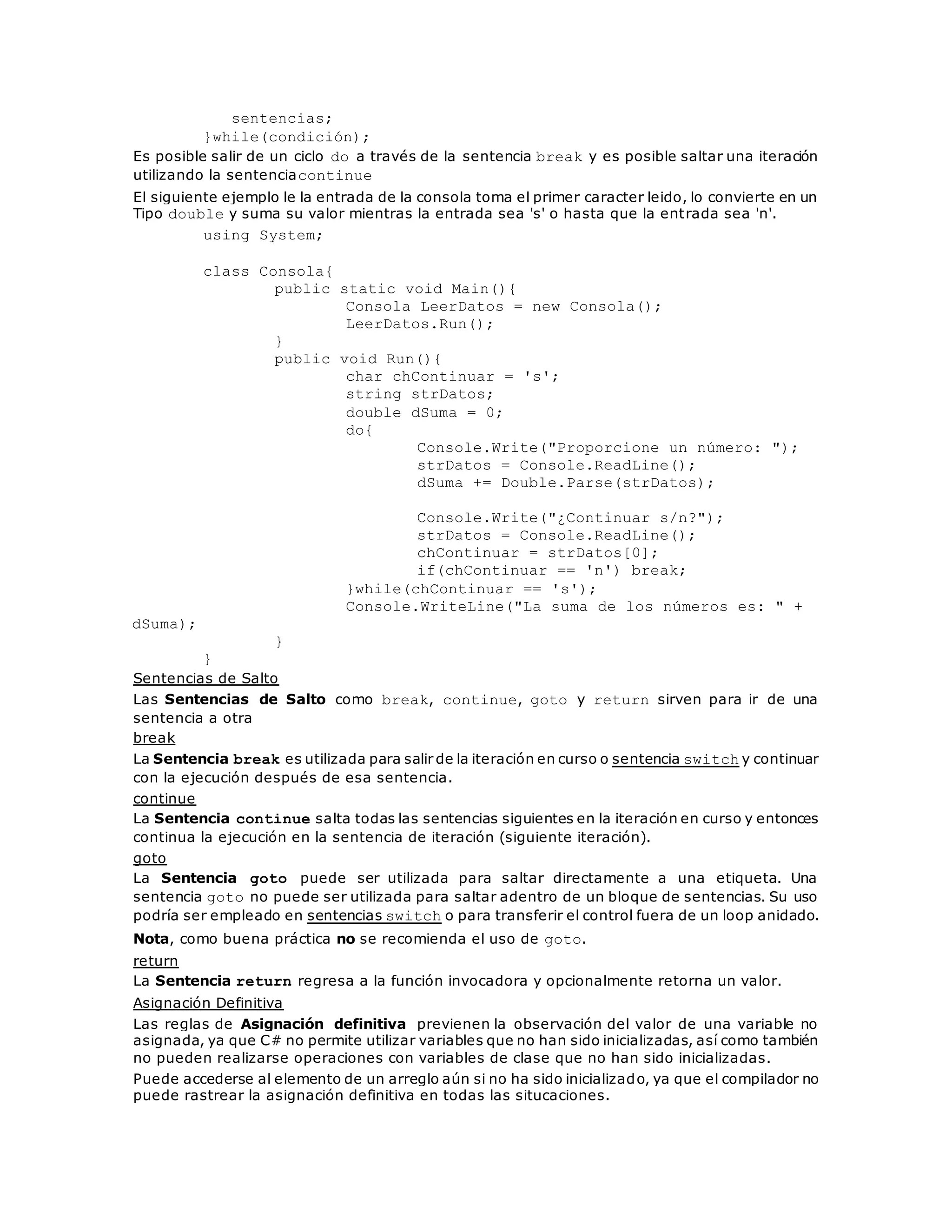 sentencias; 
}while(condición); 
Es posible salir de un ciclo do a través de la sentencia break y es posible saltar una iteración 
utilizando la sentenciacontinue 
El siguiente ejemplo le la entrada de la consola toma el primer caracter leido, lo convierte en un 
Tipo double y suma su valor mientras la entrada sea 's' o hasta que la entrada sea 'n'. 
using System; 
class Consola{ 
public static void Main(){ 
Consola LeerDatos = new Consola(); 
LeerDatos.Run(); 
} 
public void Run(){ 
char chContinuar = 's'; 
string strDatos; 
double dSuma = 0; 
do{ 
Console.Write("Proporcione un número: "); 
strDatos = Console.ReadLine(); 
dSuma += Double.Parse(strDatos); 
Console.Write("¿Continuar s/n?"); 
strDatos = Console.ReadLine(); 
chContinuar = strDatos[0]; 
if(chContinuar == 'n') break; 
}while(chContinuar == 's'); 
Console.WriteLine("La suma de los números es: " + 
dSuma); 
} 
} 
Sentencias de Salto 
Las Sentencias de Salto como break, continue, goto y return sirven para ir de una 
sentencia a otra 
break 
La Sentencia break es utilizada para salir de la iteración en curso o sentencia switch y continuar 
con la ejecución después de esa sentencia. 
continue 
La Sentencia continue salta todas las sentencias siguientes en la iteración en curso y entonces 
continua la ejecución en la sentencia de iteración (siguiente iteración). 
goto 
La Sentencia goto puede ser utilizada para saltar directamente a una etiqueta. Una 
sentencia goto no puede ser utilizada para saltar adentro de un bloque de sentencias. Su uso 
podría ser empleado en sentencias switch o para transferir el control fuera de un loop anidado. 
Nota, como buena práctica no se recomienda el uso de goto. 
return 
La Sentencia return regresa a la función invocadora y opcionalmente retorna un valor. 
Asignación Definitiva 
Las reglas de Asignación definitiva previenen la observación del valor de una variable no 
asignada, ya que C# no permite utilizar variables que no han sido inicializadas, así como también 
no pueden realizarse operaciones con variables de clase que no han sido inicializadas. 
Puede accederse al elemento de un arreglo aún si no ha sido inicializado, ya que el compilador no 
puede rastrear la asignación definitiva en todas las situcaciones. 
 