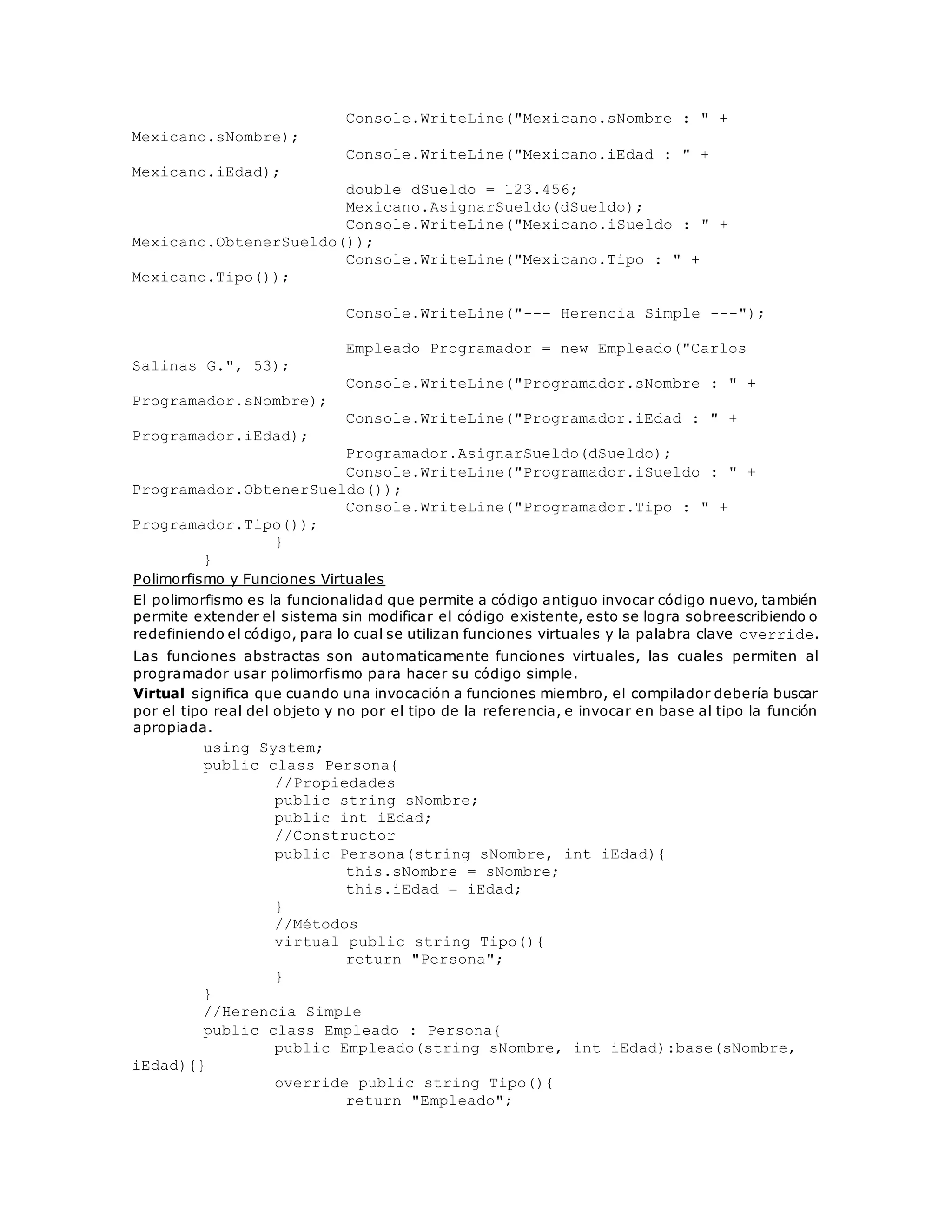 Console.WriteLine("Mexicano.sNombre : " + 
Mexicano.sNombre); 
Console.WriteLine("Mexicano.iEdad : " + 
Mexicano.iEdad); 
double dSueldo = 123.456; 
Mexicano.AsignarSueldo(dSueldo); 
Console.WriteLine("Mexicano.iSueldo : " + 
Mexicano.ObtenerSueldo()); 
Console.WriteLine("Mexicano.Tipo : " + 
Mexicano.Tipo()); 
Console.WriteLine("--- Herencia Simple ---"); 
Empleado Programador = new Empleado("Carlos 
Salinas G.", 53); 
Console.WriteLine("Programador.sNombre : " + 
Programador.sNombre); 
Console.WriteLine("Programador.iEdad : " + 
Programador.iEdad); 
Programador.AsignarSueldo(dSueldo); 
Console.WriteLine("Programador.iSueldo : " + 
Programador.ObtenerSueldo()); 
Console.WriteLine("Programador.Tipo : " + 
Programador.Tipo()); 
} 
} 
Polimorfismo y Funciones Virtuales 
El polimorfismo es la funcionalidad que permite a código antiguo invocar código nuevo, también 
permite extender el sistema sin modificar el código existente, esto se logra sobreescribiendo o 
redefiniendo el código, para lo cual se utilizan funciones virtuales y la palabra clave override. 
Las funciones abstractas son automaticamente funciones virtuales, las cuales permiten al 
programador usar polimorfismo para hacer su código simple. 
Virtual significa que cuando una invocación a funciones miembro, el compilador debería buscar 
por el tipo real del objeto y no por el tipo de la referencia, e invocar en base al tipo la función 
apropiada. 
using System; 
public class Persona{ 
//Propiedades 
public string sNombre; 
public int iEdad; 
//Constructor 
public Persona(string sNombre, int iEdad){ 
this.sNombre = sNombre; 
this.iEdad = iEdad; 
} 
//Métodos 
virtual public string Tipo(){ 
return "Persona"; 
} 
} 
//Herencia Simple 
public class Empleado : Persona{ 
public Empleado(string sNombre, int iEdad):base(sNombre, 
iEdad){} 
override public string Tipo(){ 
return "Empleado"; 
 