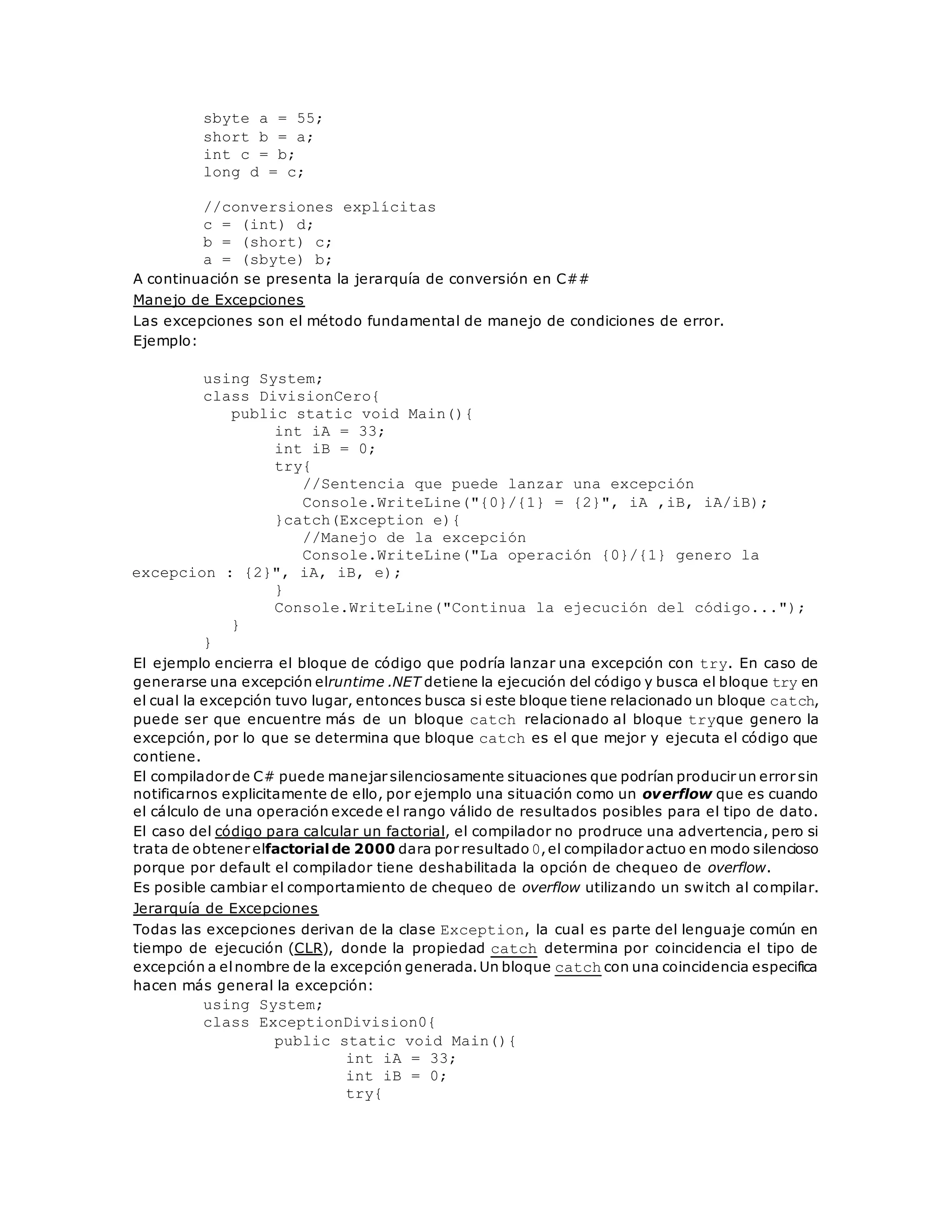 sbyte a = 55; 
short b = a; 
int c = b; 
long d = c; 
//conversiones explícitas 
c = (int) d; 
b = (short) c; 
a = (sbyte) b; 
A continuación se presenta la jerarquía de conversión en C## 
Manejo de Excepciones 
Las excepciones son el método fundamental de manejo de condiciones de error. 
Ejemplo: 
using System; 
class DivisionCero{ 
public static void Main(){ 
int iA = 33; 
int iB = 0; 
try{ 
//Sentencia que puede lanzar una excepción 
Console.WriteLine("{0}/{1} = {2}", iA ,iB, iA/iB); 
}catch(Exception e){ 
//Manejo de la excepción 
Console.WriteLine("La operación {0}/{1} genero la 
excepcion : {2}", iA, iB, e); 
} 
Console.WriteLine("Continua la ejecución del código..."); 
} 
} 
El ejemplo encierra el bloque de código que podría lanzar una excepción con try. En caso de 
generarse una excepción elruntime .NET detiene la ejecución del código y busca el bloque try en 
el cual la excepción tuvo lugar, entonces busca si este bloque tiene relacionado un bloque catch, 
puede ser que encuentre más de un bloque catch relacionado al bloque tryque genero la 
excepción, por lo que se determina que bloque catch es el que mejor y ejecuta el código que 
contiene. 
El compilador de C# puede manejar silenciosamente situaciones que podrían producir un error sin 
notificarnos explicitamente de ello, por ejemplo una situación como un overflow que es cuando 
el cálculo de una operación excede el rango válido de resultados posibles para el tipo de dato. 
El caso del código para calcular un factorial, el compilador no prodruce una advertencia, pero si 
trata de obtener elfactorial de 2000 dara por resultado 0, el compilador actuo en modo silencioso 
porque por default el compilador tiene deshabilitada la opción de chequeo de overflow. 
Es posible cambiar el comportamiento de chequeo de overflow utilizando un switch al compilar. 
Jerarquía de Excepciones 
Todas las excepciones derivan de la clase Exception, la cual es parte del lenguaje común en 
tiempo de ejecución (CLR), donde la propiedad catch determina por coincidencia el tipo de 
excepción a el nombre de la excepción generada. Un bloque catch con una coincidencia especifica 
hacen más general la excepción: 
using System; 
class ExceptionDivision0{ 
public static void Main(){ 
int iA = 33; 
int iB = 0; 
try{ 
 