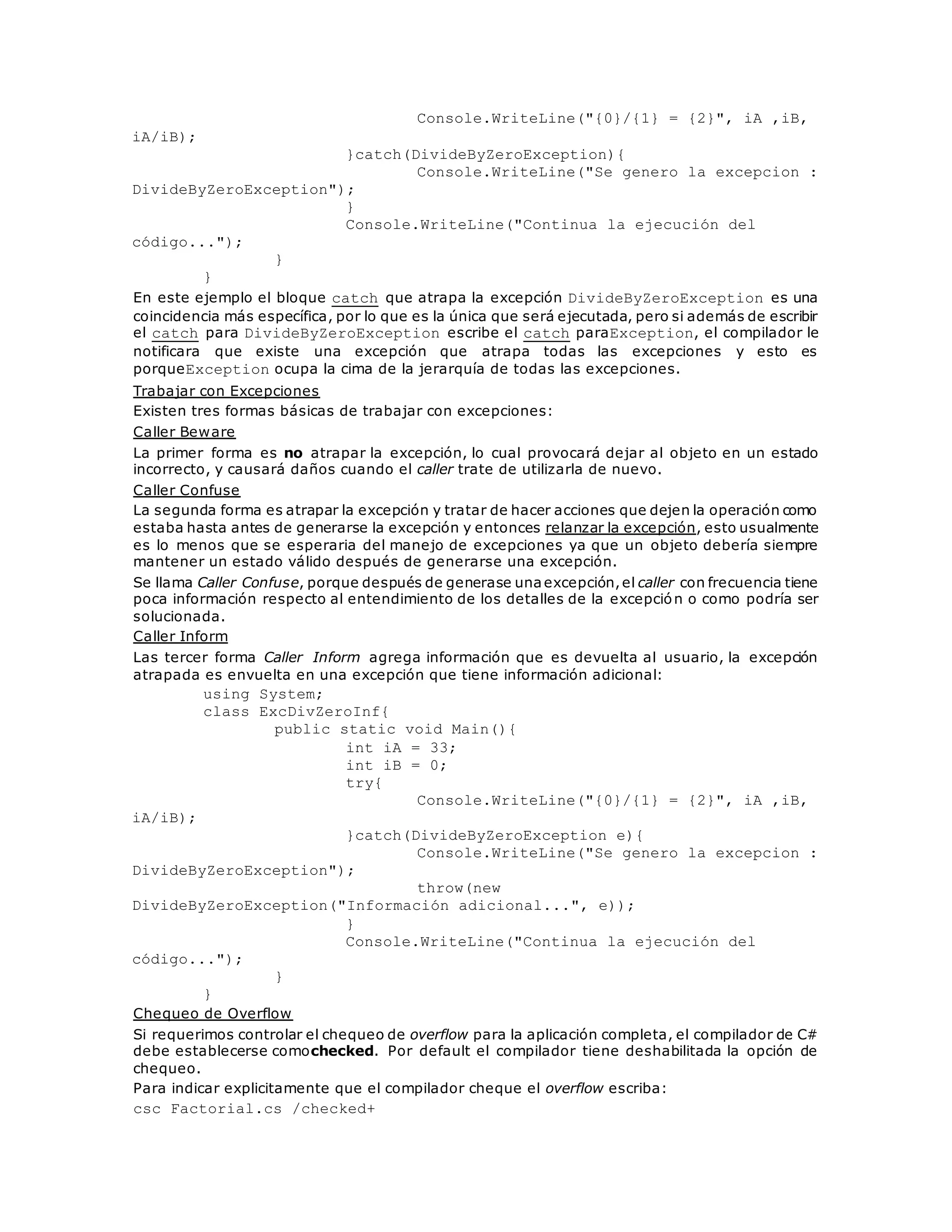Console.WriteLine("{0}/{1} = {2}", iA ,iB, 
iA/iB); 
}catch(DivideByZeroException){ 
Console.WriteLine("Se genero la excepcion : 
DivideByZeroException"); 
} 
Console.WriteLine("Continua la ejecución del 
código..."); 
} 
} 
En este ejemplo el bloque catch que atrapa la excepción DivideByZeroException es una 
coincidencia más específica, por lo que es la única que será ejecutada, pero si además de escribir 
el catch para DivideByZeroException escribe el catch paraException, el compilador le 
notificara que existe una excepción que atrapa todas las excepciones y esto es 
porqueException ocupa la cima de la jerarquía de todas las excepciones. 
Trabajar con Excepciones 
Existen tres formas básicas de trabajar con excepciones: 
Caller Beware 
La primer forma es no atrapar la excepción, lo cual provocará dejar al objeto en un estado 
incorrecto, y causará daños cuando el caller trate de utilizarla de nuevo. 
Caller Confuse 
La segunda forma es atrapar la excepción y tratar de hacer acciones que dejen la operación como 
estaba hasta antes de generarse la excepción y entonces relanzar la excepción, esto usualmente 
es lo menos que se esperaria del manejo de excepciones ya que un objeto debería siempre 
mantener un estado válido después de generarse una excepción. 
Se llama Caller Confuse, porque después de generase una excepción, el caller con frecuencia tiene 
poca información respecto al entendimiento de los detalles de la excepción o como podría ser 
solucionada. 
Caller Inform 
Las tercer forma Caller Inform agrega información que es devuelta al usuario, la excepción 
atrapada es envuelta en una excepción que tiene información adicional: 
using System; 
class ExcDivZeroInf{ 
public static void Main(){ 
int iA = 33; 
int iB = 0; 
try{ 
Console.WriteLine("{0}/{1} = {2}", iA ,iB, 
iA/iB); 
}catch(DivideByZeroException e){ 
Console.WriteLine("Se genero la excepcion : 
DivideByZeroException"); 
throw(new 
DivideByZeroException("Información adicional...", e)); 
} 
Console.WriteLine("Continua la ejecución del 
código..."); 
} 
} 
Chequeo de Overflow 
Si requerimos controlar el chequeo de overflow para la aplicación completa, el compilador de C# 
debe establecerse comochecked. Por default el compilador tiene deshabilitada la opción de 
chequeo. 
Para indicar explicitamente que el compilador cheque el overflow escriba: 
csc Factorial.cs /checked+ 
 