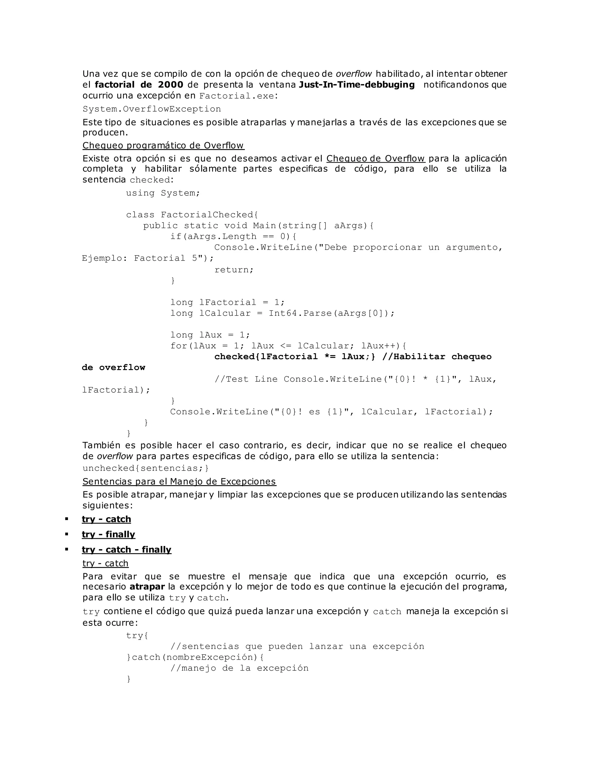 Una vez que se compilo de con la opción de chequeo de overflow habilitado, al intentar obtener 
el factorial de 2000 de presenta la ventana Just-In-Time-debbuging notificandonos que 
ocurrio una excepción en Factorial.exe: 
System.OverflowException 
Este tipo de situaciones es posible atraparlas y manejarlas a través de las excepciones que se 
producen. 
Chequeo programático de Overflow 
Existe otra opción si es que no deseamos activar el Chequeo de Overflow para la aplicación 
completa y habilitar sólamente partes especificas de código, para ello se utiliza la 
sentencia checked: 
using System; 
class FactorialChecked{ 
public static void Main(string[] aArgs){ 
if(aArgs.Length == 0){ 
Console.WriteLine("Debe proporcionar un argumento, 
Ejemplo: Factorial 5"); 
return; 
} 
long lFactorial = 1; 
long lCalcular = Int64.Parse(aArgs[0]); 
long lAux = 1; 
for(lAux = 1; lAux <= lCalcular; lAux++){ 
checked{lFactorial *= lAux;} //Habilitar chequeo 
de overflow 
//Test Line Console.WriteLine("{0}! * {1}", lAux, 
lFactorial); 
} 
Console.WriteLine("{0}! es {1}", lCalcular, lFactorial); 
} 
} 
También es posible hacer el caso contrario, es decir, indicar que no se realice el chequeo 
de overflow para partes especificas de código, para ello se utiliza la sentencia: 
unchecked{sentencias;} 
Sentencias para el Manejo de Excepciones 
Es posible atrapar, manejar y limpiar las excepciones que se producen utilizando las sentencias 
siguientes: 
 try - catch 
 try - finally 
 try - catch - finally 
try - catch 
Para evitar que se muestre el mensaje que indica que una excepción ocurrio, es 
necesario atrapar la excepción y lo mejor de todo es que continue la ejecución del programa, 
para ello se utiliza try y catch. 
try contiene el código que quizá pueda lanzar una excepción y catch maneja la excepción si 
esta ocurre: 
try{ 
//sentencias que pueden lanzar una excepción 
}catch(nombreExcepción){ 
//manejo de la excepción 
} 
 