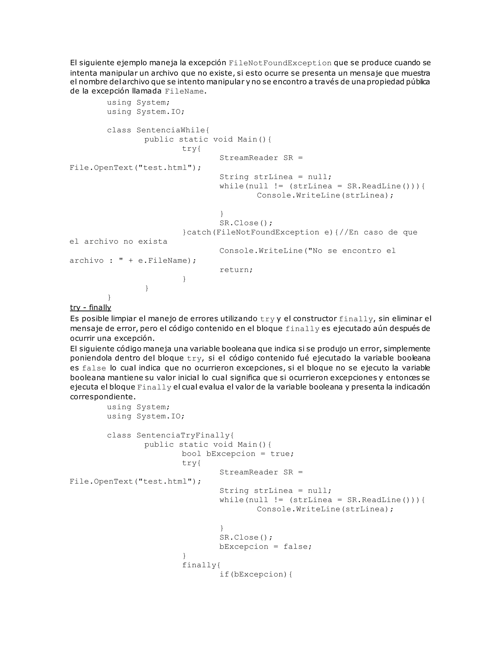 El siguiente ejemplo maneja la excepción FileNotFoundException que se produce cuando se 
intenta manipular un archivo que no existe, si esto ocurre se presenta un mensaje que muestra 
el nombre del archivo que se intento manipular y no se encontro a través de una propiedad pública 
de la excepción llamada FileName. 
using System; 
using System.IO; 
class SentenciaWhile{ 
public static void Main(){ 
try{ 
StreamReader SR = 
File.OpenText("test.html"); 
String strLinea = null; 
while(null != (strLinea = SR.ReadLine())){ 
Console.WriteLine(strLinea); 
} 
SR.Close(); 
}catch(FileNotFoundException e){//En caso de que 
el archivo no exista 
Console.WriteLine("No se encontro el 
archivo : " + e.FileName); 
return; 
} 
} 
} 
try - finally 
Es posible limpiar el manejo de errores utilizando try y el constructor finally, sin eliminar el 
mensaje de error, pero el código contenido en el bloque finally es ejecutado aún después de 
ocurrir una excepción. 
El siguiente código maneja una variable booleana que indica si se produjo un error, simplemente 
poniendola dentro del bloque try, si el código contenido fué ejecutado la variable booleana 
es false lo cual indica que no ocurrieron excepciones, si el bloque no se ejecuto la variable 
booleana mantiene su valor inicial lo cual significa que si ocurrieron excepciones y entonces se 
ejecuta el bloque Finally el cual evalua el valor de la variable booleana y presenta la indicación 
correspondiente. 
using System; 
using System.IO; 
class SentenciaTryFinally{ 
public static void Main(){ 
bool bExcepcion = true; 
try{ 
StreamReader SR = 
File.OpenText("test.html"); 
String strLinea = null; 
while(null != (strLinea = SR.ReadLine())){ 
Console.WriteLine(strLinea); 
} 
SR.Close(); 
bExcepcion = false; 
} 
finally{ 
if(bExcepcion){ 
 